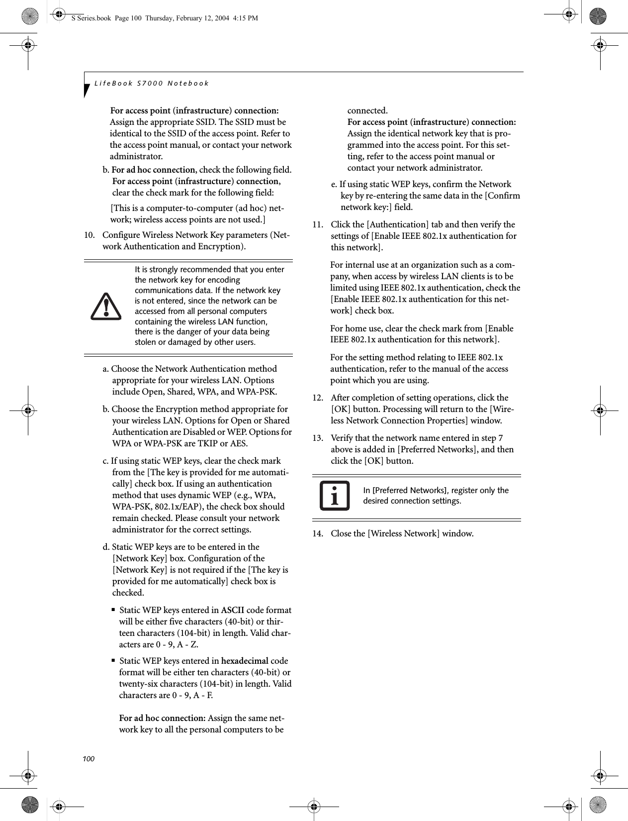 100LifeBook S7000 NotebookFor access point (infrastructure) connection: Assign the appropriate SSID. The SSID must be identical to the SSID of the access point. Refer to the access point manual, or contact your network administrator.b. For ad hoc connection, check the following field. For access point (infrastructure) connection, clear the check mark for the following field:[This is a computer-to-computer (ad hoc) net-work; wireless access points are not used.]10. Configure Wireless Network Key parameters (Net-work Authentication and Encryption).a. Choose the Network Authentication method appropriate for your wireless LAN. Options include Open, Shared, WPA, and WPA-PSK.b. Choose the Encryption method appropriate for your wireless LAN. Options for Open or Shared Authentication are Disabled or WEP. Options for WPA or WPA-PSK are TKIP or AES.c. If using static WEP keys, clear the check mark from the [The key is provided for me automati-cally] check box. If using an authentication method that uses dynamic WEP (e.g., WPA, WPA-PSK, 802.1x/EAP), the check box should remain checked. Please consult your network administrator for the correct settings.d. Static WEP keys are to be entered in the [Network Key] box. Configuration of the [Network Key] is not required if the [The key is provided for me automatically] check box is checked.■Static WEP keys entered in ASCII code format will be either five characters (40-bit) or thir-teen characters (104-bit) in length. Valid char-acters are 0 - 9, A - Z.■Static WEP keys entered in hexadecimal code format will be either ten characters (40-bit) or twenty-six characters (104-bit) in length. Valid characters are 0 - 9, A - F.For ad hoc connection: Assign the same net-work key to all the personal computers to be connected.For access point (infrastructure) connection: Assign the identical network key that is pro-grammed into the access point. For this set-ting, refer to the access point manual or contact your network administrator.e. If using static WEP keys, confirm the Network key by re-entering the same data in the [Confirm network key:] field.11. Click the [Authentication] tab and then verify the settings of [Enable IEEE 802.1x authentication for this network].For internal use at an organization such as a com-pany, when access by wireless LAN clients is to be limited using IEEE 802.1x authentication, check the [Enable IEEE 802.1x authentication for this net-work] check box.For home use, clear the check mark from [Enable IEEE 802.1x authentication for this network]. For the setting method relating to IEEE 802.1x authentication, refer to the manual of the access point which you are using.12. After completion of setting operations, click the [OK] button. Processing will return to the [Wire-less Network Connection Properties] window.13. Verify that the network name entered in step 7 above is added in [Preferred Networks], and then click the [OK] button.14. Close the [Wireless Network] window.It is strongly recommended that you enter the network key for encoding communications data. If the network key is not entered, since the network can be accessed from all personal computers containing the wireless LAN function, there is the danger of your data being stolen or damaged by other users.In [Preferred Networks], register only the desired connection settings.S Series.book  Page 100  Thursday, February 12, 2004  4:15 PM