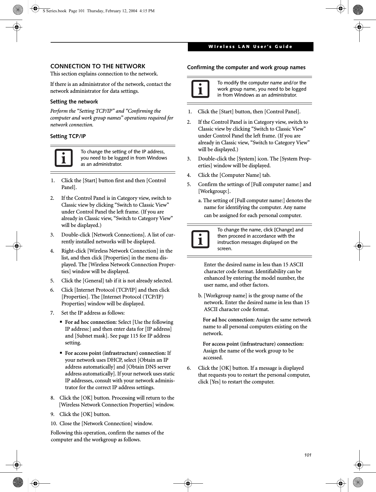 101WIreless LAN User’s Guide CONNECTION TO THE NETWORKThis section explains connection to the network.If there is an administrator of the network, contact the network administrator for data settings.Setting the networkPerform the “Setting TCP/IP” and “Confirming the computer and work group names” operations required for network connection.Setting TCP/IP1. Click the [Start] button first and then [Control Panel].2. If the Control Panel is in Category view, switch to Classic view by clicking “Switch to Classic View” under Control Panel the left frame. (If you are already in Classic view, “Switch to Category View” will be displayed.) 3. Double-click [Network Connections]. A list of cur-rently installed networks will be displayed.4. Right-click [Wireless Network Connection] in the list, and then click [Properties] in the menu dis-played. The [Wireless Network Connection Proper-ties] window will be displayed.5. Click the [General] tab if it is not already selected.6. Click [Internet Protocol (TCP/IP] and then click [Properties]. The [Internet Protocol (TCP/IP) Properties] window will be displayed.7. Set the IP address as follows:■For ad hoc connection: Select [Use the following IP address:] and then enter data for [IP address] and [Subnet mask]. See page 115 for IP address setting.■For access point (infrastructure) connection: If your network uses DHCP, select [Obtain an IP address automatically] and [Obtain DNS server address automatically]. If your network uses static IP addresses, consult with your network adminis-trator for the correct IP address settings.8. Click the [OK] button. Processing will return to the [Wireless Network Connection Properties] window.9. Click the [OK] button.10. Close the [Network Connection] window. Following this operation, confirm the names of the computer and the workgroup as follows.Confirming the computer and work group names1. Click the [Start] button, then [Control Panel].2. If the Control Panel is in Category view, switch to Classic view by clicking “Switch to Classic View” under Control Panel the left frame. (If you are already in Classic view, “Switch to Category View” will be displayed.) 3. Double-click the [System] icon. The [System Prop-erties] window will be displayed.4. Click the [Computer Name] tab.5. Confirm the settings of [Full computer name:] and [Workgroup:].a. The setting of [Full computer name:] denotes the name for identifying the computer. Any name can be assigned for each personal computer. Enter the desired name in less than 15 ASCII character code format. Identifiability can be enhanced by entering the model number, the user name, and other factors.b. [Workgroup name] is the group name of the network. Enter the desired name in less than 15 ASCII character code format.For ad hoc connection: Assign the same network name to all personal computers existing on the network.For access point (infrastructure) connection: Assign the name of the work group to be accessed.6. Click the [OK] button. If a message is displayed that requests you to restart the personal computer, click [Yes] to restart the computer.To change the setting of the IP address, you need to be logged in from Windows as an administrator.To modify the computer name and/or the work group name, you need to be logged in from Windows as an administrator.To change the name, click [Change] and then proceed in accordance with the instruction messages displayed on the screen.S Series.book  Page 101  Thursday, February 12, 2004  4:15 PM