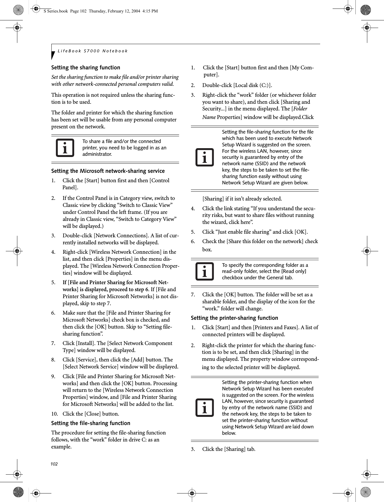 102LifeBook S7000 NotebookSetting the sharing functionSet the sharing function to make file and/or printer sharing with other network-connected personal computers valid.This operation is not required unless the sharing func-tion is to be used.The folder and printer for which the sharing function has been set will be usable from any personal computer present on the network.Setting the Microsoft network-sharing service1. Click the [Start] button first and then [Control Panel]. 2. If the Control Panel is in Category view, switch to Classic view by clicking “Switch to Classic View” under Control Panel the left frame. (If you are already in Classic view, “Switch to Category View” will be displayed.) 3. Double-click [Network Connections]. A list of cur-rently installed networks will be displayed.4. Right-click [Wireless Network Connection] in the list, and then click [Properties] in the menu dis-played. The [Wireless Network Connection Proper-ties] window will be displayed.5. If [File and Printer Sharing for Microsoft Net-works] is displayed, proceed to step 6. If [File and Printer Sharing for Microsoft Networks] is not dis-played, skip to step 7.6. Make sure that the [File and Printer Sharing for Microsoft Networks] check box is checked, and then click the [OK] button. Skip to “Setting file-sharing function”.7. Click [Install]. The [Select Network Component Type] window will be displayed.8. Click [Service], then click the [Add] button. The [Select Network Service] window will be displayed.9. Click [File and Printer Sharing for Microsoft Net-works] and then click the [OK] button. Processing will return to the [Wireless Network Connection Properties] window, and [File and Printer Sharing for Microsoft Networks] will be added to the list.10. Click the [Close] button.Setting the file-sharing functionThe procedure for setting the file-sharing function follows, with the “work” folder in drive C: as an example.1. Click the [Start] button first and then [My Com-puter]. 2. Double-click [Local disk (C:)].3. Right-click the “work” folder (or whichever folder you want to share), and then click [Sharing and Security...] in the menu displayed. The [Folder Name Properties] window will be displayed.Click [Sharing] if it isn’t already selected.4. Click the link stating “If you understand the secu-rity risks, but want to share files without running the wizard, click here”.5. Click “Just enable file sharing” and click [OK].6. Check the [Share this folder on the network] check box.7. Click the [OK] button. The folder will be set as a sharable folder, and the display of the icon for the “work.” folder will change.Setting the printer-sharing function1. Click [Start] and then [Printers and Faxes]. A list of connected printers will be displayed.2. Right-click the printer for which the sharing func-tion is to be set, and then click [Sharing] in the menu displayed. The property window correspond-ing to the selected printer will be displayed.3. Click the [Sharing] tab.To share a file and/or the connected printer, you need to be logged in as an administrator.Setting the file-sharing function for the file which has been used to execute Network Setup Wizard is suggested on the screen. For the wireless LAN, however, since security is guaranteed by entry of the network name (SSID) and the network key, the steps to be taken to set the file-sharing function easily without using Network Setup Wizard are given below.To specify the corresponding folder as a read-only folder, select the [Read only] checkbox under the General tab.Setting the printer-sharing function when Network Setup Wizard has been executed is suggested on the screen. For the wireless LAN, however, since security is guaranteed by entry of the network name (SSID) and the network key, the steps to be taken to set the printer-sharing function without using Network Setup Wizard are laid down below.S Series.book  Page 102  Thursday, February 12, 2004  4:15 PM