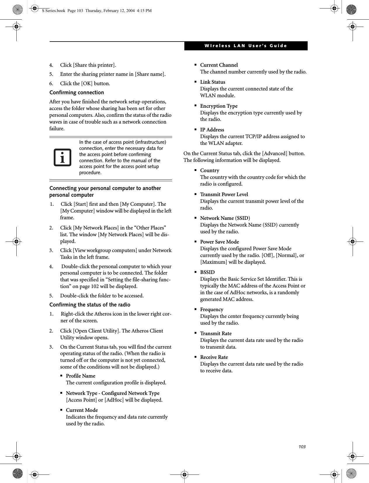 103WIreless LAN User’s Guide 4. Click [Share this printer].5. Enter the sharing printer name in [Share name].6. Click the [OK] button. Confirming connectionAfter you have finished the network setup operations, access the folder whose sharing has been set for other personal computers. Also, confirm the status of the radio waves in case of trouble such as a network connection failure.Connecting your personal computer to another personal computer1. Click [Start] first and then [My Computer]. The [My Computer] window will be displayed in the left frame.2. Click [My Network Places] in the “Other Places” list. The window [My Network Places] will be dis-played.3. Click [View workgroup computers] under Network Tasks in the left frame.4.  Double-click the personal computer to which your personal computer is to be connected. The folder that was specified in “Setting the file-sharing func-tion” on page 102 will be displayed.5. Double-click the folder to be accessed.Confirming the status of the radio1. Right-click the Atheros icon in the lower right cor-ner of the screen.2. Click [Open Client Utility]. The Atheros Client Utility window opens.3. On the Current Status tab, you will find the current operating status of the radio. (When the radio is turned off or the computer is not yet connected, some of the conditions will not be displayed.)■Profile NameThe current configuration profile is displayed.■Network Type - Configured Network Type[Access Point] or [AdHoc] will be displayed.■Current ModeIndicates the frequency and data rate currently used by the radio.■Current ChannelThe channel number currently used by the radio.■Link StatusDisplays the current connected state of the WLAN module.■Encryption TypeDisplays the encryption type currently used by the radio.■IP AddressDisplays the current TCP/IP address assigned to the WLAN adapter.On the Current Status tab, click the [Advanced] button. The following information will be displayed.■CountryThe country with the country code for which the radio is configured.■Transmit Power LevelDisplays the current transmit power level of the radio.■Network Name (SSID)Displays the Network Name (SSID) currently used by the radio.■Power Save ModeDisplays the configured Power Save Mode currently used by the radio. [Off], [Normal], or [Maximum] will be displayed.■BSSIDDisplays the Basic Service Set Identifier. This is typically the MAC address of the Access Point or in the case of AdHoc networks, is a randomly generated MAC address.■FrequencyDisplays the center frequency currently being used by the radio.■Transmit RateDisplays the current data rate used by the radio to transmit data.■Receive RateDisplays the current data rate used by the radio to receive data.In the case of access point (infrastructure) connection, enter the necessary data for the access point before confirming connection. Refer to the manual of the access point for the access point setup procedure.S Series.book  Page 103  Thursday, February 12, 2004  4:15 PM