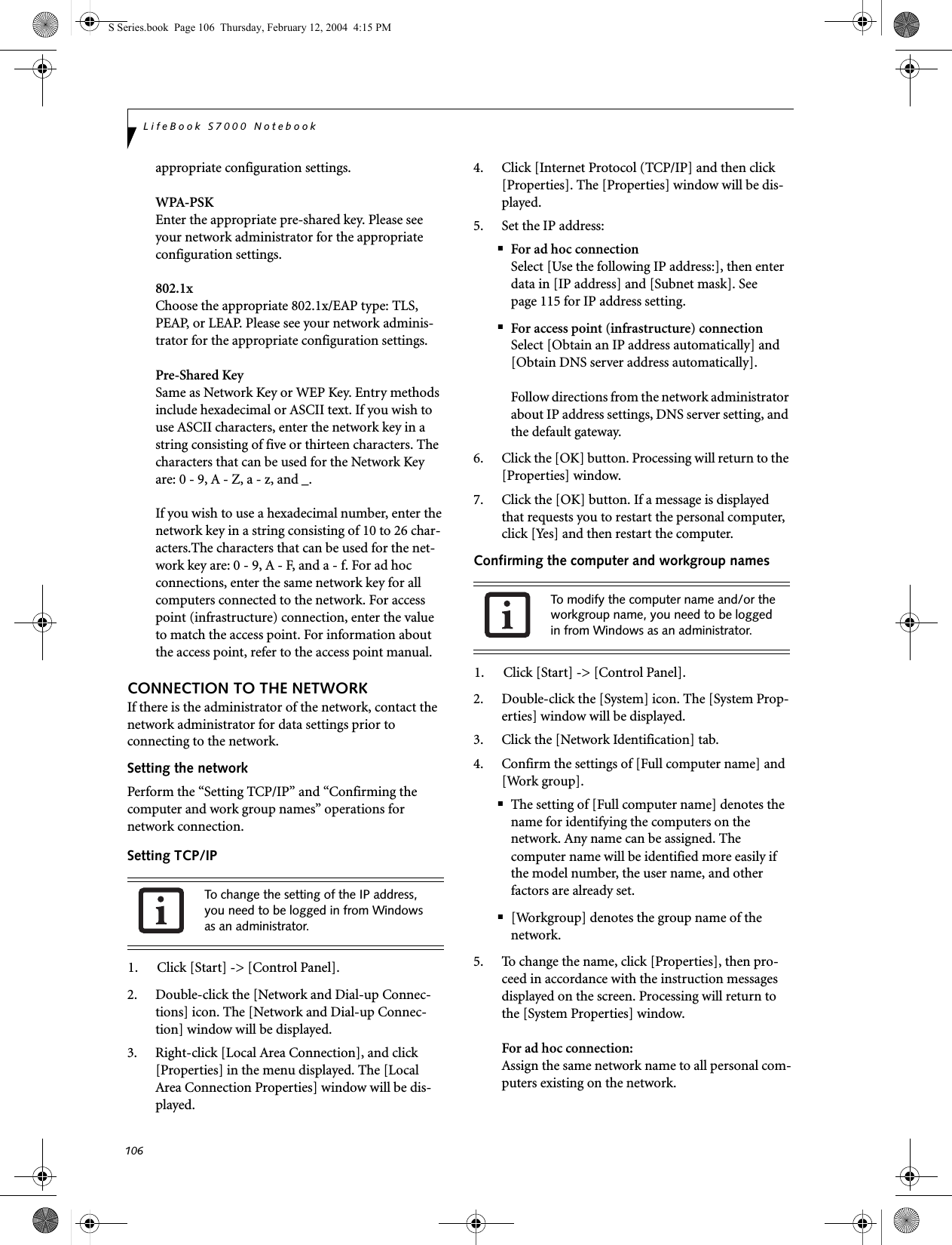 106LifeBook S7000 Notebookappropriate configuration settings.WPA-PSKEnter the appropriate pre-shared key. Please see your network administrator for the appropriate configuration settings.802.1xChoose the appropriate 802.1x/EAP type: TLS, PEAP, or LEAP. Please see your network adminis-trator for the appropriate configuration settings.Pre-Shared KeySame as Network Key or WEP Key. Entry methods include hexadecimal or ASCII text. If you wish to use ASCII characters, enter the network key in a string consisting of five or thirteen characters. The characters that can be used for the Network Key are: 0 - 9, A - Z, a - z, and _. If you wish to use a hexadecimal number, enter the network key in a string consisting of 10 to 26 char-acters.The characters that can be used for the net-work key are: 0 - 9, A - F, and a - f. For ad hoc connections, enter the same network key for all computers connected to the network. For access point (infrastructure) connection, enter the value to match the access point. For information about the access point, refer to the access point manual.CONNECTION TO THE NETWORKIf there is the administrator of the network, contact the network administrator for data settings prior to connecting to the network.Setting the networkPerform the “Setting TCP/IP” and “Confirming the computer and work group names” operations for network connection.Setting TCP/IP1. Click [Start] -&gt; [Control Panel].2. Double-click the [Network and Dial-up Connec-tions] icon. The [Network and Dial-up Connec-tion] window will be displayed.3. Right-click [Local Area Connection], and click [Properties] in the menu displayed. The [Local Area Connection Properties] window will be dis-played.4. Click [Internet Protocol (TCP/IP] and then click [Properties]. The [Properties] window will be dis-played.5. Set the IP address:■For ad hoc connectionSelect [Use the following IP address:], then enter data in [IP address] and [Subnet mask]. See page 115 for IP address setting.■For access point (infrastructure) connectionSelect [Obtain an IP address automatically] and [Obtain DNS server address automatically]. Follow directions from the network administrator about IP address settings, DNS server setting, and the default gateway.6. Click the [OK] button. Processing will return to the [Properties] window.7. Click the [OK] button. If a message is displayed that requests you to restart the personal computer, click [Yes] and then restart the computer.Confirming the computer and workgroup names1. Click [Start] -&gt; [Control Panel].2. Double-click the [System] icon. The [System Prop-erties] window will be displayed.3. Click the [Network Identification] tab.4. Confirm the settings of [Full computer name] and [Work group].■The setting of [Full computer name] denotes the name for identifying the computers on the network. Any name can be assigned. The computer name will be identified more easily if the model number, the user name, and other factors are already set.■[Workgroup] denotes the group name of the network.5. To change the name, click [Properties], then pro-ceed in accordance with the instruction messages displayed on the screen. Processing will return to the [System Properties] window.For ad hoc connection:Assign the same network name to all personal com-puters existing on the network.To change the setting of the IP address, you need to be logged in from Windows as an administrator.To modify the computer name and/or the workgroup name, you need to be logged in from Windows as an administrator.S Series.book  Page 106  Thursday, February 12, 2004  4:15 PM