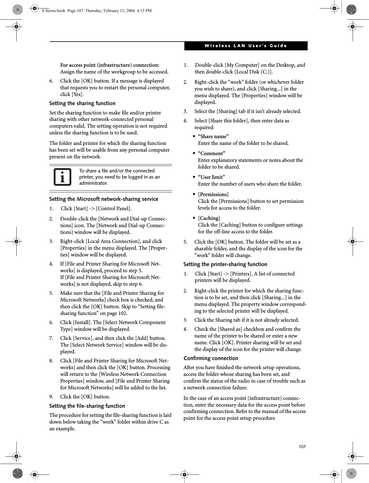 107WIreless LAN User’s Guide For access point (infrastructure) connection:Assign the name of the workgroup to be accessed.6. Click the [OK] button. If a message is displayed that requests you to restart the personal computer, click [Yes].Setting the sharing functionSet the sharing function to make file and/or printer sharing with other network-connected personal computers valid. The setting operation is not required unless the sharing function is to be used.The folder and printer for which the sharing function has been set will be usable from any personal computer present on the network.Setting the Microsoft network-sharing service1. Click [Start] -&gt; [Control Panel].2. Double-click the [Network and Dial-up Connec-tions] icon. The [Network and Dial-up Connec-tions] window will be displayed.3. Right-click [Local Area Connection], and click [Properties] in the menu displayed. The [Proper-ties] window will be displayed.4. If [File and Printer Sharing for Microsoft Net-works] is displayed, proceed to step 5.If [File and Printer Sharing for Microsoft Net-works] is not displayed, skip to step 6.5. Make sure that the [File and Printer Sharing for Microsoft Networks] check box is checked, and then click the [OK] button. Skip to “Setting file-sharing function” on page 102.6. Click [Install]. The [Select Network Component Type] window will be displayed.7. Click [Service], and then click the [Add] button. The [Select Network Service] window will be dis-played.8. Click [File and Printer Sharing for Microsoft Net-works] and then click the [OK] button. Processing will return to the [Wireless Network Connection Properties] window, and [File and Printer Sharing for Microsoft Networks] will be added to the list.9. Click the [OK] button.Setting the file-sharing functionThe procedure for setting the file-sharing function is laid down below taking the “work” folder within drive C as an example.1. Double-click [My Computer] on the Desktop, and then double-click [Local Disk (C:)].2. Right-click the “work” folder (or whichever folder you wish to share), and click [Sharing...] in the menu displayed. The [Properties] window will be displayed.3. Select the [Sharing] tab if it isn’t already selected.4. Select [Share this folder], then enter data as required:■“Share name”Enter the name of the folder to be shared.■“Comment”Enter explanatory statements or notes about the folder to be shared.■“User limit”Enter the number of users who share the folder.■[Permissions]Click the [Permissions] button to set permission levels for access to the folder.■[Caching]Click the [Caching] button to configure settings for the off-line access to the folder.5. Click the [OK] button. The folder will be set as a sharable folder, and the display of the icon for the “work” folder will change.Setting the printer-sharing function1. Click [Start] -&gt; [Printers]. A list of connected printers will be displayed.2. Right-click the printer for which the sharing func-tion is to be set, and then click [Sharing...] in the menu displayed. The property window correspond-ing to the selected printer will be displayed.3. Click the Sharing tab if it is not already selected.4. Check the [Shared as] checkbox and confirm the name of the printer to be shared or enter a new name. Click [OK]. Printer sharing will be set and the display of the icon for the printer will change.Confirming connectionAfter you have finished the network setup operations, access the folder whose sharing has been set, and confirm the status of the radio in case of trouble such as a network connection failure.In the case of an access point (infrastructure) connec-tion, enter the necessary data for the access point before confirming connection. Refer to the manual of the access point for the access point setup procedureTo share a file and/or the connected printer, you need to be logged in as an administrator.S Series.book  Page 107  Thursday, February 12, 2004  4:15 PM