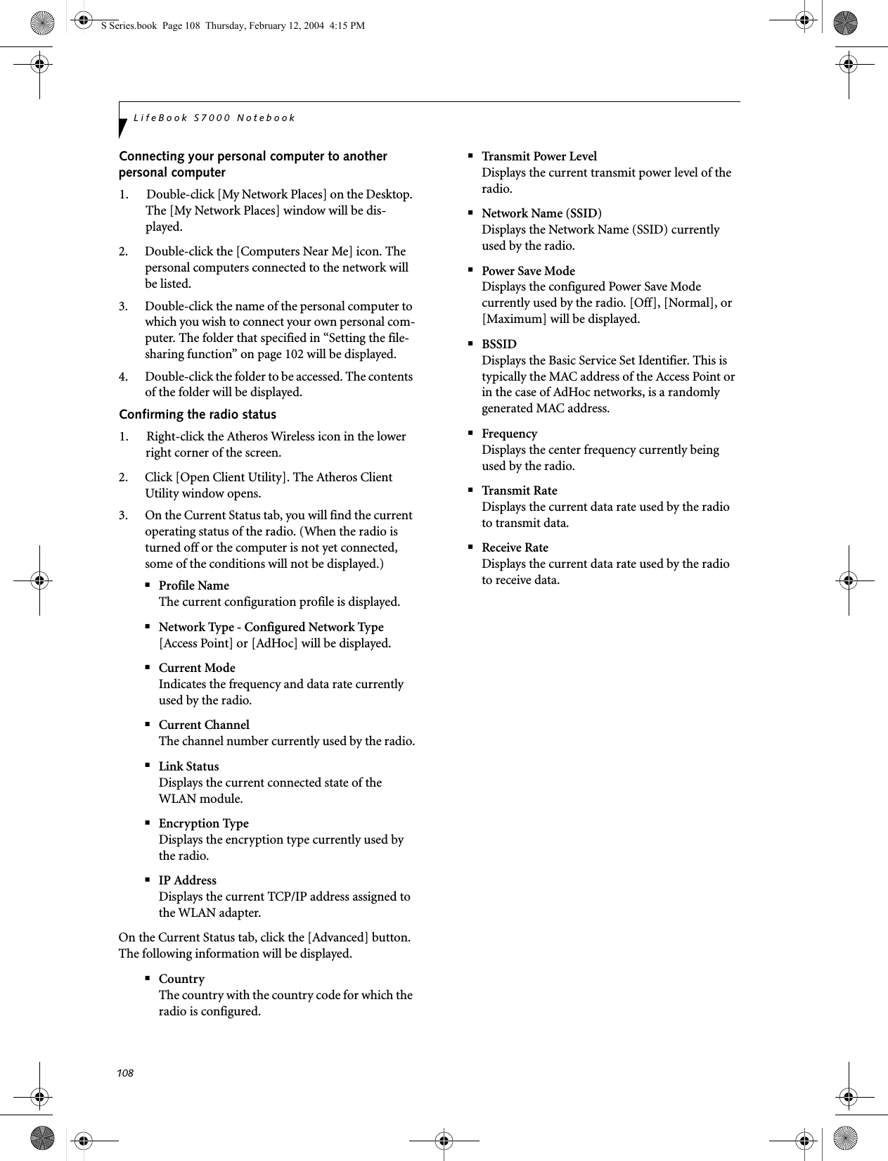 108LifeBook S7000 NotebookConnecting your personal computer to another personal computer1. Double-click [My Network Places] on the Desktop. The [My Network Places] window will be dis-played.2. Double-click the [Computers Near Me] icon. The personal computers connected to the network will be listed.3. Double-click the name of the personal computer to which you wish to connect your own personal com-puter. The folder that specified in “Setting the file-sharing function” on page 102 will be displayed.4. Double-click the folder to be accessed. The contents of the folder will be displayed.Confirming the radio status1. Right-click the Atheros Wireless icon in the lower right corner of the screen.2. Click [Open Client Utility]. The Atheros Client Utility window opens.3. On the Current Status tab, you will find the current operating status of the radio. (When the radio is turned off or the computer is not yet connected, some of the conditions will not be displayed.)■Profile NameThe current configuration profile is displayed.■Network Type - Configured Network Type[Access Point] or [AdHoc] will be displayed.■Current ModeIndicates the frequency and data rate currently used by the radio.■Current ChannelThe channel number currently used by the radio.■Link StatusDisplays the current connected state of the WLAN module.■Encryption TypeDisplays the encryption type currently used by the radio.■IP AddressDisplays the current TCP/IP address assigned to the WLAN adapter.On the Current Status tab, click the [Advanced] button. The following information will be displayed.■CountryThe country with the country code for which the radio is configured.■Transmit Power LevelDisplays the current transmit power level of the radio.■Network Name (SSID)Displays the Network Name (SSID) currently used by the radio.■Power Save ModeDisplays the configured Power Save Mode currently used by the radio. [Off], [Normal], or [Maximum] will be displayed.■BSSIDDisplays the Basic Service Set Identifier. This is typically the MAC address of the Access Point or in the case of AdHoc networks, is a randomly generated MAC address.■FrequencyDisplays the center frequency currently being used by the radio.■Transmit RateDisplays the current data rate used by the radio to transmit data.■Receive RateDisplays the current data rate used by the radio to receive data.S Series.book  Page 108  Thursday, February 12, 2004  4:15 PM
