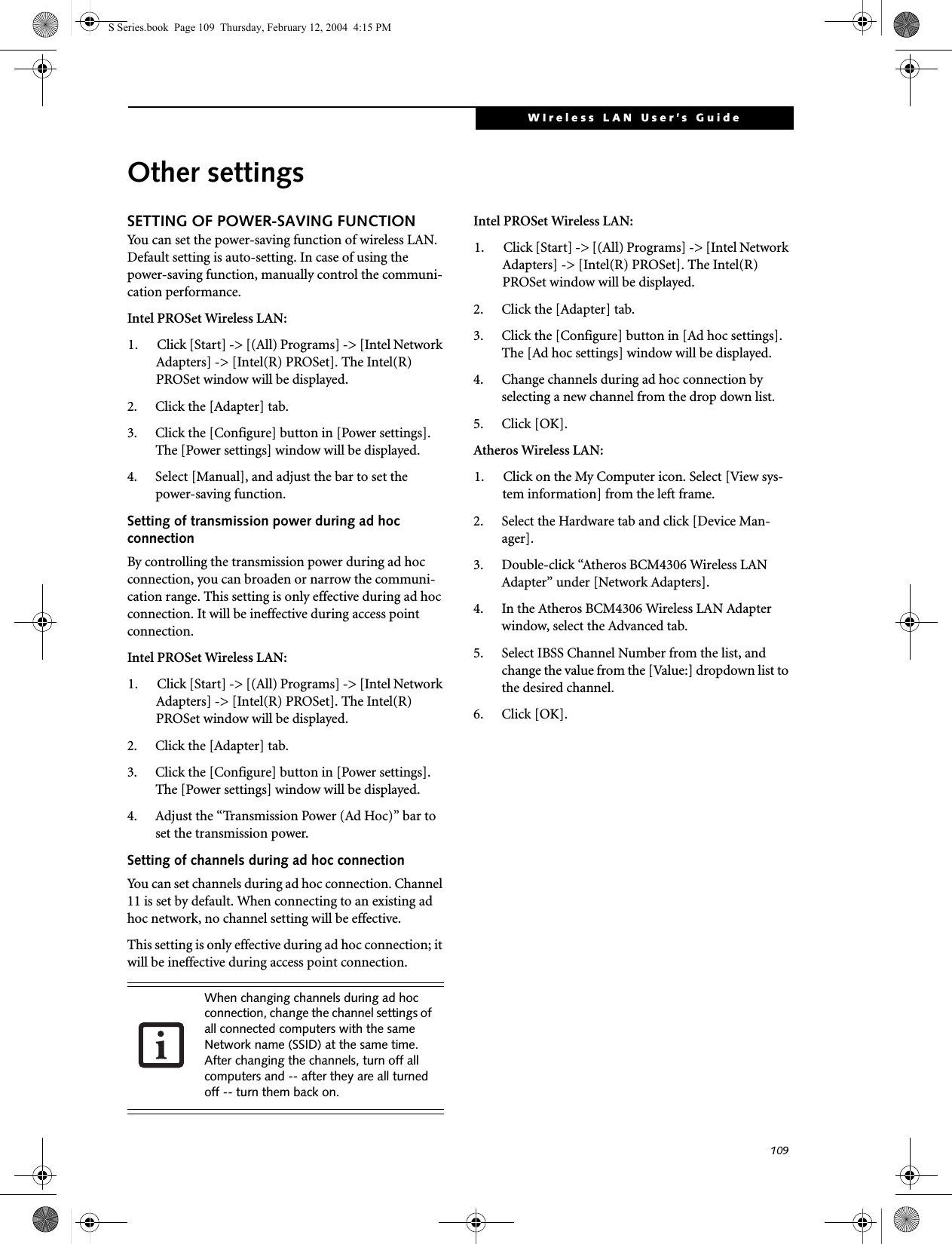 109WIreless LAN User’s Guide Other settingsSETTING OF POWER-SAVING FUNCTIONYou can set the power-saving function of wireless LAN. Default setting is auto-setting. In case of using the power-saving function, manually control the communi-cation performance.Intel PROSet Wireless LAN:1. Click [Start] -&gt; [(All) Programs] -&gt; [Intel Network Adapters] -&gt; [Intel(R) PROSet]. The Intel(R) PROSet window will be displayed.2. Click the [Adapter] tab.3. Click the [Configure] button in [Power settings]. The [Power settings] window will be displayed.4. Select [Manual], and adjust the bar to set the power-saving function.Setting of transmission power during ad hoc connectionBy controlling the transmission power during ad hoc connection, you can broaden or narrow the communi-cation range. This setting is only effective during ad hoc connection. It will be ineffective during access point connection.Intel PROSet Wireless LAN:1. Click [Start] -&gt; [(All) Programs] -&gt; [Intel Network Adapters] -&gt; [Intel(R) PROSet]. The Intel(R) PROSet window will be displayed.2. Click the [Adapter] tab.3. Click the [Configure] button in [Power settings]. The [Power settings] window will be displayed.4. Adjust the “Transmission Power (Ad Hoc)” bar to set the transmission power.Setting of channels during ad hoc connectionYou can set channels during ad hoc connection. Channel 11 is set by default. When connecting to an existing ad hoc network, no channel setting will be effective.This setting is only effective during ad hoc connection; it will be ineffective during access point connection.Intel PROSet Wireless LAN:1. Click [Start] -&gt; [(All) Programs] -&gt; [Intel Network Adapters] -&gt; [Intel(R) PROSet]. The Intel(R) PROSet window will be displayed.2. Click the [Adapter] tab.3. Click the [Configure] button in [Ad hoc settings]. The [Ad hoc settings] window will be displayed.4. Change channels during ad hoc connection by selecting a new channel from the drop down list.5. Click [OK].Atheros Wireless LAN:1. Click on the My Computer icon. Select [View sys-tem information] from the left frame.2. Select the Hardware tab and click [Device Man-ager].3. Double-click “Atheros BCM4306 Wireless LAN Adapter” under [Network Adapters].4. In the Atheros BCM4306 Wireless LAN Adapter window, select the Advanced tab.5. Select IBSS Channel Number from the list, and change the value from the [Value:] dropdown list to the desired channel.6. Click [OK].When changing channels during ad hoc connection, change the channel settings of all connected computers with the same Network name (SSID) at the same time. After changing the channels, turn off all computers and -- after they are all turned off -- turn them back on.S Series.book  Page 109  Thursday, February 12, 2004  4:15 PM