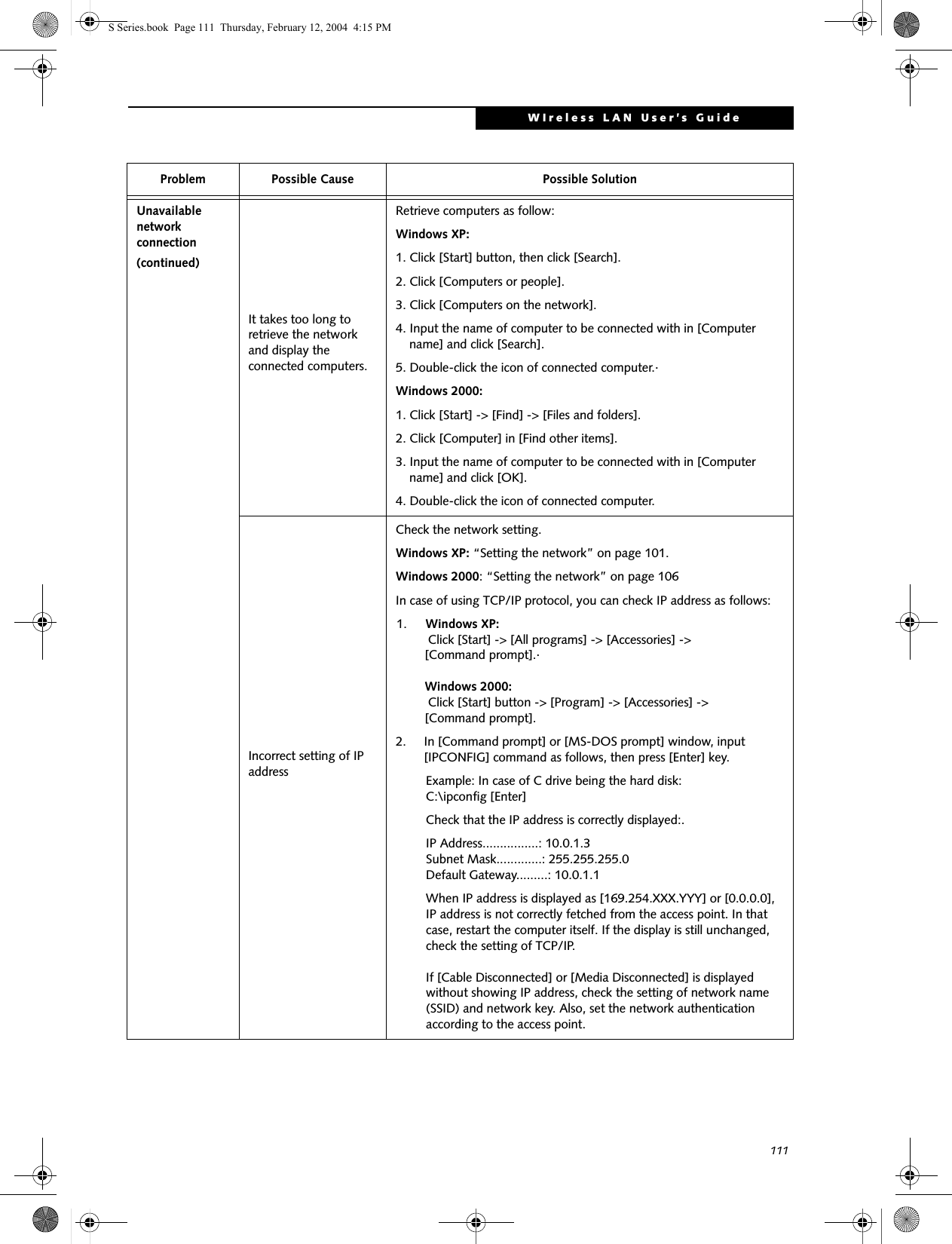 111WIreless LAN User’s Guide Unavailable network connection(continued)It takes too long to retrieve the network and display the connected computers.Retrieve computers as follow: Windows XP:1. Click [Start] button, then click [Search].2. Click [Computers or people].3. Click [Computers on the network].4. Input the name of computer to be connected with in [Computer name] and click [Search].5. Double-click the icon of connected computer.· Windows 2000:1. Click [Start] -&gt; [Find] -&gt; [Files and folders].2. Click [Computer] in [Find other items].3. Input the name of computer to be connected with in [Computer name] and click [OK].4. Double-click the icon of connected computer.Incorrect setting of IP addressCheck the network setting.Windows XP: “Setting the network” on page 101. Windows 2000: “Setting the network” on page 106In case of using TCP/IP protocol, you can check IP address as follows:1. Windows XP: Click [Start] -&gt; [All programs] -&gt; [Accessories] -&gt; [Command prompt].· Windows 2000: Click [Start] button -&gt; [Program] -&gt; [Accessories] -&gt; [Command prompt].2. In [Command prompt] or [MS-DOS prompt] window, input [IPCONFIG] command as follows, then press [Enter] key.Example: In case of C drive being the hard disk: C:\ipconfig [Enter]Check that the IP address is correctly displayed:.IP Address................: 10.0.1.3Subnet Mask.............: 255.255.255.0Default Gateway.........: 10.0.1.1When IP address is displayed as [169.254.XXX.YYY] or [0.0.0.0], IP address is not correctly fetched from the access point. In that case, restart the computer itself. If the display is still unchanged, check the setting of TCP/IP.If [Cable Disconnected] or [Media Disconnected] is displayed without showing IP address, check the setting of network name (SSID) and network key. Also, set the network authentication according to the access point.Problem Possible Cause Possible SolutionS Series.book  Page 111  Thursday, February 12, 2004  4:15 PM