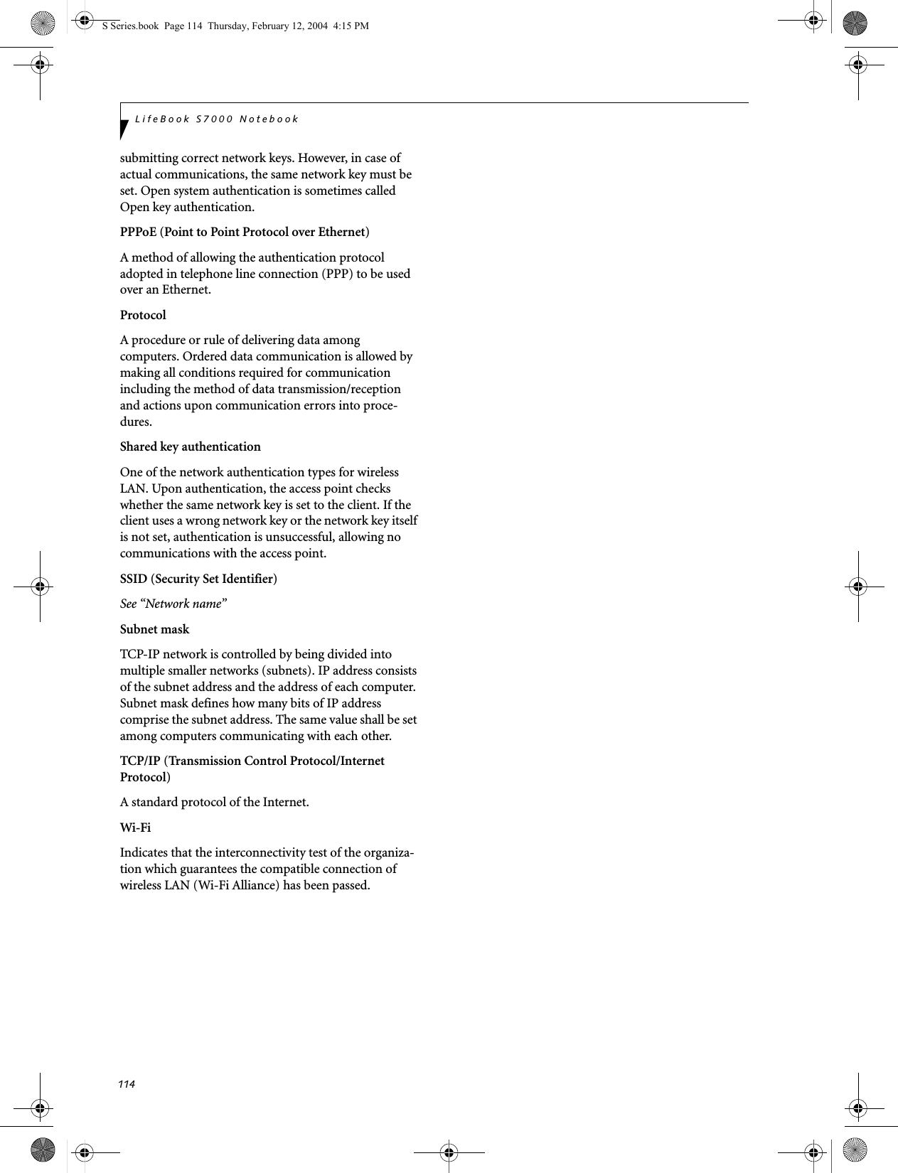 114LifeBook S7000 Notebooksubmitting correct network keys. However, in case of actual communications, the same network key must be set. Open system authentication is sometimes called Open key authentication.PPPoE (Point to Point Protocol over Ethernet)A method of allowing the authentication protocol adopted in telephone line connection (PPP) to be used over an Ethernet.ProtocolA procedure or rule of delivering data among computers. Ordered data communication is allowed by making all conditions required for communication including the method of data transmission/reception and actions upon communication errors into proce-dures.Shared key authenticationOne of the network authentication types for wireless LAN. Upon authentication, the access point checks whether the same network key is set to the client. If the client uses a wrong network key or the network key itself is not set, authentication is unsuccessful, allowing no communications with the access point.SSID (Security Set Identifier)See “Network name”Subnet maskTCP-IP network is controlled by being divided into multiple smaller networks (subnets). IP address consists of the subnet address and the address of each computer. Subnet mask defines how many bits of IP address comprise the subnet address. The same value shall be set among computers communicating with each other.TCP/IP (Transmission Control Protocol/Internet Protocol)A standard protocol of the Internet. Wi-Fi Indicates that the interconnectivity test of the organiza-tion which guarantees the compatible connection of wireless LAN (Wi-Fi Alliance) has been passed.S Series.book  Page 114  Thursday, February 12, 2004  4:15 PM