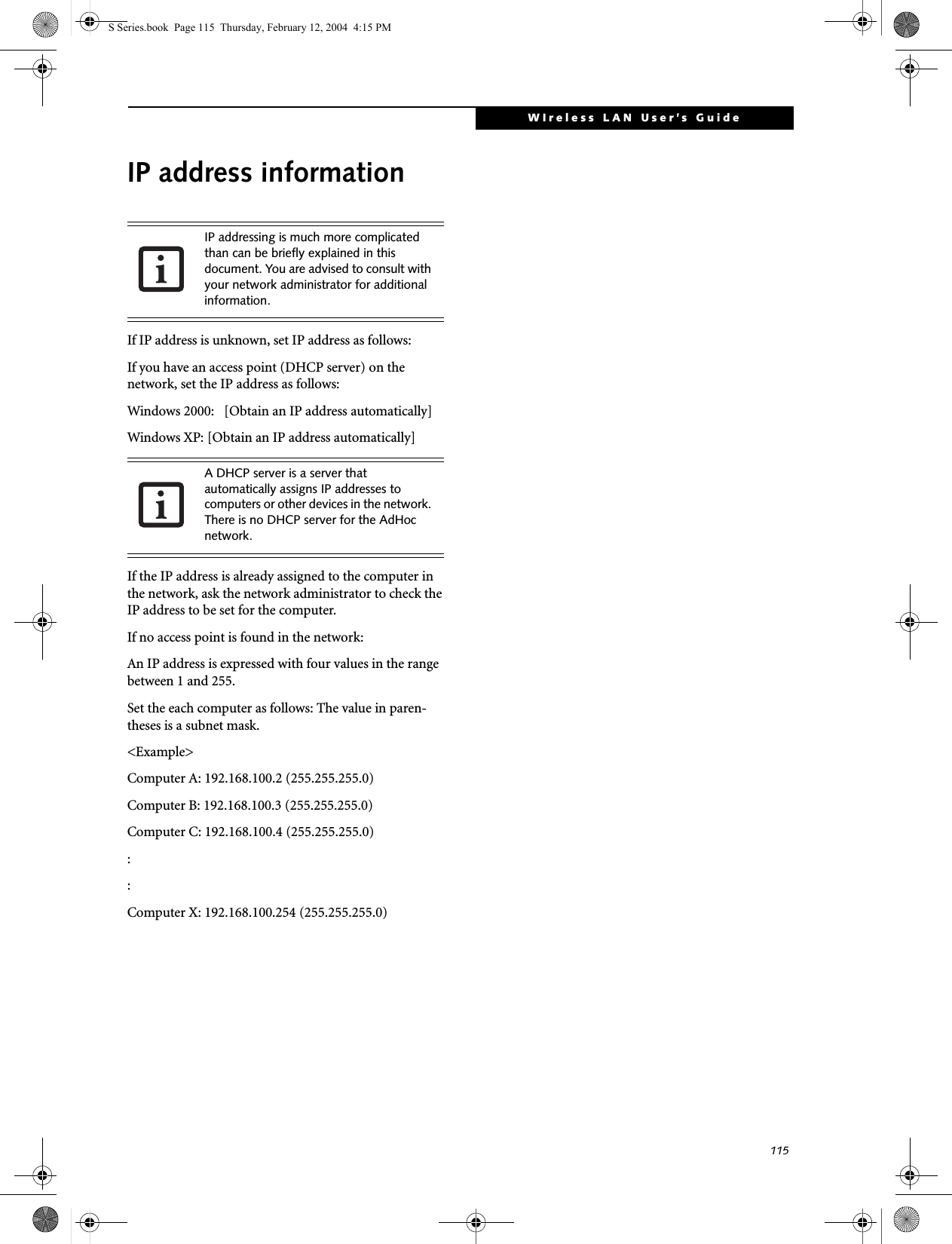 115WIreless LAN User’s Guide IP address informationIf IP address is unknown, set IP address as follows:If you have an access point (DHCP server) on the network, set the IP address as follows:Windows 2000:   [Obtain an IP address automatically]Windows XP: [Obtain an IP address automatically]If the IP address is already assigned to the computer in the network, ask the network administrator to check the IP address to be set for the computer.If no access point is found in the network:An IP address is expressed with four values in the range between 1 and 255.Set the each computer as follows: The value in paren-theses is a subnet mask.&lt;Example&gt;Computer A: 192.168.100.2 (255.255.255.0)Computer B: 192.168.100.3 (255.255.255.0)Computer C: 192.168.100.4 (255.255.255.0)::Computer X: 192.168.100.254 (255.255.255.0)IP addressing is much more complicated than can be briefly explained in this document. You are advised to consult with your network administrator for additional information.A DHCP server is a server that automatically assigns IP addresses to computers or other devices in the network. There is no DHCP server for the AdHoc network.S Series.book  Page 115  Thursday, February 12, 2004  4:15 PM