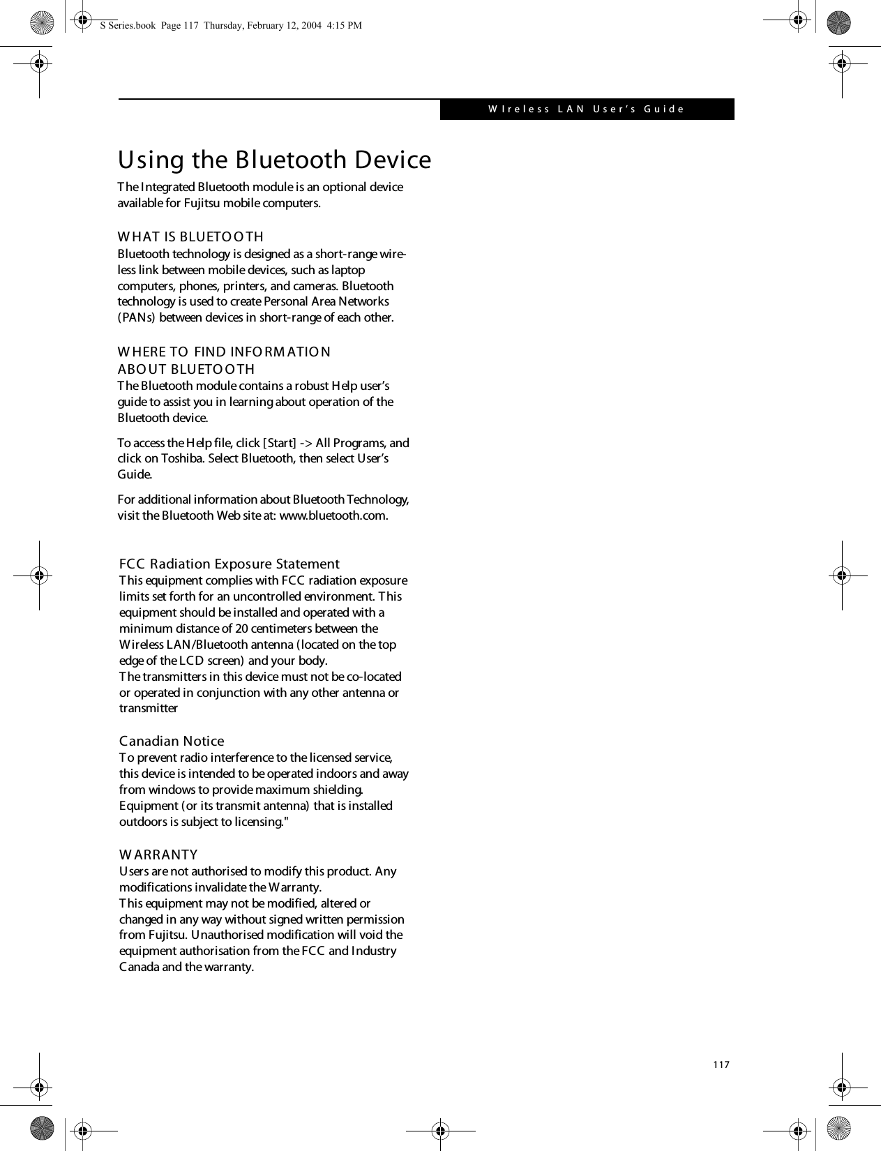 117W Ireless  L A N  User’s  Guide Using the Bluetooth DeviceThe Integrated Bluetooth module is an optional device available for Fujitsu mobile computers.  W HAT IS BLUETO O THBluetooth technology is designed as a short-range wire-less link between mobile devices, such as laptop computers, phones, printers, and cameras. Bluetooth technology is used to create Personal Area Networks (PANs) between devices in short-range of each other. W HERE TO  FIND INFO RM ATIO NABO UT BLUETO O THThe Bluetooth module contains a robust Help user’s guide to assist you in learning about operation of the Bluetooth device.To access the Help file, click [Start] -&gt; All Programs, and click on Toshiba. Select Bluetooth, then select User’s Guide.For additional information about Bluetooth Technology, visit the Bluetooth Web site at: www.bluetooth.com.S Series.book  Page 117  Thursday, February 12, 2004  4:15 PMFCC Radiation Exposure StatementThis equipment complies with FCC radiation exposure limits set forth for an uncontrolled environment. This equipment should be installed and operated with a minimum distance of 20 centimeters between the Wireless LAN/Bluetooth antenna (located on the top edge of the LCD screen) and your body.The transmitters in this device must not be co-located or operated in conjunction with any other antenna or transmitterCanadian Notice To prevent radio interference to the licensed service, this device is intended to be operated indoors and away from windows to provide maximum shielding. Equipment (or its transmit antenna) that is installedoutdoors is subject to licensing.&quot;  W ARRANTYUsers are not authorised to modify this product. Any modifications invalidate the Warranty.This equipment may not be modified, altered or changed in any way without signed written permission from Fujitsu. Unauthorised modification will void the equipment authorisation from the FCC and Industry Canada and the warranty.