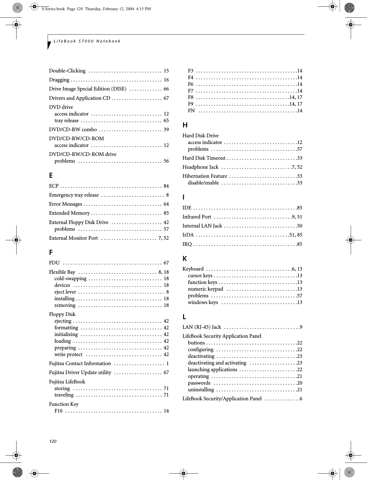 120LifeBook S7000 NotebookDouble-Clicking  . . . . . . . . . . . . . . . . . . . . . . . . . . . . .  15Dragging . . . . . . . . . . . . . . . . . . . . . . . . . . . . . . . . . . . .  16Drive Image Special Edition (DISE)  . . . . . . . . . . . . .  66Drivers and Application CD . . . . . . . . . . . . . . . . . . . .  67DVD driveaccess indicator  . . . . . . . . . . . . . . . . . . . . . . . . . . . .  12tray release  . . . . . . . . . . . . . . . . . . . . . . . . . . . . . . . .  65DVD/CD-RW combo  . . . . . . . . . . . . . . . . . . . . . . . . .  39DVD/CD-RW/CD-ROMaccess indicator  . . . . . . . . . . . . . . . . . . . . . . . . . . . .  12DVD/CD-RW/CD-ROM driveproblems   . . . . . . . . . . . . . . . . . . . . . . . . . . . . . . . . .  56EECP . . . . . . . . . . . . . . . . . . . . . . . . . . . . . . . . . . . . . . . .  84Emergency tray release  . . . . . . . . . . . . . . . . . . . . . . . . .  8Error Messages . . . . . . . . . . . . . . . . . . . . . . . . . . . . . . .  64Extended Memory . . . . . . . . . . . . . . . . . . . . . . . . . . . .  85External Floppy Disk Drive   . . . . . . . . . . . . . . . . . . . .  42problems   . . . . . . . . . . . . . . . . . . . . . . . . . . . . . . . . .  57External Monitor Port   . . . . . . . . . . . . . . . . . . . . . .  7, 52FFDU   . . . . . . . . . . . . . . . . . . . . . . . . . . . . . . . . . . . . . . .  67Flexible Bay  . . . . . . . . . . . . . . . . . . . . . . . . . . . . . . .  8, 18cold-swapping  . . . . . . . . . . . . . . . . . . . . . . . . . . . . .  18devices  . . . . . . . . . . . . . . . . . . . . . . . . . . . . . . . . . . .  18eject lever  . . . . . . . . . . . . . . . . . . . . . . . . . . . . . . . . . .  8installing . . . . . . . . . . . . . . . . . . . . . . . . . . . . . . . . . .  18removing  . . . . . . . . . . . . . . . . . . . . . . . . . . . . . . . . .  18Floppy Diskejecting . . . . . . . . . . . . . . . . . . . . . . . . . . . . . . . . . . .  42formatting  . . . . . . . . . . . . . . . . . . . . . . . . . . . . . . . .  42initializing  . . . . . . . . . . . . . . . . . . . . . . . . . . . . . . . .  42loading  . . . . . . . . . . . . . . . . . . . . . . . . . . . . . . . . . . .  42preparing  . . . . . . . . . . . . . . . . . . . . . . . . . . . . . . . . .  42write protect   . . . . . . . . . . . . . . . . . . . . . . . . . . . . . .  42Fujitsu Contact Information  . . . . . . . . . . . . . . . . . . . .  1Fujitsu Driver Update utility  . . . . . . . . . . . . . . . . . . .  67Fujitsu LifeBookstoring   . . . . . . . . . . . . . . . . . . . . . . . . . . . . . . . . . . .  71traveling  . . . . . . . . . . . . . . . . . . . . . . . . . . . . . . . . . .  71Function KeyF10  . . . . . . . . . . . . . . . . . . . . . . . . . . . . . . . . . . . . . .  14F3  . . . . . . . . . . . . . . . . . . . . . . . . . . . . . . . . . . . . . . . .14F4  . . . . . . . . . . . . . . . . . . . . . . . . . . . . . . . . . . . . . . . .14F6  . . . . . . . . . . . . . . . . . . . . . . . . . . . . . . . . . . . . . . . .14F7  . . . . . . . . . . . . . . . . . . . . . . . . . . . . . . . . . . . . . . . .14F8  . . . . . . . . . . . . . . . . . . . . . . . . . . . . . . . . . . . . .14, 17F9  . . . . . . . . . . . . . . . . . . . . . . . . . . . . . . . . . . . . .14, 17FN   . . . . . . . . . . . . . . . . . . . . . . . . . . . . . . . . . . . . . . .14HHard Disk Driveaccess indicator . . . . . . . . . . . . . . . . . . . . . . . . . . . . .12problems  . . . . . . . . . . . . . . . . . . . . . . . . . . . . . . . . . .57Hard Disk Timeout . . . . . . . . . . . . . . . . . . . . . . . . . . . .33Headphone Jack  . . . . . . . . . . . . . . . . . . . . . . . . . . . .7, 52Hibernation Feature  . . . . . . . . . . . . . . . . . . . . . . . . . . .33disable/enable  . . . . . . . . . . . . . . . . . . . . . . . . . . . . . .33IIDE  . . . . . . . . . . . . . . . . . . . . . . . . . . . . . . . . . . . . . . . . .85Infrared Port  . . . . . . . . . . . . . . . . . . . . . . . . . . . . . . .9, 51Internal LAN Jack  . . . . . . . . . . . . . . . . . . . . . . . . . . . . .50IrDA  . . . . . . . . . . . . . . . . . . . . . . . . . . . . . . . . . . . . .51, 85IRQ . . . . . . . . . . . . . . . . . . . . . . . . . . . . . . . . . . . . . . . . .85KKeyboard  . . . . . . . . . . . . . . . . . . . . . . . . . . . . . . . . . .6, 13cursor keys . . . . . . . . . . . . . . . . . . . . . . . . . . . . . . . . .13function keys . . . . . . . . . . . . . . . . . . . . . . . . . . . . . . .13numeric keypad   . . . . . . . . . . . . . . . . . . . . . . . . . . . .13problems  . . . . . . . . . . . . . . . . . . . . . . . . . . . . . . . . . .57windows keys   . . . . . . . . . . . . . . . . . . . . . . . . . . . . . .13LLAN (RJ-45) Jack  . . . . . . . . . . . . . . . . . . . . . . . . . . . . . .9LifeBook Security Application Panelbuttons . . . . . . . . . . . . . . . . . . . . . . . . . . . . . . . . . . . .22configuring  . . . . . . . . . . . . . . . . . . . . . . . . . . . . . . . .22deactivating  . . . . . . . . . . . . . . . . . . . . . . . . . . . . . . . .23deactivating and activating   . . . . . . . . . . . . . . . . . . .23launching applications  . . . . . . . . . . . . . . . . . . . . . . .22operating  . . . . . . . . . . . . . . . . . . . . . . . . . . . . . . . . . .21passwords   . . . . . . . . . . . . . . . . . . . . . . . . . . . . . . . . .20uninstalling  . . . . . . . . . . . . . . . . . . . . . . . . . . . . . . . .21LifeBook Security/Application Panel   . . . . . . . . . . . . . .6S Series.book  Page 120  Thursday, February 12, 2004  4:15 PM