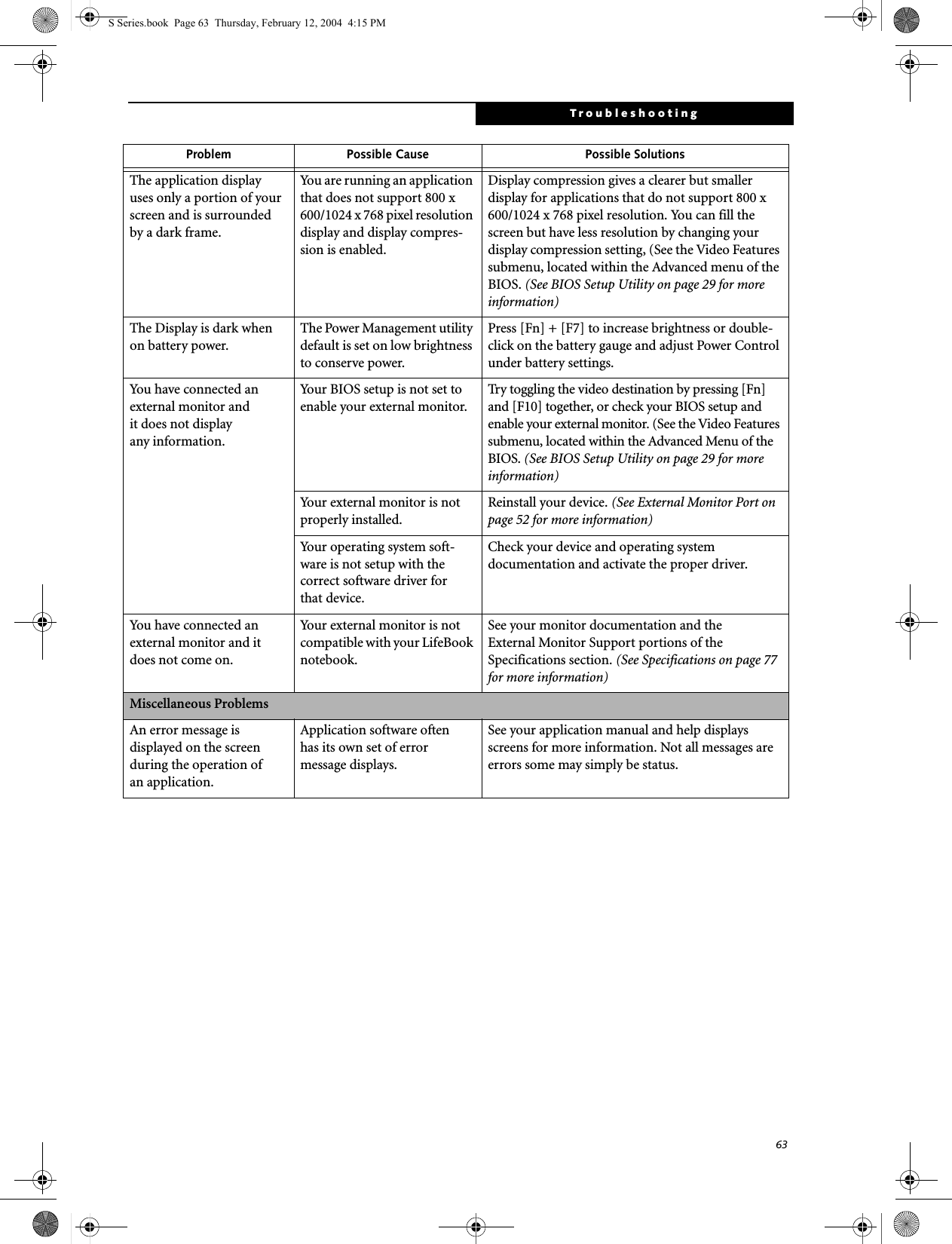 63TroubleshootingThe application display uses only a portion of your screen and is surrounded by a dark frame.You are running an application that does not support 800 x 600/1024 x 768 pixel resolution display and display compres-sion is enabled.Display compression gives a clearer but smaller display for applications that do not support 800 x 600/1024 x 768 pixel resolution. You can fill the screen but have less resolution by changing your display compression setting, (See the Video Features submenu, located within the Advanced menu of the BIOS. (See BIOS Setup Utility on page 29 for more information)The Display is dark when on battery power.The Power Management utility default is set on low brightness to conserve power.Press [Fn] + [F7] to increase brightness or double-click on the battery gauge and adjust Power Control under battery settings.You have connected an external monitor andit does not displayany information.Your BIOS setup is not set to enable your external monitor.Try toggling the video destination by pressing [Fn] and [F10] together, or check your BIOS setup and enable your external monitor. (See the Video Features submenu, located within the Advanced Menu of the BIOS. (See BIOS Setup Utility on page 29 for more information)Your external monitor is not properly installed. Reinstall your device. (See External Monitor Port on page 52 for more information)Your operating system soft-ware is not setup with the correct software driver forthat device. Check your device and operating systemdocumentation and activate the proper driver.You have connected an external monitor and it does not come on.Your external monitor is not compatible with your LifeBook notebook.See your monitor documentation and theExternal Monitor Support portions of theSpecifications section. (See Specifications on page 77 for more information)Miscellaneous ProblemsAn error message is displayed on the screen during the operation ofan application.Application software often has its own set of error message displays. See your application manual and help displays screens for more information. Not all messages are errors some may simply be status.Problem Possible Cause Possible SolutionsS Series.book  Page 63  Thursday, February 12, 2004  4:15 PM