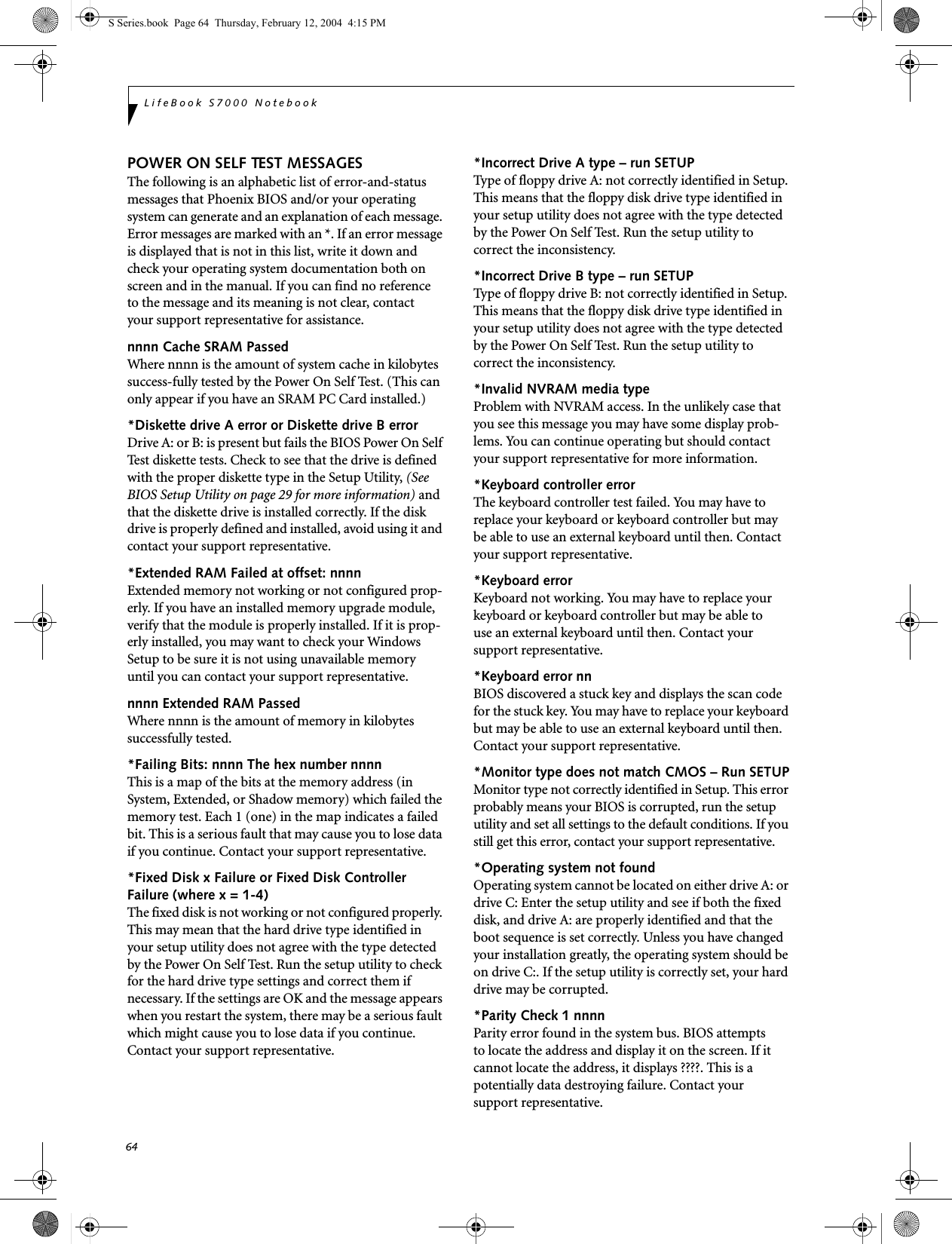 64LifeBook S7000 NotebookPOWER ON SELF TEST MESSAGESThe following is an alphabetic list of error-and-status messages that Phoenix BIOS and/or your operating system can generate and an explanation of each message. Error messages are marked with an *. If an error message is displayed that is not in this list, write it down and check your operating system documentation both on screen and in the manual. If you can find no reference to the message and its meaning is not clear, contact your support representative for assistance.nnnn Cache SRAM Passed Where nnnn is the amount of system cache in kilobytes success-fully tested by the Power On Self Test. (This can only appear if you have an SRAM PC Card installed.)*Diskette drive A error or Diskette drive B error Drive A: or B: is present but fails the BIOS Power On Self Test diskette tests. Check to see that the drive is defined with the proper diskette type in the Setup Utility, (See BIOS Setup Utility on page 29 for more information) and that the diskette drive is installed correctly. If the disk drive is properly defined and installed, avoid using it and contact your support representative.*Extended RAM Failed at offset: nnnn Extended memory not working or not configured prop-erly. If you have an installed memory upgrade module, verify that the module is properly installed. If it is prop-erly installed, you may want to check your Windows Setup to be sure it is not using unavailable memory until you can contact your support representative.nnnn Extended RAM Passed Where nnnn is the amount of memory in kilobytes successfully tested.*Failing Bits: nnnn The hex number nnnnThis is a map of the bits at the memory address (in System, Extended, or Shadow memory) which failed the memory test. Each 1 (one) in the map indicates a failed bit. This is a serious fault that may cause you to lose data if you continue. Contact your support representative.*Fixed Disk x Failure or Fixed Disk Controller Failure (where x = 1-4) The fixed disk is not working or not configured properly. This may mean that the hard drive type identified in your setup utility does not agree with the type detected by the Power On Self Test. Run the setup utility to check for the hard drive type settings and correct them if necessary. If the settings are OK and the message appears when you restart the system, there may be a serious fault which might cause you to lose data if you continue. Contact your support representative.*Incorrect Drive A type – run SETUP Type of floppy drive A: not correctly identified in Setup. This means that the floppy disk drive type identified in your setup utility does not agree with the type detected by the Power On Self Test. Run the setup utility to correct the inconsistency.*Incorrect Drive B type – run SETUPType of floppy drive B: not correctly identified in Setup. This means that the floppy disk drive type identified in your setup utility does not agree with the type detected by the Power On Self Test. Run the setup utility to correct the inconsistency.*Invalid NVRAM media typeProblem with NVRAM access. In the unlikely case that you see this message you may have some display prob-lems. You can continue operating but should contact your support representative for more information.*Keyboard controller error The keyboard controller test failed. You may have to replace your keyboard or keyboard controller but may be able to use an external keyboard until then. Contact your support representative.*Keyboard error Keyboard not working. You may have to replace your keyboard or keyboard controller but may be able touse an external keyboard until then. Contact your support representative.*Keyboard error nn BIOS discovered a stuck key and displays the scan code for the stuck key. You may have to replace your keyboard but may be able to use an external keyboard until then. Contact your support representative.*Monitor type does not match CMOS – Run SETUPMonitor type not correctly identified in Setup. This error probably means your BIOS is corrupted, run the setup utility and set all settings to the default conditions. If you still get this error, contact your support representative.*Operating system not found Operating system cannot be located on either drive A: or drive C: Enter the setup utility and see if both the fixed disk, and drive A: are properly identified and that the boot sequence is set correctly. Unless you have changed your installation greatly, the operating system should be on drive C:. If the setup utility is correctly set, your hard drive may be corrupted.*Parity Check 1 nnnn Parity error found in the system bus. BIOS attemptsto locate the address and display it on the screen. If it cannot locate the address, it displays ????. This is apotentially data destroying failure. Contact yoursupport representative.S Series.book  Page 64  Thursday, February 12, 2004  4:15 PM