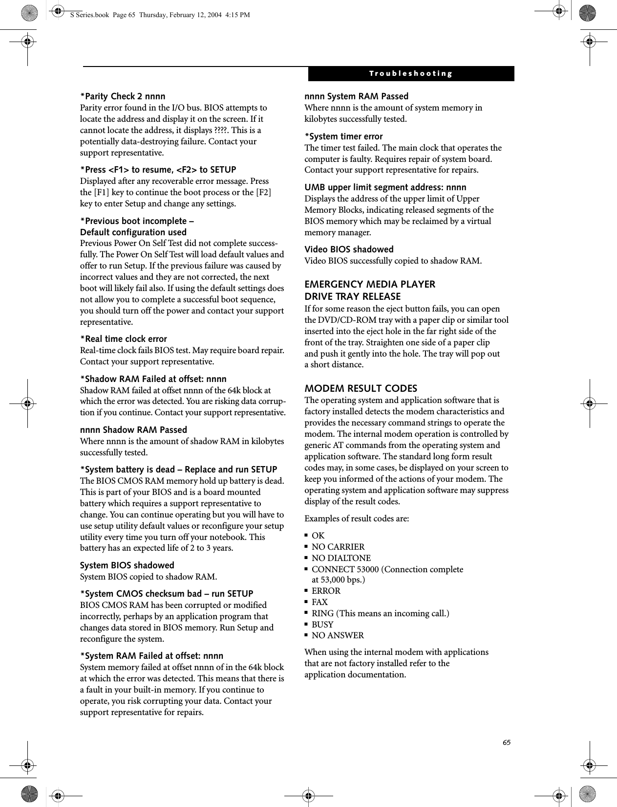 65Troubleshooting*Parity Check 2 nnnn Parity error found in the I/O bus. BIOS attempts to locate the address and display it on the screen. If it cannot locate the address, it displays ????. This is apotentially data-destroying failure. Contact yoursupport representative.*Press &lt;F1&gt; to resume, &lt;F2&gt; to SETUP Displayed after any recoverable error message. Pressthe [F1] key to continue the boot process or the [F2]key to enter Setup and change any settings.*Previous boot incomplete – Default configuration used Previous Power On Self Test did not complete success-fully. The Power On Self Test will load default values and offer to run Setup. If the previous failure was caused by incorrect values and they are not corrected, the next boot will likely fail also. If using the default settings does not allow you to complete a successful boot sequence, you should turn off the power and contact your support representative.*Real time clock error Real-time clock fails BIOS test. May require board repair. Contact your support representative.*Shadow RAM Failed at offset: nnnn Shadow RAM failed at offset nnnn of the 64k block at which the error was detected. You are risking data corrup-tion if you continue. Contact your support representative.nnnn Shadow RAM Passed Where nnnn is the amount of shadow RAM in kilobytes successfully tested.*System battery is dead – Replace and run SETUP The BIOS CMOS RAM memory hold up battery is dead. This is part of your BIOS and is a board mounted battery which requires a support representative to change. You can continue operating but you will have to use setup utility default values or reconfigure your setup utility every time you turn off your notebook. This battery has an expected life of 2 to 3 years.System BIOS shadowed System BIOS copied to shadow RAM.*System CMOS checksum bad – run SETUP BIOS CMOS RAM has been corrupted or modified incorrectly, perhaps by an application program that changes data stored in BIOS memory. Run Setup and reconfigure the system.*System RAM Failed at offset: nnnn System memory failed at offset nnnn of in the 64k block at which the error was detected. This means that there is a fault in your built-in memory. If you continue to operate, you risk corrupting your data. Contact your support representative for repairs.nnnn System RAM PassedWhere nnnn is the amount of system memory inkilobytes successfully tested.*System timer error The timer test failed. The main clock that operates the computer is faulty. Requires repair of system board. Contact your support representative for repairs.UMB upper limit segment address: nnnn Displays the address of the upper limit of Upper Memory Blocks, indicating released segments of the BIOS memory which may be reclaimed by a virtual memory manager.Video BIOS shadowed Video BIOS successfully copied to shadow RAM.EMERGENCY MEDIA PLAYER DRIVE TRAY RELEASEIf for some reason the eject button fails, you can open the DVD/CD-ROM tray with a paper clip or similar tool inserted into the eject hole in the far right side of the front of the tray. Straighten one side of a paper clipand push it gently into the hole. The tray will pop outa short distance.MODEM RESULT CODESThe operating system and application software that is factory installed detects the modem characteristics and provides the necessary command strings to operate the modem. The internal modem operation is controlled by generic AT commands from the operating system and application software. The standard long form result codes may, in some cases, be displayed on your screen to keep you informed of the actions of your modem. The operating system and application software may suppress display of the result codes. Examples of result codes are:■OK■NO CARRIER■NO DIALTONE■CONNECT 53000 (Connection complete at 53,000 bps.)■ERROR■FAX■RING (This means an incoming call.)■BUSY■NO ANSWERWhen using the internal modem with applicationsthat are not factory installed refer to theapplication documentation.S Series.book  Page 65  Thursday, February 12, 2004  4:15 PM