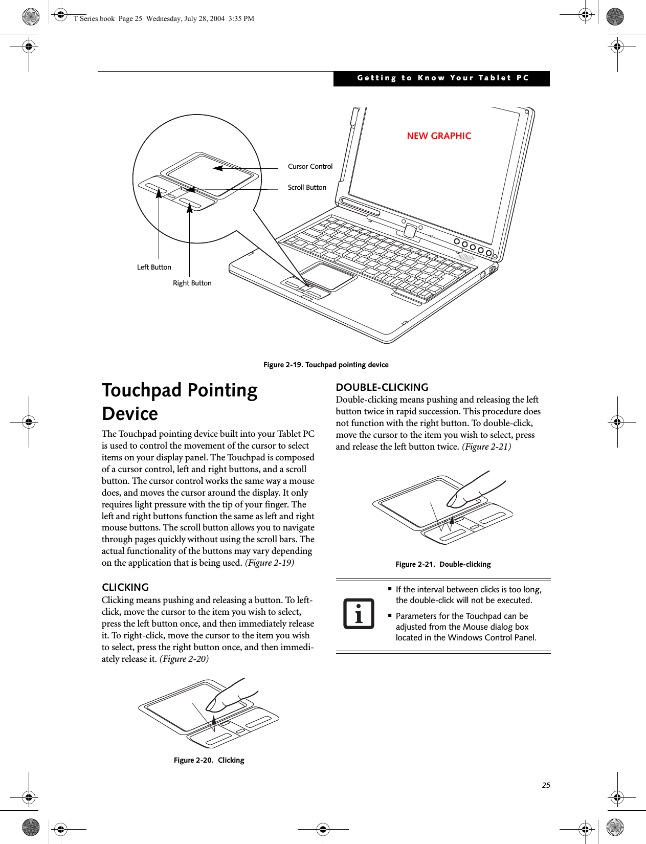 25Getting to Know Your Tablet PCFigure 2-19. Touchpad pointing deviceTouchpad Pointing DeviceThe Touchpad pointing device built into your Tablet PC is used to control the movement of the cursor to select items on your display panel. The Touchpad is composed of a cursor control, left and right buttons, and a scroll button. The cursor control works the same way a mouse does, and moves the cursor around the display. It only requires light pressure with the tip of your finger. The left and right buttons function the same as left and right mouse buttons. The scroll button allows you to navigate through pages quickly without using the scroll bars. The actual functionality of the buttons may vary depending on the application that is being used. (Figure 2-19)CLICKINGClicking means pushing and releasing a button. To left-click, move the cursor to the item you wish to select, press the left button once, and then immediately release it. To right-click, move the cursor to the item you wish to select, press the right button once, and then immedi-ately release it. (Figure 2-20)Figure 2-20.  ClickingDOUBLE-CLICKINGDouble-clicking means pushing and releasing the left button twice in rapid succession. This procedure does not function with the right button. To double-click, move the cursor to the item you wish to select, pressand release the left button twice. (Figure 2-21)Figure 2-21.  Double-clickingLeft ButtonRight ButtonScroll ButtonCursor ControlNEW GRAPHIC■If the interval between clicks is too long, the double-click will not be executed.■Parameters for the Touchpad can be adjusted from the Mouse dialog box located in the Windows Control Panel.T Series.book  Page 25  Wednesday, July 28, 2004  3:35 PM