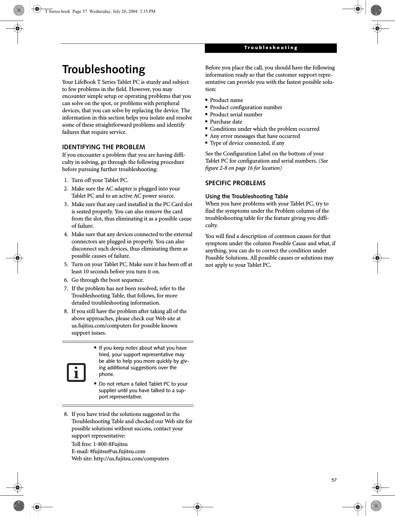 57TroubleshootingTroubleshootingYour LifeBook T Series Tablet PC is sturdy and subject to few problems in the field. However, you may encounter simple setup or operating problems that you can solve on the spot, or problems with peripheral devices, that you can solve by replacing the device. The information in this section helps you isolate and resolve some of these straightforward problems and identify failures that require service.IDENTIFYING THE PROBLEMIf you encounter a problem that you are having diffi-culty in solving, go through the following procedure before pursuing further troubleshooting:1. Turn off your Tablet PC.2. Make sure the AC adapter is plugged into your Tablet PC and to an active AC power source.3. Make sure that any card installed in the PC Card slot is seated properly. You can also remove the card from the slot, thus eliminating it as a possible cause of failure.4. Make sure that any devices connected to the external connectors are plugged in properly. You can also disconnect such devices, thus eliminating them as possible causes of failure.5. Turn on your Tablet PC. Make sure it has been off at least 10 seconds before you turn it on.6. Go through the boot sequence.7. If the problem has not been resolved, refer to the Troubleshooting Table, that follows, for more detailed troubleshooting information.8. If you still have the problem after taking all of the above approaches, please check our Web site at us.fujitsu.com/computers for possible known support issues. 8. If you have tried the solutions suggested in the Troubleshooting Table and checked our Web site for possible solutions without success, contact your support representative: Toll free: 1-800-8Fujitsu E-mail: 8fujitsu@us.fujitsu.comWeb site: http://us.fujitsu.com/computersBefore you place the call, you should have the following information ready so that the customer support repre-sentative can provide you with the fastest possible solu-tion:■Product name■Product configuration number■Product serial number■Purchase date■Conditions under which the problem occurred■Any error messages that have occurred■Type of device connected, if anySee the Configuration Label on the bottom of yourTablet PC for configuration and serial numbers. (See figure 2-8 on page 16 for location)SPECIFIC PROBLEMSUsing the Troubleshooting TableWhen you have problems with your Tablet PC, try to find the symptoms under the Problem column of the troubleshooting table for the feature giving you diffi-culty. You will find a description of common causes for that symptom under the column Possible Cause and what, if anything, you can do to correct the condition under Possible Solutions. All possible causes or solutions may not apply to your Tablet PC.■If you keep notes about what you have tried, your support representative may be able to help you more quickly by giv-ing additional suggestions over the phone.■Do not return a failed Tablet PC to your supplier until you have talked to a sup-port representative.T Series.book  Page 57  Wednesday, July 28, 2004  3:35 PM