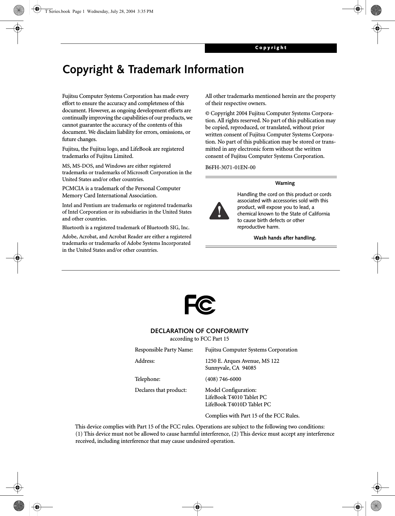 CopyrightCopyright &amp; Trademark InformationFujitsu Computer Systems Corporation has made every effort to ensure the accuracy and completeness of this document. However, as ongoing development efforts are continually improving the capabilities of our products, we cannot guarantee the accuracy of the contents of this document. We disclaim liability for errors, omissions, or future changes.Fujitsu, the Fujitsu logo, and LifeBook are registered trademarks of Fujitsu Limited.MS, MS-DOS, and Windows are either registered trademarks or trademarks of Microsoft Corporation in the United States and/or other countries.PCMCIA is a trademark of the Personal Computer Memory Card International Association.Intel and Pentium are trademarks or registered trademarks of Intel Corporation or its subsidiaries in the United States and other countries.Bluetooth is a registered trademark of Bluetooth SIG, Inc.Adobe, Acrobat, and Acrobat Reader are either a registered trademarks or trademarks of Adobe Systems Incorporated in the United States and/or other countries.All other trademarks mentioned herein are the property of their respective owners.© Copyright 2004 Fujitsu Computer Systems Corpora-tion. All rights reserved. No part of this publication may be copied, reproduced, or translated, without prior written consent of Fujitsu Computer Systems Corpora-tion. No part of this publication may be stored or trans-mitted in any electronic form without the written consent of Fujitsu Computer Systems Corporation.B6FH-3071-01EN-00WarningHandling the cord on this product or cords associated with accessories sold with this product, will expose you to lead, a chemical known to the State of California to cause birth defects or other reproductive harm. Wash hands after handling.DECLARATION OF CONFORMITYaccording to FCC Part 15Responsible Party Name: Fujitsu Computer Systems CorporationAddress:  1250 E. Arques Avenue, MS 122Sunnyvale, CA  94085Telephone: (408) 746-6000Declares that product: Model Configuration:LifeBook T4010 Tablet PC LifeBook T4010D Tablet PCComplies with Part 15 of the FCC Rules.This device complies with Part 15 of the FCC rules. Operations are subject to the following two conditions:(1) This device must not be allowed to cause harmful interference, (2) This device must accept any interference received, including interference that may cause undesired operation.T Series.book  Page 1  Wednesday, July 28, 2004  3:35 PM