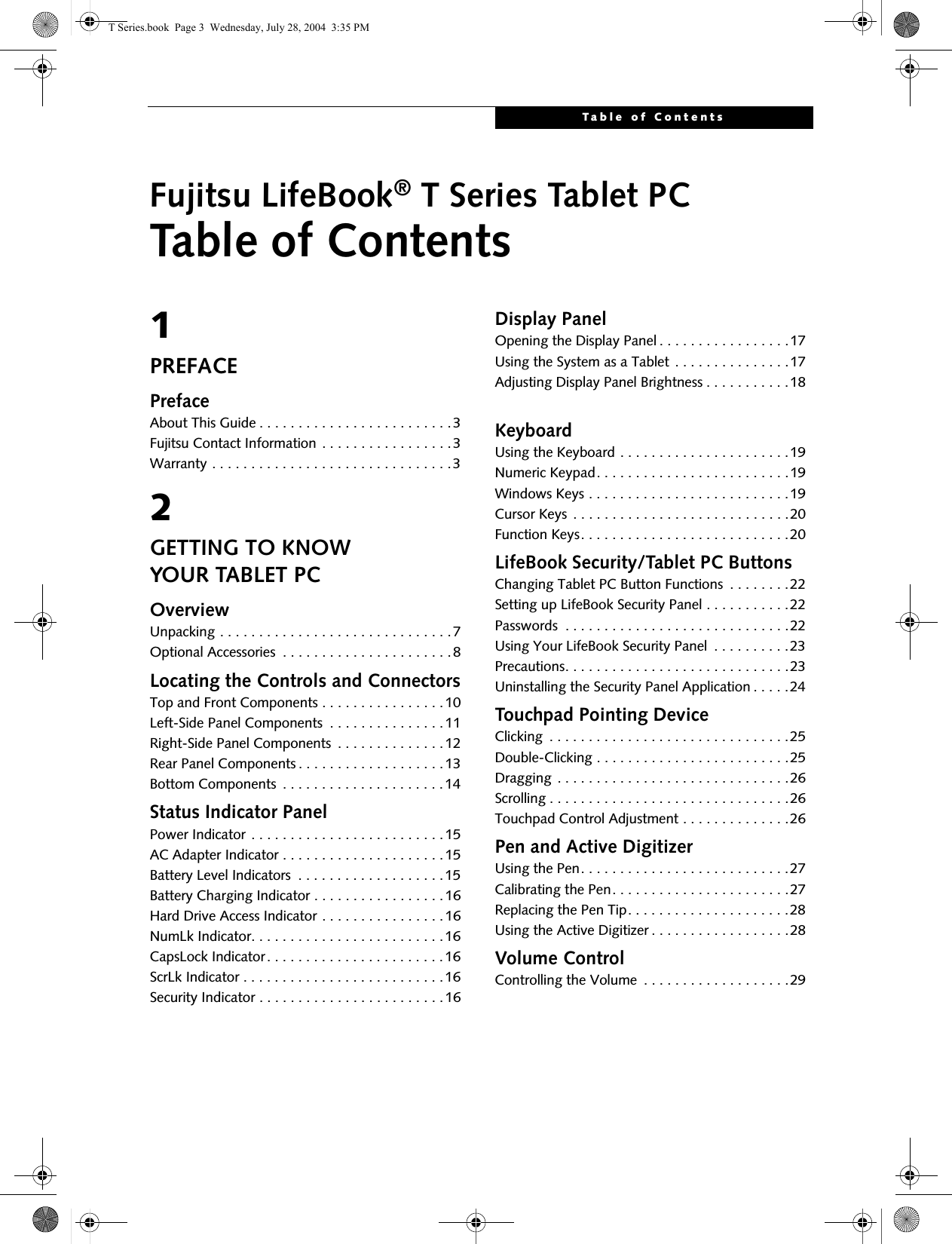 Table of ContentsFujitsu LifeBook® T Series Tablet PCTable of Contents1PREFACEPrefaceAbout This Guide . . . . . . . . . . . . . . . . . . . . . . . . .3Fujitsu Contact Information . . . . . . . . . . . . . . . . .3Warranty . . . . . . . . . . . . . . . . . . . . . . . . . . . . . . .32GETTING TO KNOWYOUR TABLET PCOverviewUnpacking . . . . . . . . . . . . . . . . . . . . . . . . . . . . . .7Optional Accessories  . . . . . . . . . . . . . . . . . . . . . .8Locating the Controls and ConnectorsTop and Front Components . . . . . . . . . . . . . . . .10Left-Side Panel Components  . . . . . . . . . . . . . . .11Right-Side Panel Components  . . . . . . . . . . . . . .12Rear Panel Components . . . . . . . . . . . . . . . . . . .13Bottom Components  . . . . . . . . . . . . . . . . . . . . .14Status Indicator PanelPower Indicator . . . . . . . . . . . . . . . . . . . . . . . . .15AC Adapter Indicator . . . . . . . . . . . . . . . . . . . . .15Battery Level Indicators  . . . . . . . . . . . . . . . . . . .15Battery Charging Indicator . . . . . . . . . . . . . . . . .16Hard Drive Access Indicator . . . . . . . . . . . . . . . .16NumLk Indicator. . . . . . . . . . . . . . . . . . . . . . . . .16CapsLock Indicator. . . . . . . . . . . . . . . . . . . . . . .16ScrLk Indicator . . . . . . . . . . . . . . . . . . . . . . . . . .16Security Indicator . . . . . . . . . . . . . . . . . . . . . . . .16Display PanelOpening the Display Panel . . . . . . . . . . . . . . . . .17Using the System as a Tablet . . . . . . . . . . . . . . .17Adjusting Display Panel Brightness . . . . . . . . . . .18KeyboardUsing the Keyboard . . . . . . . . . . . . . . . . . . . . . .19Numeric Keypad. . . . . . . . . . . . . . . . . . . . . . . . .19Windows Keys . . . . . . . . . . . . . . . . . . . . . . . . . .19Cursor Keys . . . . . . . . . . . . . . . . . . . . . . . . . . . .20Function Keys. . . . . . . . . . . . . . . . . . . . . . . . . . .20LifeBook Security/Tablet PC ButtonsChanging Tablet PC Button Functions  . . . . . . . .22Setting up LifeBook Security Panel . . . . . . . . . . .22Passwords  . . . . . . . . . . . . . . . . . . . . . . . . . . . . .22Using Your LifeBook Security Panel  . . . . . . . . . .23Precautions. . . . . . . . . . . . . . . . . . . . . . . . . . . . .23Uninstalling the Security Panel Application . . . . .24Touchpad Pointing DeviceClicking  . . . . . . . . . . . . . . . . . . . . . . . . . . . . . . .25Double-Clicking . . . . . . . . . . . . . . . . . . . . . . . . .25Dragging . . . . . . . . . . . . . . . . . . . . . . . . . . . . . .26Scrolling . . . . . . . . . . . . . . . . . . . . . . . . . . . . . . .26Touchpad Control Adjustment . . . . . . . . . . . . . .26Pen and Active DigitizerUsing the Pen. . . . . . . . . . . . . . . . . . . . . . . . . . .27Calibrating the Pen. . . . . . . . . . . . . . . . . . . . . . .27Replacing the Pen Tip. . . . . . . . . . . . . . . . . . . . .28Using the Active Digitizer . . . . . . . . . . . . . . . . . .28Volume ControlControlling the Volume  . . . . . . . . . . . . . . . . . . .29T Series.book  Page 3  Wednesday, July 28, 2004  3:35 PM