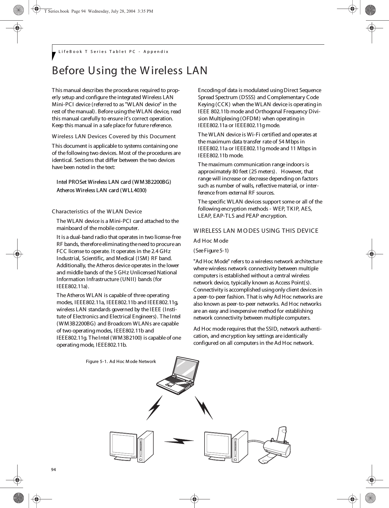 94LifeBook T Series Tablet PC - AppendixBefore Using the W ireless LANThis manual describes the procedures required to prop-erly setup and configure the integrated Wireless LAN Mini-PCI device (referred to as &quot;WLAN device&quot; in the rest of the manual). Before using the WLAN device, read this manual carefully to ensure it&apos;s correct operation. Keep this manual in a safe place for future reference.W ireless LAN Devices Covered by this DocumentThis document is applicable to systems containing one of the following two devices. Most of the procedures are identical. Sections that differ between the two devices have been noted in the text:Intel PROSet Wireless LAN card ( WM3B2200BG)Atheros Wireless LAN card (WLL4030)Characteristics of the W LAN DeviceThe WLAN device is a Mini-PCI card attached to the mainboard of the mobile computer. It is a dual-band radio that operates in two license-free RF bands, therefore eliminating the need to procure an FCC license to operate. It operates in the 2.4 GH z Industrial, Scientific, and Medical (ISM) RF band. Additionally, the Atheros device operates in the lower and middle bands of the 5 GH z Unlicensed National Information Infrastructure (UNII) bands (for IEEE802.11a). The Atheros WLAN is capable of three operating modes, IEEE802.11a, IEEE802.11b and IEEE802.11g, wireless LAN standards governed by the IEEE (Insti-tute of Electronics and Electrical Engineers). T he Intel (W M3B2200BG) and Broadcom WLANs are capable of two operating modes, IEEE802.11b and IEEE802.11g. T he Intel (WM3B2100) is capable of one operating mode, IEEE802.11b.Encoding of data is modulated using Direct Sequence Spread Spectrum (DSSS) and Complementary Code Keying (CCK ) when the W LAN device is operating in IEEE 802.11b mode and Orthogonal Frequency Divi-sion Multiplexing (OFDM) when operating in IEEE802.11a or IEEE802.11g mode. The WLAN device is Wi-Fi certified and operates at the maximum data transfer rate of 54 Mbps in IEEE802.11a or IEEE802.11g mode and 11 Mbps in IEEE802.11b mode.The maximum communication range indoors is approximately 80 feet (25 meters).   However, that range will increase or decrease depending on factors such as number of walls, reflective material, or inter-ference from external RF sources.The specific WLAN devices support some or all of the following encryption methods - WEP, TKIP, AES, LEAP, EAP-TLS and PEAP encryption.W IRELESS LAN M O DES USING THIS DEVICEAd Hoc M ode (See Figure 5-1)&quot;Ad Hoc Mode&quot; refers to a wireless network architecture where wireless network connectivity between multiple computers is established without a central wireless network device, typically known as Access Point(s). Connectivity is accomplished using only client devices in a peer-to-peer fashion. T hat is why Ad Hoc networks are also known as peer-to-peer networks. Ad Hoc networks are an easy and inexpensive method for establishing network connectivity between multiple computers.Ad Hoc mode requires that the SSID, network authenti-cation, and encryption key settings are identically configured on all computers in the Ad Hoc network. Figure 5-1. Ad Hoc M ode NetworkT Series.book  Page 94  Wednesday, July 28, 2004  3:35 PM