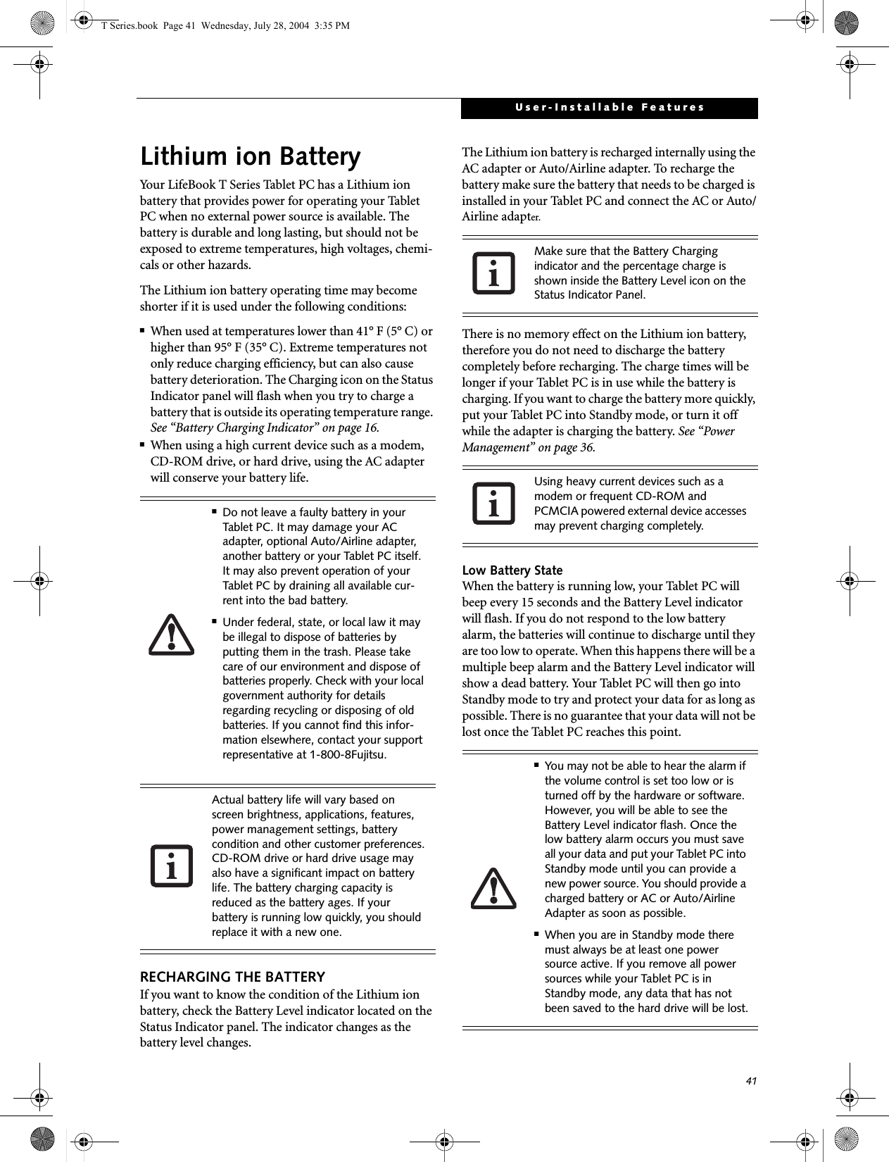 41User-Installable FeaturesLithium ion BatteryYour LifeBook T Series Tablet PC has a Lithium ion battery that provides power for operating your Tablet PC when no external power source is available. The battery is durable and long lasting, but should not be exposed to extreme temperatures, high voltages, chemi-cals or other hazards.The Lithium ion battery operating time may become shorter if it is used under the following conditions:■When used at temperatures lower than 41° F (5° C) or higher than 95° F (35° C). Extreme temperatures not only reduce charging efficiency, but can also cause battery deterioration. The Charging icon on the Status Indicator panel will flash when you try to charge a battery that is outside its operating temperature range. See “Battery Charging Indicator” on page 16.■When using a high current device such as a modem, CD-ROM drive, or hard drive, using the AC adapter will conserve your battery life.RECHARGING THE BATTERYIf you want to know the condition of the Lithium ion battery, check the Battery Level indicator located on the Status Indicator panel. The indicator changes as the battery level changes.The Lithium ion battery is recharged internally using the AC adapter or Auto/Airline adapter. To recharge the battery make sure the battery that needs to be charged is installed in your Tablet PC and connect the AC or Auto/Airline adapter.There is no memory effect on the Lithium ion battery, therefore you do not need to discharge the battery completely before recharging. The charge times will be longer if your Tablet PC is in use while the battery is charging. If you want to charge the battery more quickly, put your Tablet PC into Standby mode, or turn it off while the adapter is charging the battery. See “Power Management” on page 36.Low Battery StateWhen the battery is running low, your Tablet PC will beep every 15 seconds and the Battery Level indicator will flash. If you do not respond to the low battery alarm, the batteries will continue to discharge until they are too low to operate. When this happens there will be a multiple beep alarm and the Battery Level indicator will show a dead battery. Your Tablet PC will then go into Standby mode to try and protect your data for as long as possible. There is no guarantee that your data will not be lost once the Tablet PC reaches this point.■Do not leave a faulty battery in your Tablet PC. It may damage your AC adapter, optional Auto/Airline adapter, another battery or your Tablet PC itself. It may also prevent operation of your Tablet PC by draining all available cur-rent into the bad battery.■Under federal, state, or local law it may be illegal to dispose of batteries by putting them in the trash. Please take care of our environment and dispose of batteries properly. Check with your local government authority for details regarding recycling or disposing of old batteries. If you cannot find this infor-mation elsewhere, contact your support representative at 1-800-8Fujitsu.Actual battery life will vary based on screen brightness, applications, features, power management settings, battery condition and other customer preferences.CD-ROM drive or hard drive usage may also have a significant impact on battery life. The battery charging capacity is reduced as the battery ages. If your battery is running low quickly, you should replace it with a new one.Make sure that the Battery Charging indicator and the percentage charge is shown inside the Battery Level icon on the Status Indicator Panel.Using heavy current devices such as a modem or frequent CD-ROM and PCMCIA powered external device accesses may prevent charging completely.■You may not be able to hear the alarm if the volume control is set too low or is turned off by the hardware or software. However, you will be able to see the Battery Level indicator flash. Once the low battery alarm occurs you must save all your data and put your Tablet PC into Standby mode until you can provide a new power source. You should provide a charged battery or AC or Auto/Airline Adapter as soon as possible. ■When you are in Standby mode there must always be at least one power source active. If you remove all power sources while your Tablet PC is in Standby mode, any data that has not been saved to the hard drive will be lost.T Series.book  Page 41  Wednesday, July 28, 2004  3:35 PM