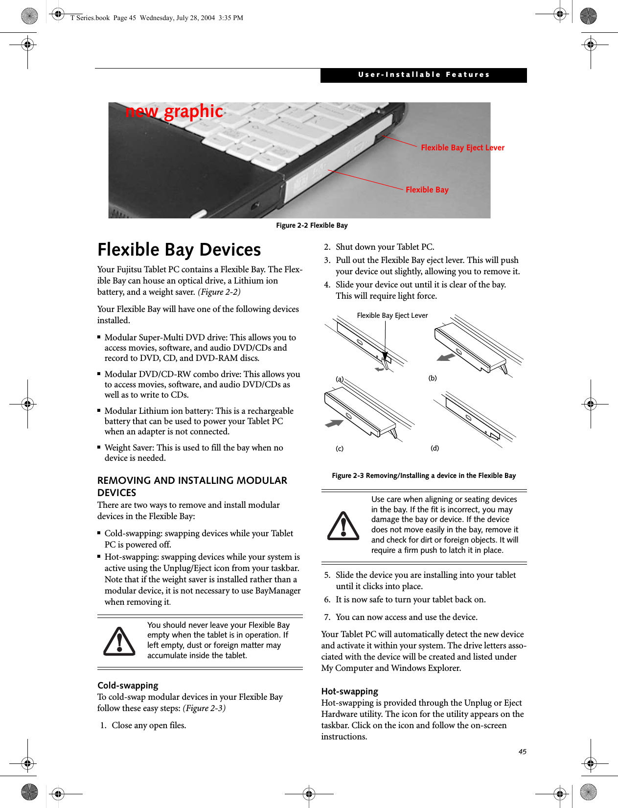 45User-Installable FeaturesFigure 2-2 Flexible BayFlexible Bay DevicesYour Fujitsu Tablet PC contains a Flexible Bay. The Flex-ible Bay can house an optical drive, a Lithium ion battery, and a weight saver. (Figure 2-2)Your Flexible Bay will have one of the following devices installed. ■Modular Super-Multi DVD drive: This allows you to access movies, software, and audio DVD/CDs and record to DVD, CD, and DVD-RAM discs.■Modular DVD/CD-RW combo drive: This allows you to access movies, software, and audio DVD/CDs as well as to write to CDs. ■Modular Lithium ion battery: This is a rechargeablebattery that can be used to power your Tablet PC when an adapter is not connected.■Weight Saver: This is used to fill the bay when no device is needed.REMOVING AND INSTALLING MODULAR DEVICES There are two ways to remove and install modular devices in the Flexible Bay:■Cold-swapping: swapping devices while your Tablet PC is powered off.■Hot-swapping: swapping devices while your system is active using the Unplug/Eject icon from your taskbar. Note that if the weight saver is installed rather than a modular device, it is not necessary to use BayManager when removing it.Cold-swappingTo cold-swap modular devices in your Flexible Bay follow these easy steps: (Figure 2-3)1. Close any open files.2. Shut down your Tablet PC.3. Pull out the Flexible Bay eject lever. This will push your device out slightly, allowing you to remove it.4. Slide your device out until it is clear of the bay.This will require light force. Figure 2-3 Removing/Installing a device in the Flexible Bay5. Slide the device you are installing into your tablet until it clicks into place.6. It is now safe to turn your tablet back on.7. You can now access and use the device.Your Tablet PC will automatically detect the new device and activate it within your system. The drive letters asso-ciated with the device will be created and listed under My Computer and Windows Explorer. Hot-swapping Hot-swapping is provided through the Unplug or Eject Hardware utility. The icon for the utility appears on the taskbar. Click on the icon and follow the on-screen instructions.new graphicFlexible BayFlexible Bay Eject LeverYou should never leave your Flexible Bay empty when the tablet is in operation. If left empty, dust or foreign matter may accumulate inside the tablet.Use care when aligning or seating devices in the bay. If the fit is incorrect, you may damage the bay or device. If the device does not move easily in the bay, remove it and check for dirt or foreign objects. It will require a firm push to latch it in place.(a) (b)Flexible Bay Eject Lever(d)(c)T Series.book  Page 45  Wednesday, July 28, 2004  3:35 PM