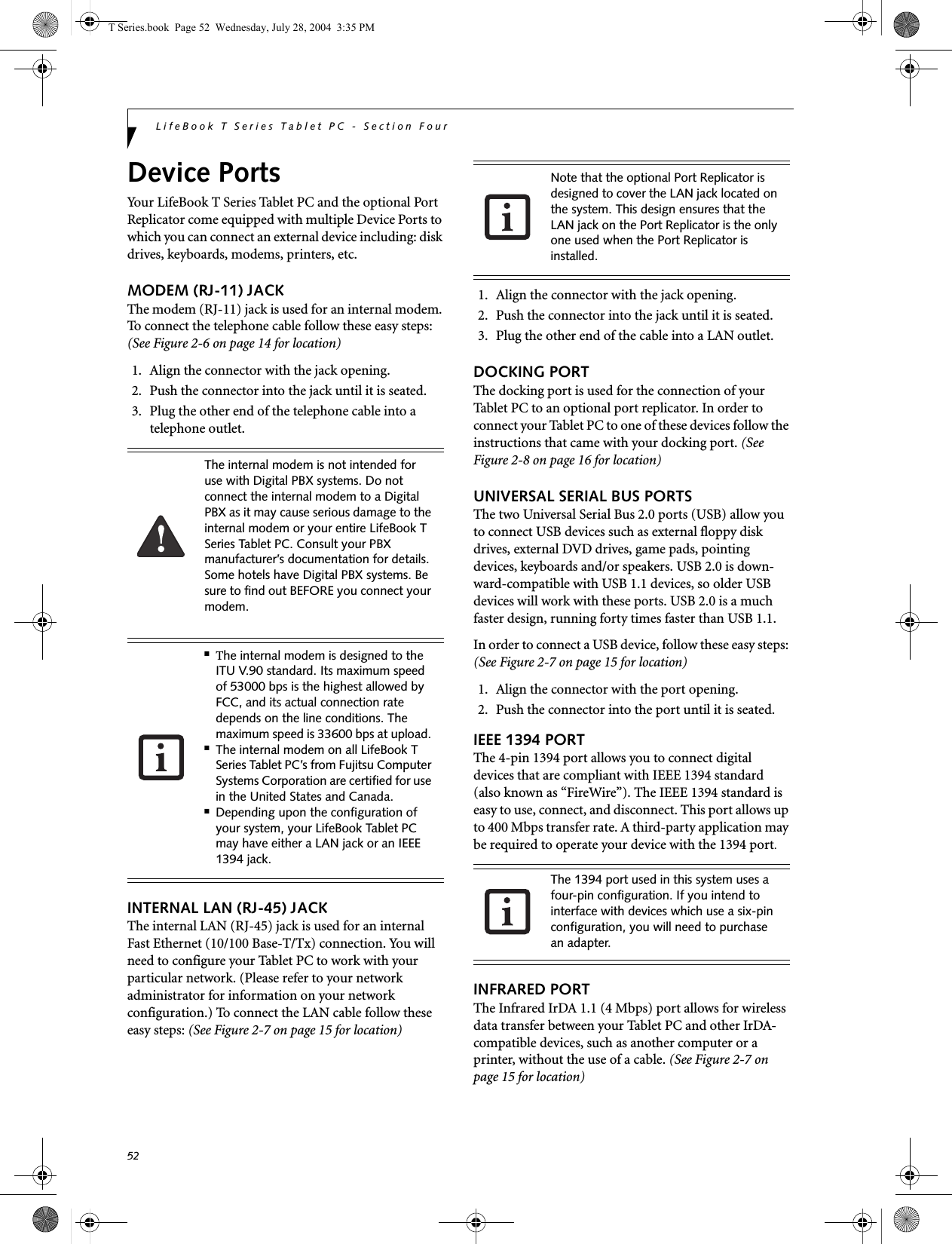 52LifeBook T Series Tablet PC - Section FourDevice PortsYour LifeBook T Series Tablet PC and the optional Port Replicator come equipped with multiple Device Ports to which you can connect an external device including: disk drives, keyboards, modems, printers, etc. MODEM (RJ-11) JACKThe modem (RJ-11) jack is used for an internal modem. To connect the telephone cable follow these easy steps: (See Figure 2-6 on page 14 for location)1. Align the connector with the jack opening.2. Push the connector into the jack until it is seated.3. Plug the other end of the telephone cable into atelephone outlet.INTERNAL LAN (RJ-45) JACK The internal LAN (RJ-45) jack is used for an internal Fast Ethernet (10/100 Base-T/Tx) connection. You will need to configure your Tablet PC to work with your particular network. (Please refer to your network administrator for information on your network configuration.) To connect the LAN cable follow these easy steps: (See Figure 2-7 on page 15 for location)1. Align the connector with the jack opening.2. Push the connector into the jack until it is seated.3. Plug the other end of the cable into a LAN outlet.DOCKING PORTThe docking port is used for the connection of your Tablet PC to an optional port replicator. In order to connect your Tablet PC to one of these devices follow the instructions that came with your docking port. (See Figure 2-8 on page 16 for location)UNIVERSAL SERIAL BUS PORTSThe two Universal Serial Bus 2.0 ports (USB) allow you to connect USB devices such as external floppy disk drives, external DVD drives, game pads, pointing devices, keyboards and/or speakers. USB 2.0 is down-ward-compatible with USB 1.1 devices, so older USB devices will work with these ports. USB 2.0 is a much faster design, running forty times faster than USB 1.1.In order to connect a USB device, follow these easy steps: (See Figure 2-7 on page 15 for location)1. Align the connector with the port opening.2. Push the connector into the port until it is seated.IEEE 1394 PORTThe 4-pin 1394 port allows you to connect digital devices that are compliant with IEEE 1394 standard (also known as “FireWire”). The IEEE 1394 standard is easy to use, connect, and disconnect. This port allows up to 400 Mbps transfer rate. A third-party application may be required to operate your device with the 1394 port.INFRARED PORTThe Infrared IrDA 1.1 (4 Mbps) port allows for wireless data transfer between your Tablet PC and other IrDA-compatible devices, such as another computer or a printer, without the use of a cable. (See Figure 2-7 on page 15 for location)The internal modem is not intended for use with Digital PBX systems. Do not connect the internal modem to a Digital PBX as it may cause serious damage to the internal modem or your entire LifeBook T Series Tablet PC. Consult your PBX manufacturer’s documentation for details. Some hotels have Digital PBX systems. Be sure to find out BEFORE you connect your modem.■The internal modem is designed to the ITU V.90 standard. Its maximum speed of 53000 bps is the highest allowed by FCC, and its actual connection rate depends on the line conditions. The maximum speed is 33600 bps at upload. ■The internal modem on all LifeBook T Series Tablet PC’s from Fujitsu Computer Systems Corporation are certified for use in the United States and Canada.■Depending upon the configuration of your system, your LifeBook Tablet PC may have either a LAN jack or an IEEE 1394 jack.Note that the optional Port Replicator is designed to cover the LAN jack located on the system. This design ensures that the LAN jack on the Port Replicator is the only one used when the Port Replicator is installed.The 1394 port used in this system uses a four-pin configuration. If you intend to interface with devices which use a six-pin configuration, you will need to purchase an adapter.T Series.book  Page 52  Wednesday, July 28, 2004  3:35 PM