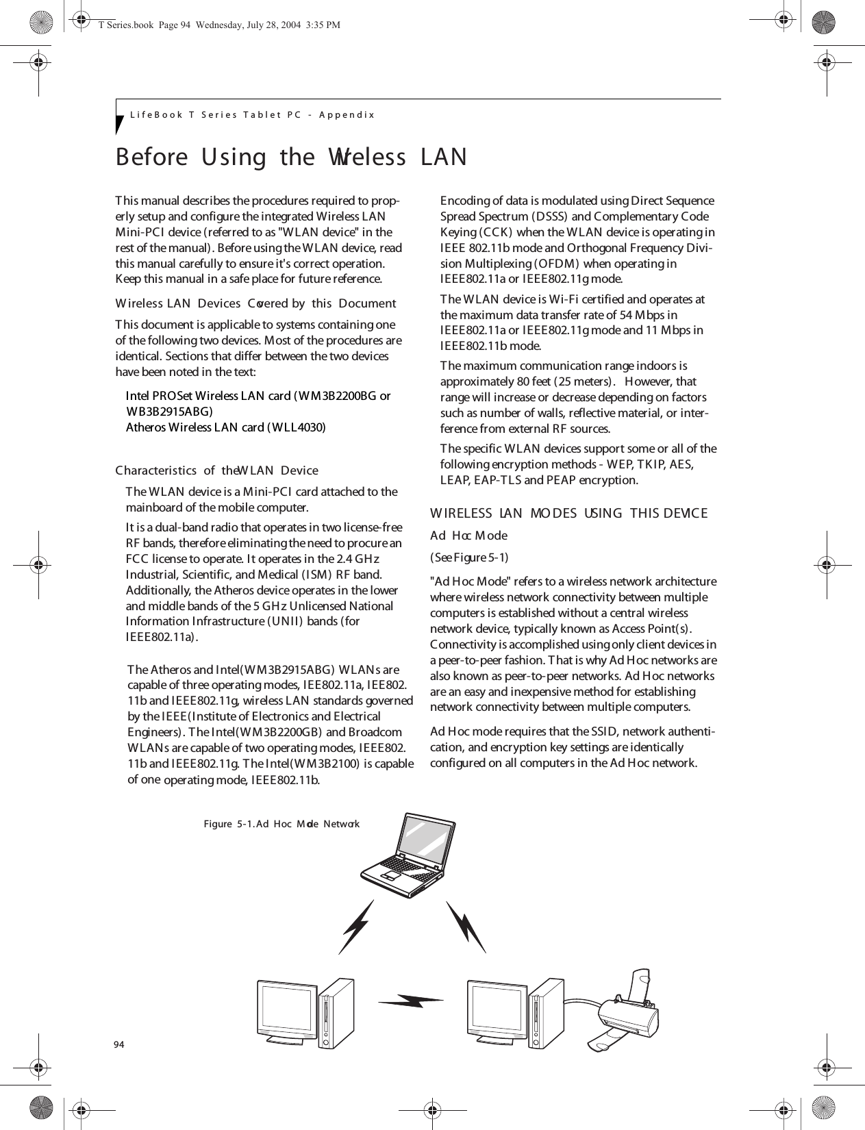 94LifeBook T Series Tablet PC - AppendixBefore  Using  the  Wireless  LANThis manual describes the procedures required to prop-erly setup and configure the integrated Wireless LAN Mini-PCI device (referred to as &quot;WLAN device&quot; in the rest of the manual). Before using the WLAN device, read this manual carefully to ensure it&apos;s correct operation. Keep this manual in a safe place for future reference.W ireless LAN  Devices  Covered by  this  DocumentThis document is applicable to systems containing one of the following two devices. Most of the procedures are identical. Sections that differ between the two devices have been noted in the text:Intel PROSet Wireless LAN card (WM3B2200BG orAtheros Wireless LAN card (WLL4030)Characteristics  of  the W LAN  DeviceThe WLAN device is a Mini-PCI card attached to the mainboard of the mobile computer. It is a dual-band radio that operates in two license-free RF bands, therefore eliminating the need to procure an FCC license to operate. It operates in the 2.4 GH z Industrial, Scientific, and Medical (ISM) RF band. Additionally, the Atheros device operates in the lower and middle bands of the 5 GH z Unlicensed National Information Infrastructure (UNII) bands (for IEEE802.11a).  operating mode, IEEE802.11b.Encoding of data is modulated using Direct Sequence Spread Spectrum (DSSS) and Complementary Code Keying (CCK ) when the W LAN device is operating in IEEE 802.11b mode and Orthogonal Frequency Divi-sion Multiplexing (OFDM) when operating in IEEE802.11a or IEEE802.11g mode. The WLAN device is Wi-Fi certified and operates at the maximum data transfer rate of 54 Mbps in IEEE802.11a or IEEE802.11g mode and 11 Mbps in IEEE802.11b mode.The maximum communication range indoors is approximately 80 feet (25 meters).   However, that range will increase or decrease depending on factors such as number of walls, reflective material, or inter-ference from external RF sources.The specific WLAN devices support some or all of the following encryption methods - WEP, TKIP, AES, LEAP, EAP-TLS and PEAP encryption.W IRELESS  LAN  MO DES  USING  THIS  DEVICEAd  Hoc M ode (See Figure 5-1)&quot;Ad Hoc Mode&quot; refers to a wireless network architecture where wireless network connectivity between multiple computers is established without a central wireless network device, typically known as Access Point(s). Connectivity is accomplished using only client devices in a peer-to-peer fashion. T hat is why Ad Hoc networks are also known as peer-to-peer networks. Ad Hoc networks are an easy and inexpensive method for establishing network connectivity between multiple computers.Ad Hoc mode requires that the SSID, network authenti-cation, and encryption key settings are identically configured on all computers in the Ad Hoc network. Figure  5-1. Ad  Hoc  M ode  NetworkT Series.book  Page 94  Wednesday, July 28, 2004  3:35 PMWB3B2915ABG)The Atheros and Intel(WM3B2915ABG) WLANs arecapable of three operating modes, IEE802.11a, IEE802.11b and IEEE802.11g, wireless LAN standards governedby the IEEE(Institute of Electronics and Electrical Engineers). T he Intel(W M3B2200GB) and Broadcom WLANs are capable of two operating modes, IEEE802.11b and IEEE802.11g. T he Intel(WM3B2100) is capableof one