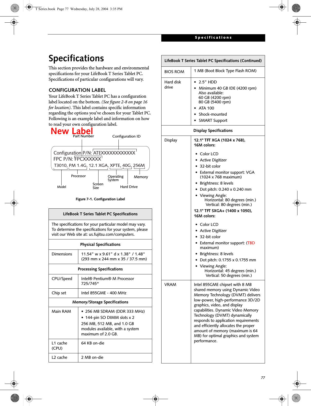 77SpecificationsSpecificationsThis section provides the hardware and environmental specifications for your LifeBook T Series Tablet PC. Specifications of particular configurations will vary.CONFIGURATION LABELYour LifeBook T Series Tablet PC has a configuration label located on the bottom. (See figure 2-8 on page 16 for location). This label contains specific information regarding the options you’ve chosen for your Tablet PC. Following is an example label and information on how to read your own configuration label.Figure 7-1. Configuration LabelLifeBook T Series Tablet PC SpecificationsThe specifications for your particular model may vary. To determine the specifications for your system, please visit our Web site at: us.fujitsu.com/computers.Physical SpecificationsDimensions 11.54” w x 9.61” d x 1.38&quot; / 1.48&quot; (293 mm x 244 mm x 35 / 37.5 mm)Processing SpecificationsCPU/Speed Intel® Pentium® M Processor 725/745* Chip set Intel 855GME - 400 MHzMemory/Storage SpecificationsMain RAM • 256 MB SDRAM (DDR 333 MHz)• 144-pin SO DIMM slots x 2256 MB, 512 MB, and 1.0 GB modules available, with a system maximum of 2.0 GB.L1 cache (CPU)64 KB on-die L2 cache 2 MB on-die T3010, PM 1.4G, 12.1 XGA, XPTE, 40G, 256MConfiguration P/N: ATEXXXXXXXXXXXXFPC P/N: FPCXXXXXXModelProcessorScreenSizeOperatingSystemHard Drive MemoryPart NumberConfiguration IDNew LabelBIOS ROM 1 MB (Boot Block Type Flash ROM)Hard disk drive• 2.5” HDD• Minimum 40 GB IDE (4200 rpm)Also available:60 GB (4200 rpm)80 GB (5400 rpm)• ATA 100• Shock-mounted• SMART SupportDisplay SpecificationsDisplay 12.1&quot; TFT XGA (1024 x 768), 16M colors:• Color LCD• Active Digitizer• 32-bit color• External monitor support: VGA (1024 x 768 maximum)• Brightness: 8 levels• Dot pitch: 0.240 x 0.240 mm• Viewing Angle:    Horizontal: 80 degrees (min.)     Vertical: 80 degrees (min.)12.1&quot; TFT SXGA+ (1400 x 1050), 16M colors:• Color LCD• Active Digitizer• 32-bit color• External monitor support: (TBD maximum)• Brightness: 8 levels• Dot pitch: 0.1755 x 0.1755 mm• Viewing Angle:    Horizontal: 45 degrees (min.)     Vertical: 50 degrees (min.)VRAM Intel 855GME chipset with 8 MB shared memory using Dynamic Video Memory Technology (DVMT) delivers low-power, high-performance 3D/2D graphics, video, and display capabilities. Dynamic Video Memory Technology (DVMT) dynamically responds to application requirements and efficiently allocates the proper amount of memory (maximum is 64 MB) for optimal graphics and system performance. LifeBook T Series Tablet PC Specifications (Continued)T Series.book  Page 77  Wednesday, July 28, 2004  3:35 PM
