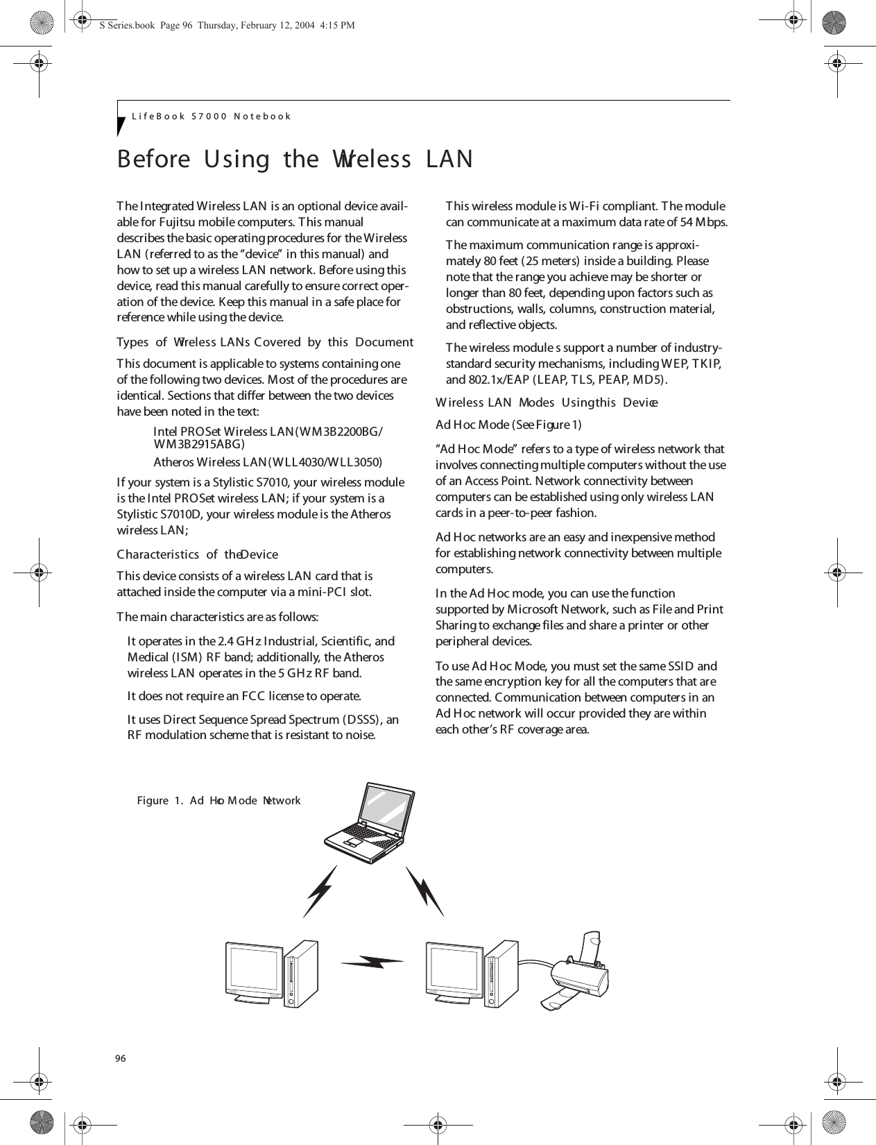 96LifeBook S7000 NotebookBefore  Using  the  Wireless  LANThe Integrated Wireless LAN is an optional device avail-able for Fujitsu mobile computers. T his manual describes the basic operating procedures for the Wireless LAN (referred to as the “device” in this manual) and how to set up a wireless LAN network. Before using this device, read this manual carefully to ensure correct oper-ation of the device. Keep this manual in a safe place for reference while using the device.Types  of  Wireless LANs Covered  by  this  DocumentThis document is applicable to systems containing one of the following two devices. Most of the procedures are identical. Sections that differ between the two devices have been noted in the text:Intel PROSet Wireless LAN(WM3B2200BG/Atheros Wireless LAN(WLL4030/WLL3050)If your system is a Stylistic S7010, your wireless module is the Intel PROSet wireless LAN; if your system is a Stylistic S7010D, your wireless module is the Atheros wireless LAN;  Characteristics  of  the DeviceThis device consists of a wireless LAN card that is attached inside the computer via a mini-PCI  slot.The main characteristics are as follows:It operates in the 2.4 GHz Industrial, Scientific, and Medical (ISM) RF band; additionally, the Atheros wireless LAN operates in the 5 GHz RF band.It does not require an FCC license to operate.It uses Direct Sequence Spread Spectrum (DSSS), an RF modulation scheme that is resistant to noise.This wireless module is Wi-Fi compliant. The module can communicate at a maximum data rate of 54 Mbps.The maximum communication range is approxi-mately 80 feet (25 meters) inside a building. Please note that the range you achieve may be shorter or longer than 80 feet, depending upon factors such as obstructions, walls, columns, construction material, and reflective objects.The wireless module s support a number of industry-standard security mechanisms, including WEP, TKIP, and 802.1x/EAP (LEAP, TLS, PEAP, MD5).W ireless LAN  Modes  Using this  DeviceAd H oc Mode (See Figure 1)“Ad Hoc Mode” refers to a type of wireless network that involves connecting multiple computers without the use of an Access Point. Network connectivity between computers can be established using only wireless LAN cards in a peer-to-peer fashion.Ad Hoc networks are an easy and inexpensive method for establishing network connectivity between multiple computers.In the Ad Hoc mode, you can use the function supported by Microsoft Network, such as File and Print Sharing to exchange files and share a printer or other peripheral devices.To use Ad Hoc Mode, you must set the same SSID and the same encryption key for all the computers that are connected. Communication between computers in an Ad Hoc network will occur provided they are within each other’s RF coverage area. Figure  1.  Ad  Hoc  M ode  NetworkS Series.book  Page 96  Thursday, February 12, 2004  4:15 PMWM3B2915ABG)