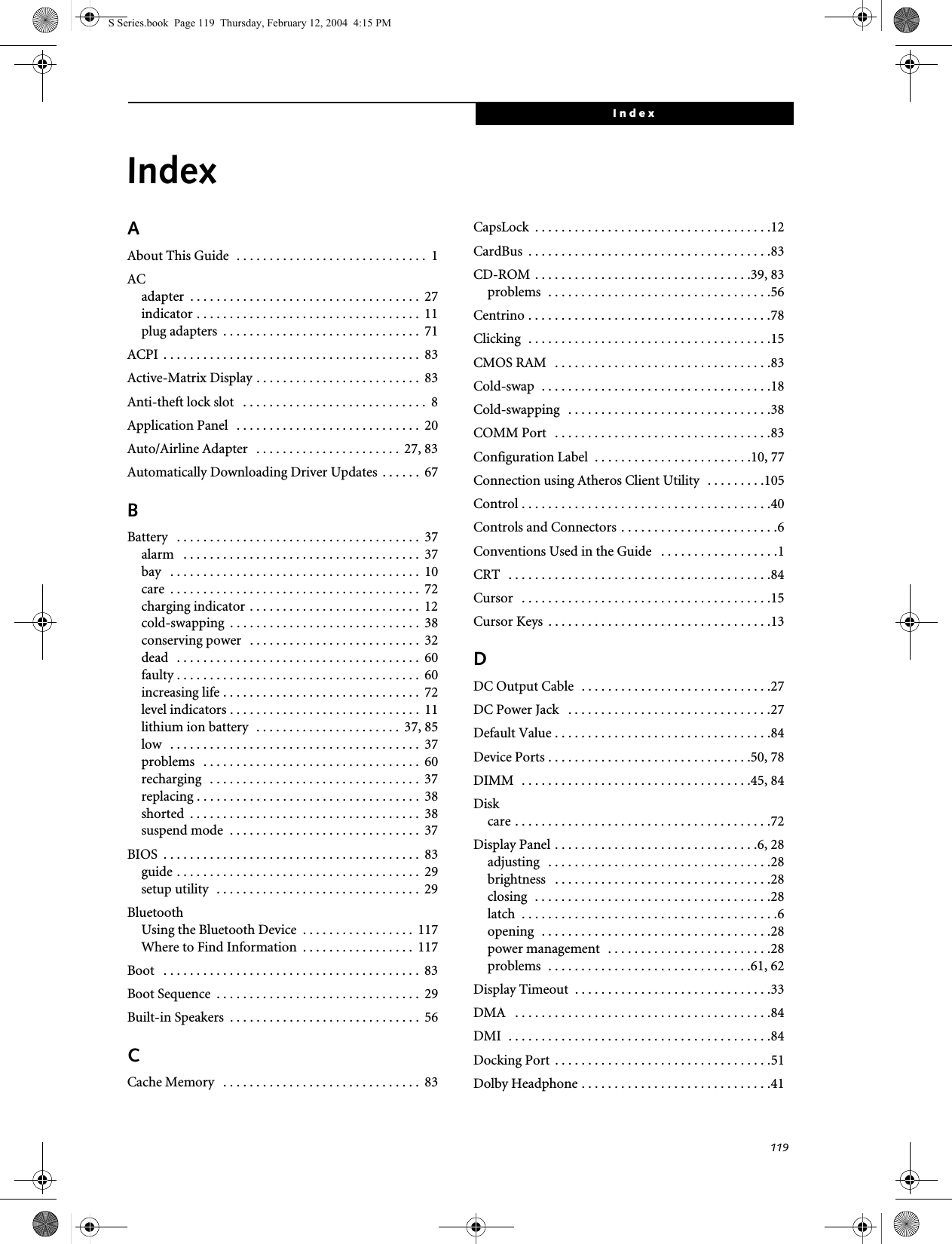 119IndexIndexAAbout This Guide  . . . . . . . . . . . . . . . . . . . . . . . . . . . . .  1ACadapter  . . . . . . . . . . . . . . . . . . . . . . . . . . . . . . . . . . .  27indicator . . . . . . . . . . . . . . . . . . . . . . . . . . . . . . . . . .  11plug adapters  . . . . . . . . . . . . . . . . . . . . . . . . . . . . . .  71ACPI  . . . . . . . . . . . . . . . . . . . . . . . . . . . . . . . . . . . . . . .  83Active-Matrix Display . . . . . . . . . . . . . . . . . . . . . . . . .  83Anti-theft lock slot   . . . . . . . . . . . . . . . . . . . . . . . . . . . .  8Application Panel  . . . . . . . . . . . . . . . . . . . . . . . . . . . .  20Auto/Airline Adapter   . . . . . . . . . . . . . . . . . . . . . .  27, 83Automatically Downloading Driver Updates  . . . . . .  67BBattery   . . . . . . . . . . . . . . . . . . . . . . . . . . . . . . . . . . . . .  37alarm   . . . . . . . . . . . . . . . . . . . . . . . . . . . . . . . . . . . .  37bay   . . . . . . . . . . . . . . . . . . . . . . . . . . . . . . . . . . . . . .  10care  . . . . . . . . . . . . . . . . . . . . . . . . . . . . . . . . . . . . . .  72charging indicator . . . . . . . . . . . . . . . . . . . . . . . . . .  12cold-swapping  . . . . . . . . . . . . . . . . . . . . . . . . . . . . .  38conserving power   . . . . . . . . . . . . . . . . . . . . . . . . . .  32dead   . . . . . . . . . . . . . . . . . . . . . . . . . . . . . . . . . . . . .  60faulty . . . . . . . . . . . . . . . . . . . . . . . . . . . . . . . . . . . . .  60increasing life . . . . . . . . . . . . . . . . . . . . . . . . . . . . . .  72level indicators . . . . . . . . . . . . . . . . . . . . . . . . . . . . .  11lithium ion battery  . . . . . . . . . . . . . . . . . . . . . .  37, 85low   . . . . . . . . . . . . . . . . . . . . . . . . . . . . . . . . . . . . . .  37problems   . . . . . . . . . . . . . . . . . . . . . . . . . . . . . . . . .  60recharging   . . . . . . . . . . . . . . . . . . . . . . . . . . . . . . . .  37replacing . . . . . . . . . . . . . . . . . . . . . . . . . . . . . . . . . .  38shorted  . . . . . . . . . . . . . . . . . . . . . . . . . . . . . . . . . . .  38suspend mode  . . . . . . . . . . . . . . . . . . . . . . . . . . . . .  37BIOS  . . . . . . . . . . . . . . . . . . . . . . . . . . . . . . . . . . . . . . .  83guide . . . . . . . . . . . . . . . . . . . . . . . . . . . . . . . . . . . . .  29setup utility  . . . . . . . . . . . . . . . . . . . . . . . . . . . . . . .  29BluetoothUsing the Bluetooth Device  . . . . . . . . . . . . . . . . .  117Where to Find Information  . . . . . . . . . . . . . . . . .  117Boot   . . . . . . . . . . . . . . . . . . . . . . . . . . . . . . . . . . . . . . .  83Boot Sequence  . . . . . . . . . . . . . . . . . . . . . . . . . . . . . . .  29Built-in Speakers  . . . . . . . . . . . . . . . . . . . . . . . . . . . . .  56CCache Memory   . . . . . . . . . . . . . . . . . . . . . . . . . . . . . .  83CapsLock  . . . . . . . . . . . . . . . . . . . . . . . . . . . . . . . . . . . .12CardBus  . . . . . . . . . . . . . . . . . . . . . . . . . . . . . . . . . . . . .83CD-ROM . . . . . . . . . . . . . . . . . . . . . . . . . . . . . . . . .39, 83problems  . . . . . . . . . . . . . . . . . . . . . . . . . . . . . . . . . .56Centrino . . . . . . . . . . . . . . . . . . . . . . . . . . . . . . . . . . . . .78Clicking  . . . . . . . . . . . . . . . . . . . . . . . . . . . . . . . . . . . . .15CMOS RAM   . . . . . . . . . . . . . . . . . . . . . . . . . . . . . . . . .83Cold-swap  . . . . . . . . . . . . . . . . . . . . . . . . . . . . . . . . . . .18Cold-swapping   . . . . . . . . . . . . . . . . . . . . . . . . . . . . . . .38COMM Port   . . . . . . . . . . . . . . . . . . . . . . . . . . . . . . . . .83Configuration Label  . . . . . . . . . . . . . . . . . . . . . . . .10, 77Connection using Atheros Client Utility  . . . . . . . . .105Control . . . . . . . . . . . . . . . . . . . . . . . . . . . . . . . . . . . . . .40Controls and Connectors . . . . . . . . . . . . . . . . . . . . . . . .6Conventions Used in the Guide   . . . . . . . . . . . . . . . . . .1CRT   . . . . . . . . . . . . . . . . . . . . . . . . . . . . . . . . . . . . . . . .84Cursor   . . . . . . . . . . . . . . . . . . . . . . . . . . . . . . . . . . . . . .15Cursor Keys  . . . . . . . . . . . . . . . . . . . . . . . . . . . . . . . . . .13DDC Output Cable  . . . . . . . . . . . . . . . . . . . . . . . . . . . . .27DC Power Jack   . . . . . . . . . . . . . . . . . . . . . . . . . . . . . . .27Default Value . . . . . . . . . . . . . . . . . . . . . . . . . . . . . . . . .84Device Ports . . . . . . . . . . . . . . . . . . . . . . . . . . . . . . .50, 78DIMM  . . . . . . . . . . . . . . . . . . . . . . . . . . . . . . . . . . .45, 84Diskcare . . . . . . . . . . . . . . . . . . . . . . . . . . . . . . . . . . . . . . .72Display Panel . . . . . . . . . . . . . . . . . . . . . . . . . . . . . . .6, 28adjusting   . . . . . . . . . . . . . . . . . . . . . . . . . . . . . . . . . .28brightness   . . . . . . . . . . . . . . . . . . . . . . . . . . . . . . . . .28closing  . . . . . . . . . . . . . . . . . . . . . . . . . . . . . . . . . . . .28latch  . . . . . . . . . . . . . . . . . . . . . . . . . . . . . . . . . . . . . . .6opening  . . . . . . . . . . . . . . . . . . . . . . . . . . . . . . . . . . .28power management  . . . . . . . . . . . . . . . . . . . . . . . . .28problems  . . . . . . . . . . . . . . . . . . . . . . . . . . . . . . .61, 62Display Timeout  . . . . . . . . . . . . . . . . . . . . . . . . . . . . . .33DMA   . . . . . . . . . . . . . . . . . . . . . . . . . . . . . . . . . . . . . . .84DMI  . . . . . . . . . . . . . . . . . . . . . . . . . . . . . . . . . . . . . . . .84Docking Port  . . . . . . . . . . . . . . . . . . . . . . . . . . . . . . . . .51Dolby Headphone . . . . . . . . . . . . . . . . . . . . . . . . . . . . .41S Series.book  Page 119  Thursday, February 12, 2004  4:15 PM