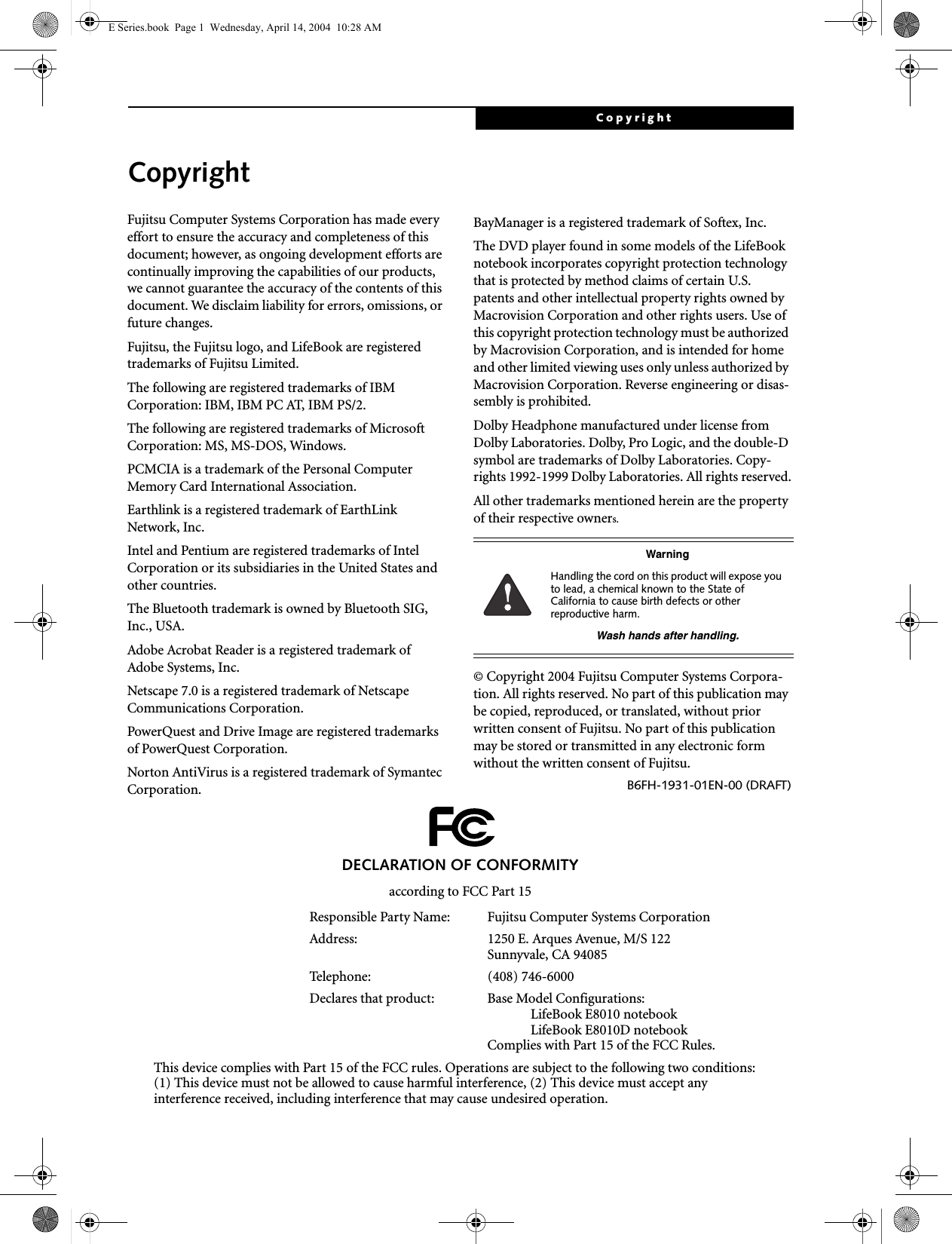 CopyrightCopyrightFujitsu Computer Systems Corporation has made every effort to ensure the accuracy and completeness of this document; however, as ongoing development efforts are continually improving the capabilities of our products, we cannot guarantee the accuracy of the contents of this document. We disclaim liability for errors, omissions, or future changes.Fujitsu, the Fujitsu logo, and LifeBook are registered trademarks of Fujitsu Limited.The following are registered trademarks of IBM Corporation: IBM, IBM PC AT, IBM PS/2. The following are registered trademarks of Microsoft Corporation: MS, MS-DOS, Windows.PCMCIA is a trademark of the Personal Computer Memory Card International Association.Earthlink is a registered trademark of EarthLink Network, Inc. Intel and Pentium are registered trademarks of Intel Corporation or its subsidiaries in the United States and other countries.The Bluetooth trademark is owned by Bluetooth SIG, Inc., USA.Adobe Acrobat Reader is a registered trademark of Adobe Systems, Inc.Netscape 7.0 is a registered trademark of Netscape Communications Corporation.PowerQuest and Drive Image are registered trademarks of PowerQuest Corporation.Norton AntiVirus is a registered trademark of Symantec Corporation.BayManager is a registered trademark of Softex, Inc.The DVD player found in some models of the LifeBook notebook incorporates copyright protection technology that is protected by method claims of certain U.S. patents and other intellectual property rights owned by Macrovision Corporation and other rights users. Use of this copyright protection technology must be authorized by Macrovision Corporation, and is intended for home and other limited viewing uses only unless authorized by Macrovision Corporation. Reverse engineering or disas-sembly is prohibited.Dolby Headphone manufactured under license from Dolby Laboratories. Dolby, Pro Logic, and the double-D symbol are trademarks of Dolby Laboratories. Copy-rights 1992-1999 Dolby Laboratories. All rights reserved.All other trademarks mentioned herein are the property of their respective owners.© Copyright 2004 Fujitsu Computer Systems Corpora-tion. All rights reserved. No part of this publication may be copied, reproduced, or translated, without prior written consent of Fujitsu. No part of this publication may be stored or transmitted in any electronic form without the written consent of Fujitsu.B6FH-1931-01EN-00 (DRAFT)WarningHandling the cord on this product will expose you to lead, a chemical known to the State of California to cause birth defects or other reproductive harm. Wash hands after handling.DECLARATION OF CONFORMITYaccording to FCC Part 15Responsible Party Name: Fujitsu Computer Systems CorporationAddress:  1250 E. Arques Avenue, M/S 122Sunnyvale, CA 94085Telephone: (408) 746-6000Declares that product: Base Model Configurations:LifeBook E8010 notebookLifeBook E8010D notebookComplies with Part 15 of the FCC Rules.This device complies with Part 15 of the FCC rules. Operations are subject to the following two conditions:(1) This device must not be allowed to cause harmful interference, (2) This device must accept anyinterference received, including interference that may cause undesired operation.E Series.book  Page 1  Wednesday, April 14, 2004  10:28 AM