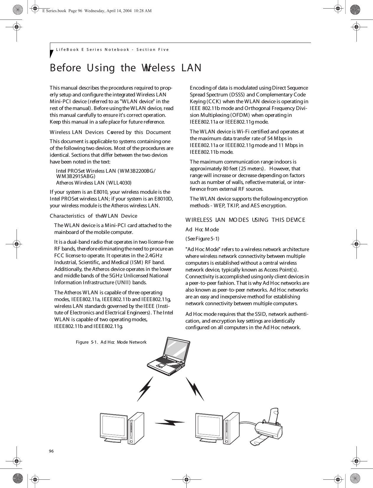 96LifeBook E Series Notebook - Section FiveBefore  Using  the  Wireless  LANThis manual describes the procedures required to prop-erly setup and configure the integrated Wireless LAN Mini-PCI device (referred to as &quot;W LAN device&quot; in the rest of the manual). Before using the WLAN device, read this manual carefully to ensure it&apos;s correct operation. Keep this manual in a safe place for future reference.W ireless LAN  Devices  Covered by  this  DocumentThis document is applicable to systems containing one of the following two devices. Most of the procedures are identical. Sections that differ between the two devices have been noted in the text:Intel PROSet Wireless LAN (WM3B2200BG/Atheros Wireless LAN ( WLL4030)If your system is an E8010, your wireless module is the Intel PROSet wireless LAN; if your system is an E8010D, your wireless module is the Atheros wireless LAN.Characteristics  of  the W LAN  DeviceThe WLAN device is a Mini-PCI  card attached to the mainboard of the mobile computer. It is a dual-band radio that operates in two license-free RF bands, therefore eliminating the need to procure an FCC license to operate. It operates in the 2.4GH z Industrial, Scientific, and Medical (ISM) RF band. Additionally, the Atheros device operates in the lower and middle bands of the 5GHz Unlicensed National Information Infrastructure (UNII ) bands. The Atheros WLAN is capable of three operating modes, I EEE802.11a, IEEE802.11b and IEEE802.11g, wireless LAN standards governed by the IEEE (Insti-tute of Electronics and Electrical Engineers). T he Intel WLAN is capable of two operating modes, IEEE802.11b and IEEE802.11g.Encoding of data is modulated using Direct Sequence Spread Spectrum (DSSS) and Complementary Code Keying (CCK) when the WLAN device is operating in IEEE 802.11b mode and Orthogonal Frequency Divi-sion Multiplexing (OFDM) when operating in IEEE802.11a or IEEE802.11g mode. The WLAN device is Wi-Fi certified and operates at the maximum data transfer rate of 54 Mbps in IEEE802.11a or IEEE802.11g mode and 11 Mbps in IEEE802.11b mode.The maximum communication range indoors is approximately 80 feet (25 meters).   However, that range will increase or decrease depending on factors such as number of walls, reflective material, or inter-ference from external RF sources.The WLAN device supports the following encryption methods - WEP, TK I P, and AES encryption.W IRELESS  LAN  MO DES  USING  THIS  DEVICEAd  Hoc M ode (See Figure 5-1)&quot;Ad Hoc Mode&quot; refers to a wireless network architecture where wireless network connectivity between multiple computers is established without a central wireless network device, typically known as Access Point(s). Connectivity is accomplished using only client devices in a peer-to-peer fashion. T hat is why Ad Hoc networks are also known as peer-to-peer networks. Ad Hoc networks are an easy and inexpensive method for establishing network connectivity between multiple computers.Ad Hoc mode requires that the SSID, network authenti-cation, and encryption key settings are identically configured on all computers in the Ad Hoc network. Figure  5-1.  Ad  Hoc  Mode NetworkE Series.book  Page 96  Wednesday, April 14, 2004  10:28 AMWM3B2915ABG)