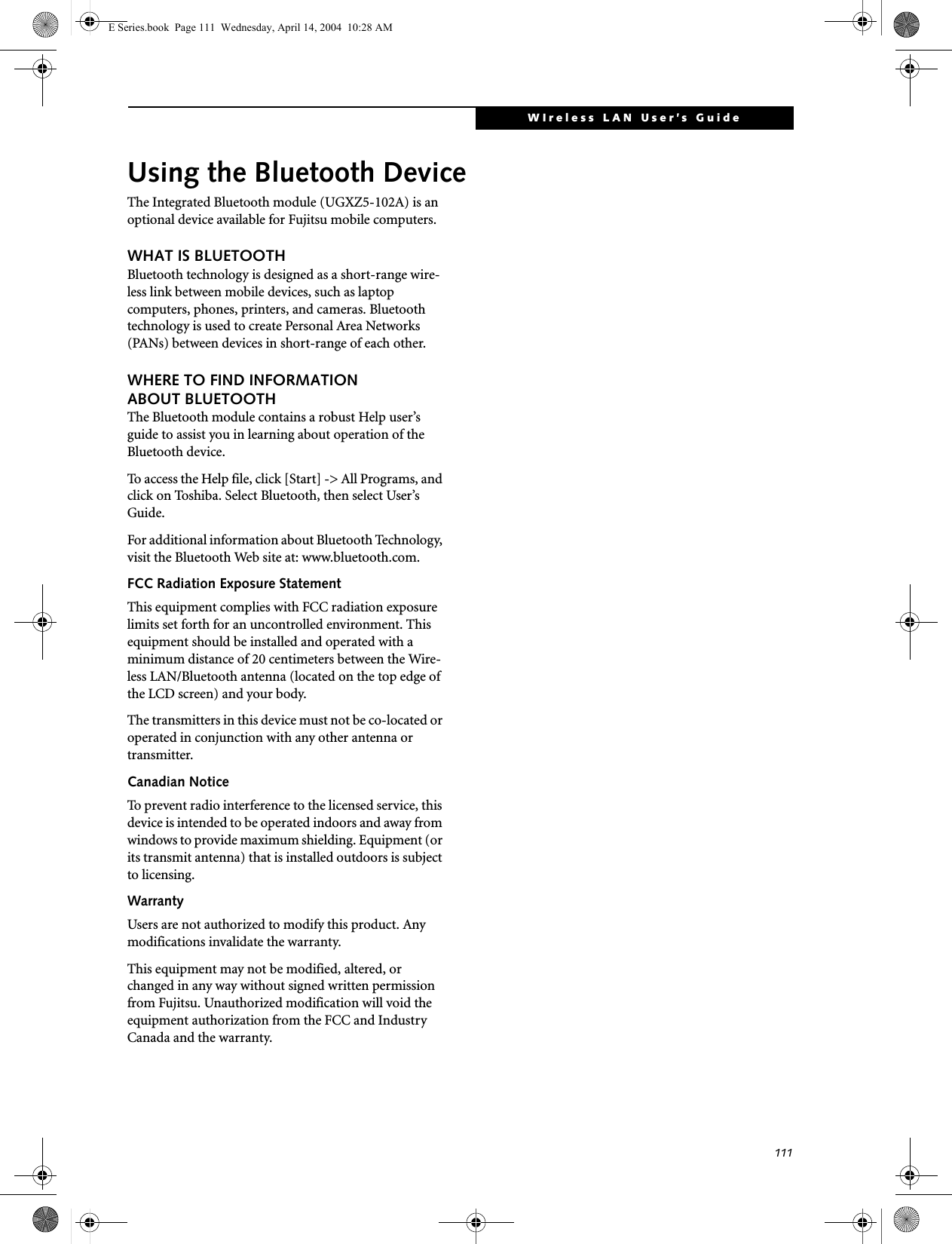 111WIreless LAN User’s Guide Using the Bluetooth DeviceThe Integrated Bluetooth module (UGXZ5-102A) is an optional device available for Fujitsu mobile computers. WHAT IS BLUETOOTHBluetooth technology is designed as a short-range wire-less link between mobile devices, such as laptop computers, phones, printers, and cameras. Bluetooth technology is used to create Personal Area Networks (PANs) between devices in short-range of each other. WHERE TO FIND INFORMATIONABOUT BLUETOOTHThe Bluetooth module contains a robust Help user’s guide to assist you in learning about operation of the Bluetooth device.To access the Help file, click [Start] -&gt; All Programs, and click on Toshiba. Select Bluetooth, then select User’s Guide.For additional information about Bluetooth Technology, visit the Bluetooth Web site at: www.bluetooth.com.FCC Radiation Exposure StatementThis equipment complies with FCC radiation exposure limits set forth for an uncontrolled environment. This equipment should be installed and operated with a minimum distance of 20 centimeters between the Wire-less LAN/Bluetooth antenna (located on the top edge of the LCD screen) and your body. The transmitters in this device must not be co-located or operated in conjunction with any other antenna or transmitter.Canadian NoticeTo prevent radio interference to the licensed service, this device is intended to be operated indoors and away from windows to provide maximum shielding. Equipment (or its transmit antenna) that is installed outdoors is subject to licensing.WarrantyUsers are not authorized to modify this product. Any modifications invalidate the warranty.This equipment may not be modified, altered, or changed in any way without signed written permission from Fujitsu. Unauthorized modification will void the equipment authorization from the FCC and Industry Canada and the warranty.E Series.book  Page 111  Wednesday, April 14, 2004  10:28 AM
