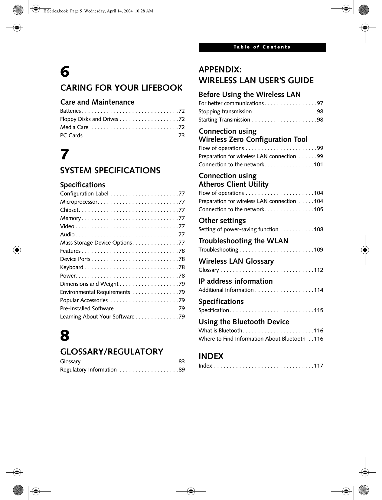 Table of Contents6CARING FOR YOUR LIFEBOOKCare and MaintenanceBatteries . . . . . . . . . . . . . . . . . . . . . . . . . . . . . . .72Floppy Disks and Drives . . . . . . . . . . . . . . . . . . .72Media Care  . . . . . . . . . . . . . . . . . . . . . . . . . . . .72PC Cards  . . . . . . . . . . . . . . . . . . . . . . . . . . . . . .737SYSTEM SPECIFICATIONSSpecificationsConfiguration Label . . . . . . . . . . . . . . . . . . . . . .77Microprocessor. . . . . . . . . . . . . . . . . . . . . . . . . .77Chipset. . . . . . . . . . . . . . . . . . . . . . . . . . . . . . . .77Memory . . . . . . . . . . . . . . . . . . . . . . . . . . . . . . .77Video . . . . . . . . . . . . . . . . . . . . . . . . . . . . . . . . .77Audio . . . . . . . . . . . . . . . . . . . . . . . . . . . . . . . . .77Mass Storage Device Options. . . . . . . . . . . . . . .77Features . . . . . . . . . . . . . . . . . . . . . . . . . . . . . . .78Device Ports . . . . . . . . . . . . . . . . . . . . . . . . . . . .78Keyboard . . . . . . . . . . . . . . . . . . . . . . . . . . . . . .78Power. . . . . . . . . . . . . . . . . . . . . . . . . . . . . . . . .78Dimensions and Weight . . . . . . . . . . . . . . . . . . .79Environmental Requirements . . . . . . . . . . . . . . .79Popular Accessories  . . . . . . . . . . . . . . . . . . . . . .79Pre-Installed Software  . . . . . . . . . . . . . . . . . . . .79Learning About Your Software . . . . . . . . . . . . . .798GLOSSARY/REGULATORYGlossary . . . . . . . . . . . . . . . . . . . . . . . . . . . . . . .83Regulatory Information  . . . . . . . . . . . . . . . . . . .89APPENDIX:WIRELESS LAN USER’S GUIDEBefore Using the Wireless LANFor better communications . . . . . . . . . . . . . . . . .97Stopping transmission. . . . . . . . . . . . . . . . . . . . .98Starting Transmission . . . . . . . . . . . . . . . . . . . . .98Connection using Wireless Zero Configuration ToolFlow of operations . . . . . . . . . . . . . . . . . . . . . . .99Preparation for wireless LAN connection  . . . . . .99Connection to the network. . . . . . . . . . . . . . . .101Connection using Atheros Client UtilityFlow of operations . . . . . . . . . . . . . . . . . . . . . .104Preparation for wireless LAN connection  . . . . .104Connection to the network. . . . . . . . . . . . . . . .105Other settingsSetting of power-saving function . . . . . . . . . . .108Troubleshooting the WLANTroubleshooting . . . . . . . . . . . . . . . . . . . . . . . .109Wireless LAN GlossaryGlossary . . . . . . . . . . . . . . . . . . . . . . . . . . . . . .112IP address informationAdditional Information . . . . . . . . . . . . . . . . . . .114SpecificationsSpecification. . . . . . . . . . . . . . . . . . . . . . . . . . .115Using the Bluetooth DeviceWhat is Bluetooth. . . . . . . . . . . . . . . . . . . . . . .116Where to Find Information About Bluetooth  . .116INDEXIndex . . . . . . . . . . . . . . . . . . . . . . . . . . . . . . . .117 E Series.book  Page 5  Wednesday, April 14, 2004  10:28 AM