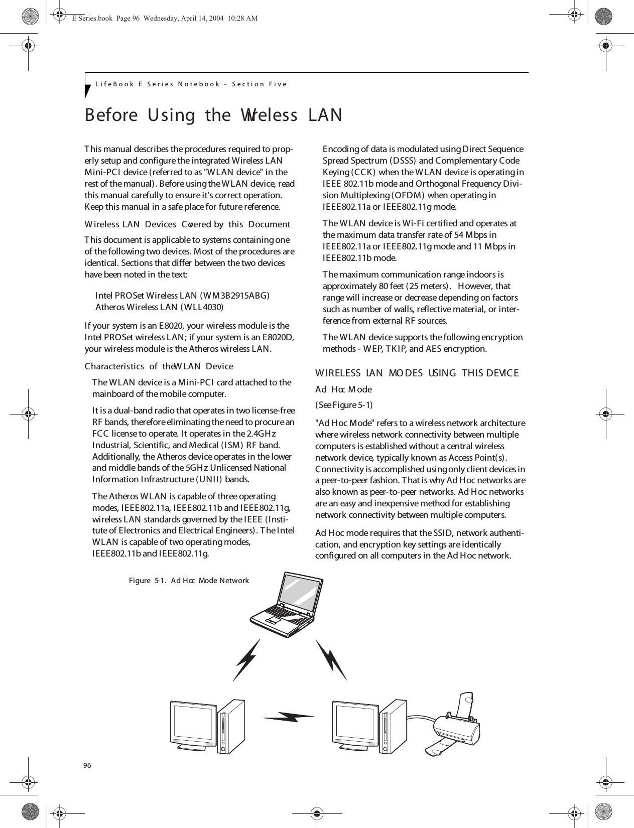 96LifeBook E Series Notebook - Section FiveBefore  Using  the  Wireless  LANThis manual describes the procedures required to prop-erly setup and configure the integrated Wireless LAN Mini-PCI device (referred to as &quot;WLAN device&quot; in the rest of the manual). Before using the W LAN device, read this manual carefully to ensure it&apos;s correct operation. Keep this manual in a safe place for future reference.W ireless LAN  Devices  Covered by  this  DocumentThis document is applicable to systems containing one of the following two devices. Most of the procedures are identical. Sections that differ between the two devices have been noted in the text:Intel PROSet Wireless LAN (WM3B2915ABG)Atheros Wireless LAN (WLL4030)If your system is an E8020, your wireless module is the Intel PROSet wireless LAN; if your system is an E8020D, your wireless module is the Atheros wireless LAN.Characteristics  of  the W LAN  DeviceThe WLAN device is a Mini-PCI card attached to the mainboard of the mobile computer. It is a dual-band radio that operates in two license-free RF bands, therefore eliminating the need to procure an FCC license to operate. It operates in the 2.4GH z Industrial, Scientific, and Medical (I SM) RF band. Additionally, the Atheros device operates in the lower and middle bands of the 5GH z Unlicensed National Information Infrastructure (UNII) bands. The Atheros WLAN is capable of three operating modes, IEEE802.11a, IEEE802.11b and IEEE802.11g, wireless LAN standards governed by the IEEE (Insti-tute of Electronics and Electrical Engineers). T he Intel WLAN is capable of two operating modes, IEEE802.11b and IEEE802.11g.Encoding of data is modulated using Direct Sequence Spread Spectrum (DSSS) and Complementary Code Keying (CCK ) when the WLAN device is operating in IEEE 802.11b mode and Orthogonal Frequency Divi-sion Multiplexing (OFDM) when operating in IEEE802.11a or I EEE802.11g mode. The W LAN device is Wi-Fi certified and operates at the maximum data transfer rate of 54 Mbps in IEEE802.11a or IEEE802.11g mode and 11 Mbps in IEEE802.11b mode.The maximum communication range indoors is approximately 80 feet (25 meters).   However, that range will increase or decrease depending on factors such as number of walls, reflective material, or inter-ference from external RF sources.The WLAN device supports the following encryption methods - WEP, TK I P, and AES encryption.W IRELESS  LAN  MO DES  USING  THIS  DEVICEAd  Hoc M ode (See Figure 5-1)&quot;Ad H oc Mode&quot; refers to a wireless network architecture where wireless network connectivity between multiple computers is established without a central wireless network device, typically known as Access Point(s). Connectivity is accomplished using only client devices in a peer-to-peer fashion. T hat is why Ad Hoc networks are also known as peer-to-peer networks. Ad Hoc networks are an easy and inexpensive method for establishing network connectivity between multiple computers.Ad Hoc mode requires that the SSID, network authenti-cation, and encryption key settings are identically configured on all computers in the Ad Hoc network. Figure  5-1.  Ad  Hoc  Mode NetworkE Series.book  Page 96  Wednesday, April 14, 2004  10:28 AM