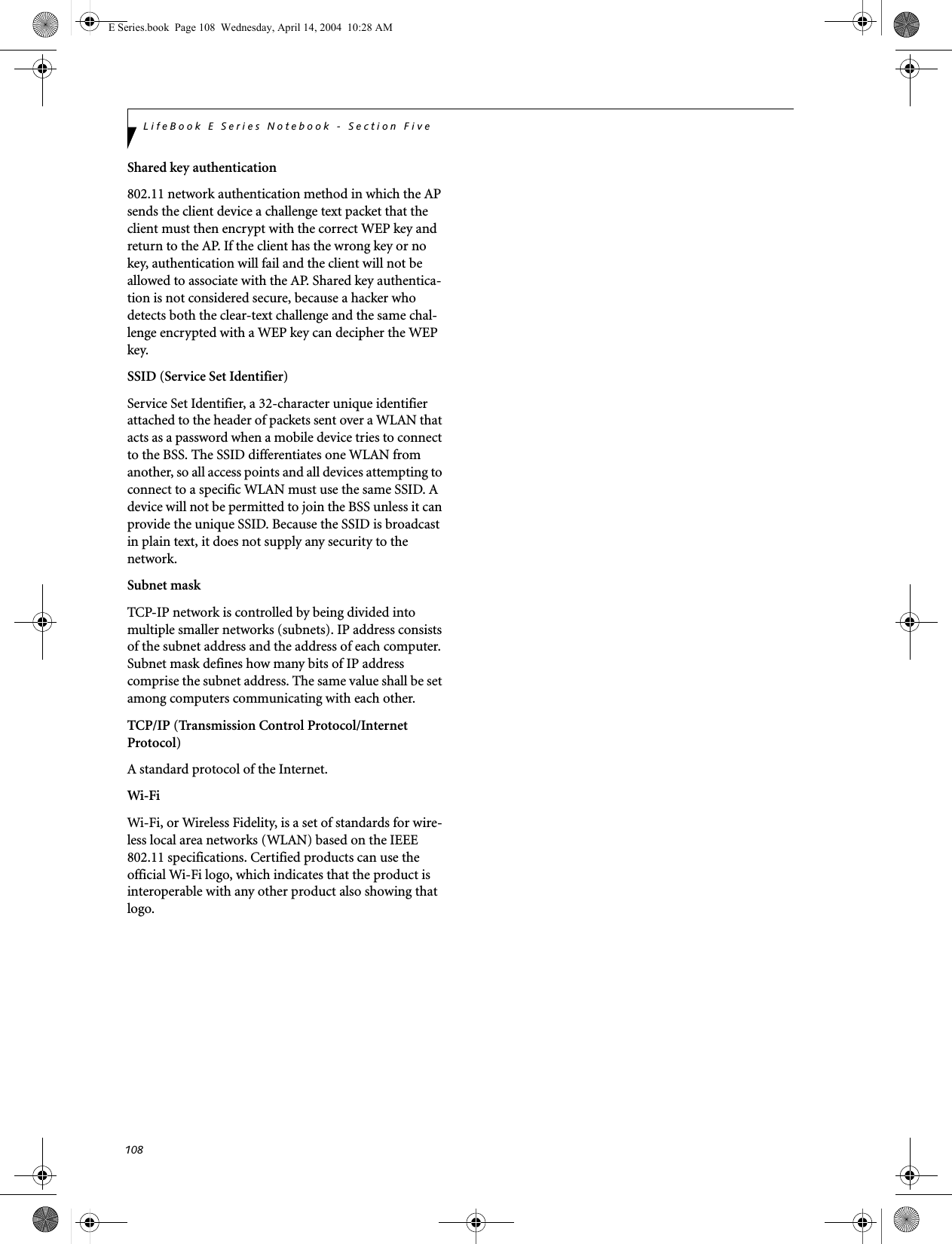 108LifeBook E Series Notebook - Section FiveShared key authentication802.11 network authentication method in which the AP sends the client device a challenge text packet that the client must then encrypt with the correct WEP key and return to the AP. If the client has the wrong key or no key, authentication will fail and the client will not be allowed to associate with the AP. Shared key authentica-tion is not considered secure, because a hacker who detects both the clear-text challenge and the same chal-lenge encrypted with a WEP key can decipher the WEP key.SSID (Service Set Identifier)Service Set Identifier, a 32-character unique identifier attached to the header of packets sent over a WLAN that acts as a password when a mobile device tries to connect to the BSS. The SSID differentiates one WLAN from another, so all access points and all devices attempting to connect to a specific WLAN must use the same SSID. A device will not be permitted to join the BSS unless it can provide the unique SSID. Because the SSID is broadcast in plain text, it does not supply any security to the network. Subnet maskTCP-IP network is controlled by being divided into multiple smaller networks (subnets). IP address consists of the subnet address and the address of each computer. Subnet mask defines how many bits of IP address comprise the subnet address. The same value shall be set among computers communicating with each other.TCP/IP (Transmission Control Protocol/Internet Protocol)A standard protocol of the Internet. Wi-Fi Wi-Fi, or Wireless Fidelity, is a set of standards for wire-less local area networks (WLAN) based on the IEEE 802.11 specifications. Certified products can use the official Wi-Fi logo, which indicates that the product is interoperable with any other product also showing that logo.E Series.book  Page 108  Wednesday, April 14, 2004  10:28 AM