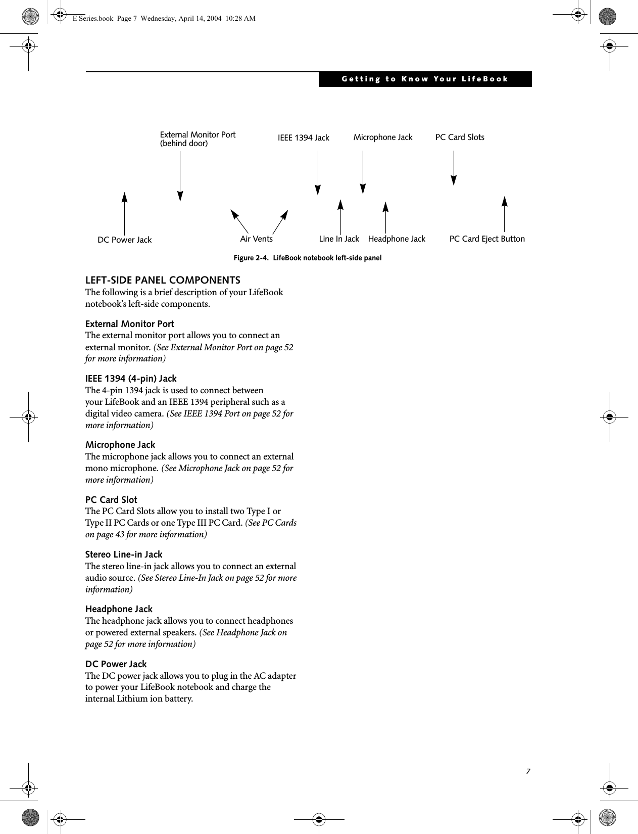 7Getting to Know Your LifeBookFigure 2-4.  LifeBook notebook left-side panelLEFT-SIDE PANEL COMPONENTSThe following is a brief description of your LifeBook notebook’s left-side components. External Monitor PortThe external monitor port allows you to connect an external monitor. (See External Monitor Port on page 52 for more information)IEEE 1394 (4-pin) JackThe 4-pin 1394 jack is used to connect between your LifeBook and an IEEE 1394 peripheral such as a digital video camera. (See IEEE 1394 Port on page 52 for more information)Microphone JackThe microphone jack allows you to connect an external mono microphone. (See Microphone Jack on page 52 for more information)PC Card SlotThe PC Card Slots allow you to install two Type I or Type II PC Cards or one Type III PC Card. (See PC Cards on page 43 for more information)Stereo Line-in JackThe stereo line-in jack allows you to connect an external audio source. (See Stereo Line-In Jack on page 52 for more information)Headphone JackThe headphone jack allows you to connect headphones or powered external speakers. (See Headphone Jack on page 52 for more information)DC Power JackThe DC power jack allows you to plug in the AC adapter to power your LifeBook notebook and charge the internal Lithium ion battery.PC Card Eject ButtonPC Card SlotsAir VentsHeadphone JackMicrophone JackLine In JackIEEE 1394 JackExternal Monitor Port(behind door)DC Power JackE Series.book  Page 7  Wednesday, April 14, 2004  10:28 AM