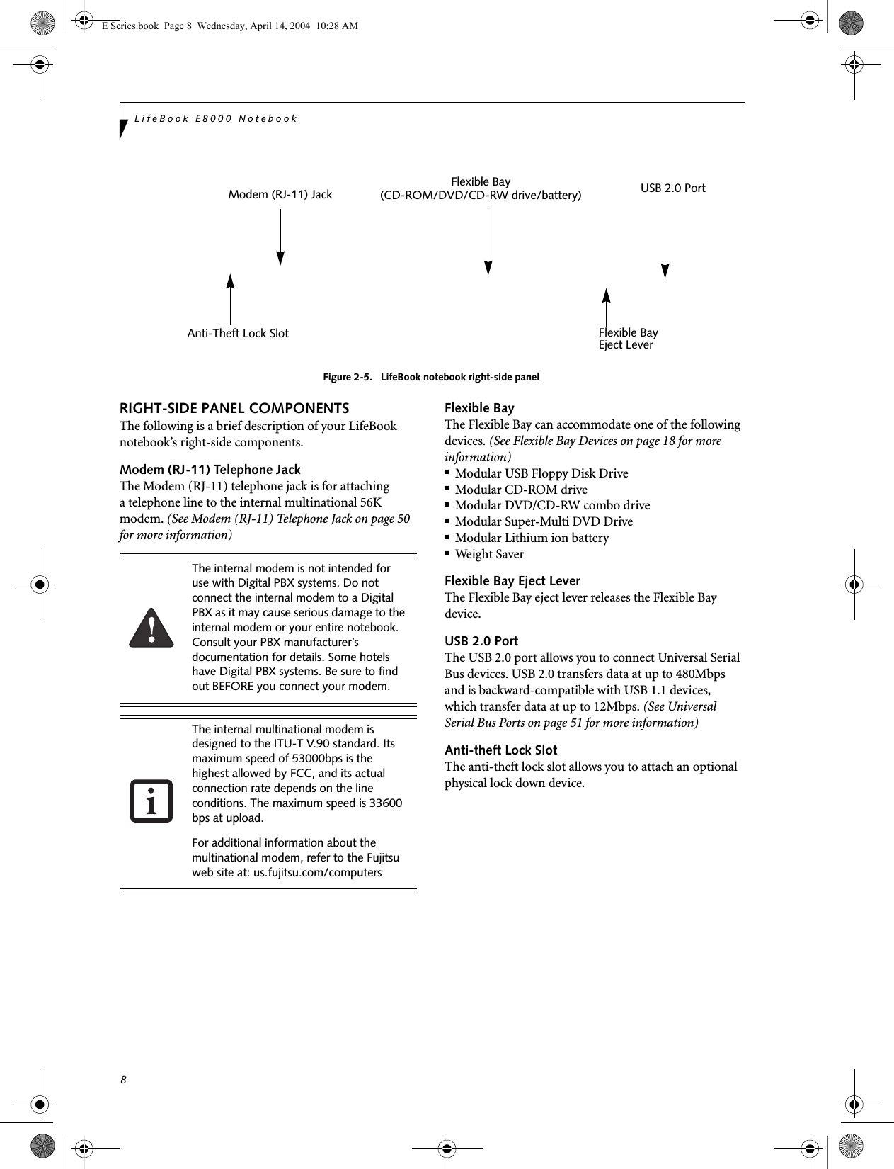 8LifeBook E8000 NotebookFigure 2-5.   LifeBook notebook right-side panel RIGHT-SIDE PANEL COMPONENTSThe following is a brief description of your LifeBook notebook’s right-side components. Modem (RJ-11) Telephone JackThe Modem (RJ-11) telephone jack is for attachinga telephone line to the internal multinational 56K modem. (See Modem (RJ-11) Telephone Jack on page 50 for more information) Flexible BayThe Flexible Bay can accommodate one of the following devices. (See Flexible Bay Devices on page 18 for more information)■Modular USB Floppy Disk Drive■Modular CD-ROM drive■Modular DVD/CD-RW combo drive■Modular Super-Multi DVD Drive■Modular Lithium ion battery■Weight SaverFlexible Bay Eject LeverThe Flexible Bay eject lever releases the Flexible Bay device. USB 2.0 PortThe USB 2.0 port allows you to connect Universal Serial Bus devices. USB 2.0 transfers data at up to 480Mbps and is backward-compatible with USB 1.1 devices, which transfer data at up to 12Mbps. (See Universal Serial Bus Ports on page 51 for more information)Anti-theft Lock SlotThe anti-theft lock slot allows you to attach an optional physical lock down device. Flexible Bay    (CD-ROM/DVD/CD-RW drive/battery)   Flexible BayEject LeverAnti-Theft Lock SlotUSB 2.0 PortModem (RJ-11) Jack The internal modem is not intended for use with Digital PBX systems. Do not connect the internal modem to a Digital PBX as it may cause serious damage to the internal modem or your entire notebook. Consult your PBX manufacturer’s documentation for details. Some hotels have Digital PBX systems. Be sure to find out BEFORE you connect your modem.The internal multinational modem is designed to the ITU-T V.90 standard. Its maximum speed of 53000bps is the highest allowed by FCC, and its actual connection rate depends on the line conditions. The maximum speed is 33600 bps at upload. For additional information about the multinational modem, refer to the Fujitsu web site at: us.fujitsu.com/computersE Series.book  Page 8  Wednesday, April 14, 2004  10:28 AM