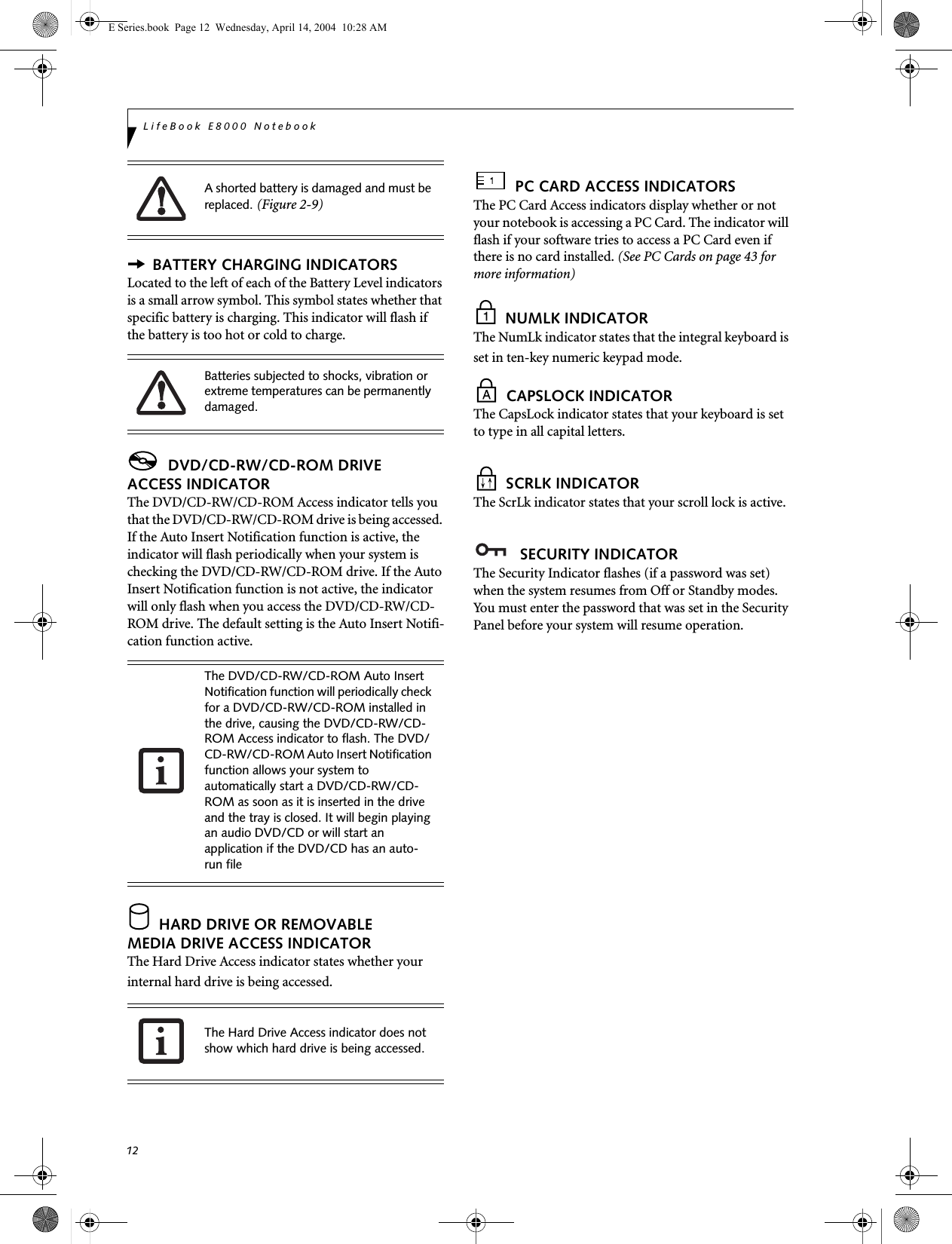 12LifeBook E8000 Notebook BATTERY CHARGING INDICATORSLocated to the left of each of the Battery Level indicators is a small arrow symbol. This symbol states whether that specific battery is charging. This indicator will flash if the battery is too hot or cold to charge. DVD/CD-RW/CD-ROM DRIVEACCESS INDICATORThe DVD/CD-RW/CD-ROM Access indicator tells you that the DVD/CD-RW/CD-ROM drive is being accessed. If the Auto Insert Notification function is active, the indicator will flash periodically when your system is checking the DVD/CD-RW/CD-ROM drive. If the Auto Insert Notification function is not active, the indicator will only flash when you access the DVD/CD-RW/CD-ROM drive. The default setting is the Auto Insert Notifi-cation function active.  HARD DRIVE OR REMOVABLEMEDIA DRIVE ACCESS INDICATORThe Hard Drive Access indicator states whether your internal hard drive is being accessed. PC CARD ACCESS INDICATORSThe PC Card Access indicators display whether or not your notebook is accessing a PC Card. The indicator will flash if your software tries to access a PC Card even if there is no card installed. (See PC Cards on page 43 for more information) NUMLK INDICATORThe NumLk indicator states that the integral keyboard is set in ten-key numeric keypad mode.  CAPSLOCK INDICATORThe CapsLock indicator states that your keyboard is set to type in all capital letters.  SCRLK INDICATORThe ScrLk indicator states that your scroll lock is active.  SECURITY INDICATORThe Security Indicator flashes (if a password was set) when the system resumes from Off or Standby modes. You must enter the password that was set in the Security Panel before your system will resume operation.A shorted battery is damaged and must be replaced. (Figure 2-9) Batteries subjected to shocks, vibration or extreme temperatures can be permanently damaged.The DVD/CD-RW/CD-ROM Auto Insert Notification function will periodically check for a DVD/CD-RW/CD-ROM installed in the drive, causing the DVD/CD-RW/CD-ROM Access indicator to flash. The DVD/CD-RW/CD-ROM Auto Insert Notification function allows your system to automatically start a DVD/CD-RW/CD-ROM as soon as it is inserted in the drive and the tray is closed. It will begin playing an audio DVD/CD or will start an application if the DVD/CD has an auto-run file The Hard Drive Access indicator does not show which hard drive is being accessed.E Series.book  Page 12  Wednesday, April 14, 2004  10:28 AM