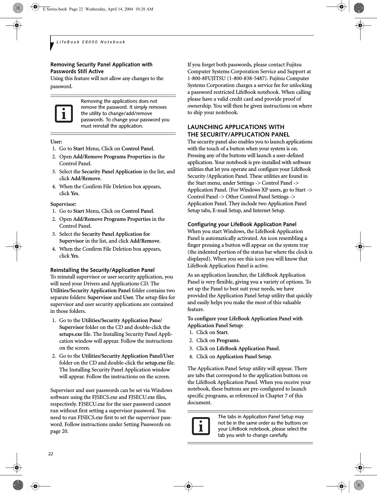 22LifeBook E8000 NotebookRemoving Security Panel Application withPasswords Still ActiveUsing this feature will not allow any changes to the password. User: 1. Go to Start Menu, Click on Control Panel.2. Open Add/Remove Programs Properties in the Control Panel. 3. Select the Security Panel Application in the list, and click Add/Remove. 4.  When the Confirm File Deletion box appears,click Yes .Supervisor:1. Go to Start Menu, Click on Control Panel.2. Open Add/Remove Programs Properties in the Control Panel. 3. Select the Security Panel Application forSupervisor in the list, and click Add/Remove. 4. When the Confirm File Deletion box appears,click Yes .Reinstalling the Security/Application PanelTo reinstall supervisor or user security application, you will need your Drivers and Applications CD. The Utilities/Security Application Panel folder contains two separate folders: Supervisor and User. The setup files for supervisor and user security applications are contained in those folders. 1.  Go to the Utilities/Security Application Pane/Supervisor folder on the CD and double-click the setups.exe file. The Installing Security Panel Appli-cation window will appear. Follow the instructions on the screen.2.  Go to the Utilities/Security Application Panel/User folder on the CD and double-click the setup.exe file. The Installing Security Panel Application window will appear. Follow the instructions on the screen.Supervisor and user passwords can be set via Windows software using the FJSECS.exe and FJSECU.exe files, respectively. FJSECU.exe for the user password cannot run without first setting a supervisor password. You need to run FJSECS.exe first to set the supervisor pass-word. Follow instructions under Setting Passwords on page 20.If you forget both passwords, please contact Fujitsu Computer Systems Corporation Service and Support at 1-800-8FUJITSU (1-800-838-5487). Fujitsu Computer Systems Corporation charges a service fee for unlocking a password restricted LifeBook notebook. When calling please have a valid credit card and provide proof of ownership. You will then be given instructions on where to ship your notebook. LAUNCHING APPLICATIONS WITHTHE SECURITY/APPLICATION PANELThe security panel also enables you to launch applications with the touch of a button when your system is on. Pressing any of the buttons will launch a user-defined application. Your notebook is pre-installed with software utilities that let you operate and configure your LifeBook Security /Application Panel. These utilities are found in the Start menu, under Settings -&gt; Control Panel -&gt; Application Panel. (For Windows XP users, go to Start -&gt; Control Panel -&gt; Other Control Panel Settings -&gt; Application Panel. They include two Application Panel Setup tabs, E-mail Setup, and Internet Setup. Configuring your LifeBook Application Panel When you start Windows, the LifeBook Application Panel is automatically activated. An icon resembling a finger pressing a button will appear on the system tray (the indented portion of the status bar where the clock is displayed). When you see this icon you will know that LifeBook Application Panel is active.As an application launcher, the LifeBook Application Panel is very flexible, giving you a variety of options. To set up the Panel to best suit your needs, we have provided the Application Panel Setup utility that quickly and easily helps you make the most of this valuable feature.To configure your LifeBook Application Panel with Application Panel Setup:1. Click on Start.2. Click on Programs.3. Click on LifeBook Application Panel. 4. Click on Application Panel Setup.The Application Panel Setup utility will appear. There are tabs that correspond to the application buttons on the LifeBook Application Panel. When you receive your notebook, these buttons are pre-configured to launch specific programs, as referenced in Chapter 7 of this document.Removing the applications does not remove the password. It simply removes the utility to change/add/remove passwords. To change your password you must reinstall the application.The tabs in Application Panel Setup may not be in the same order as the buttons on your LifeBook notebook, please select the tab you wish to change carefully.E Series.book  Page 22  Wednesday, April 14, 2004  10:28 AM