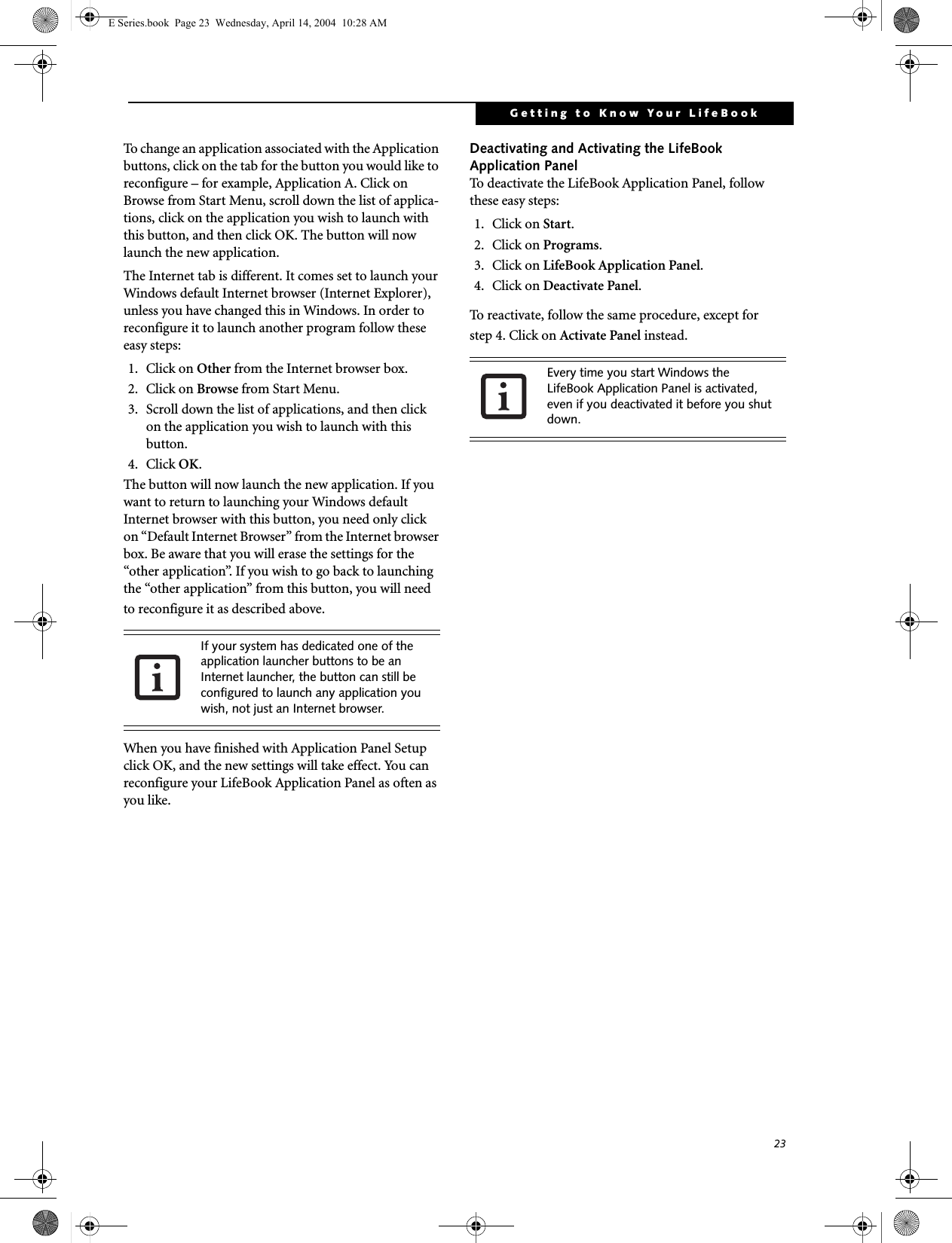 23Getting to Know Your LifeBookTo change an application associated with the Application buttons, click on the tab for the button you would like to reconfigure – for example, Application A. Click on Browse from Start Menu, scroll down the list of applica-tions, click on the application you wish to launch with this button, and then click OK. The button will now launch the new application.The Internet tab is different. It comes set to launch your Windows default Internet browser (Internet Explorer), unless you have changed this in Windows. In order to reconfigure it to launch another program follow these easy steps:1. Click on Other from the Internet browser box. 2. Click on Browse from Start Menu.3. Scroll down the list of applications, and then click on the application you wish to launch with this button.4. Click OK. The button will now launch the new application. If you want to return to launching your Windows default Internet browser with this button, you need only click on “Default Internet Browser” from the Internet browser box. Be aware that you will erase the settings for the “other application”. If you wish to go back to launching the “other application” from this button, you will need to reconfigure it as described above.When you have finished with Application Panel Setup click OK, and the new settings will take effect. You can reconfigure your LifeBook Application Panel as often as you like.Deactivating and Activating the LifeBook Application PanelTo deactivate the LifeBook Application Panel, follow these easy steps:1. Click on Start.2. Click on Programs.3. Click on LifeBook Application Panel.4. Click on Deactivate Panel.To reactivate, follow the same procedure, except forstep 4. Click on Activate Panel instead.If your system has dedicated one of the application launcher buttons to be an Internet launcher, the button can still be configured to launch any application you wish, not just an Internet browser.Every time you start Windows the LifeBook Application Panel is activated, even if you deactivated it before you shut down.E Series.book  Page 23  Wednesday, April 14, 2004  10:28 AM