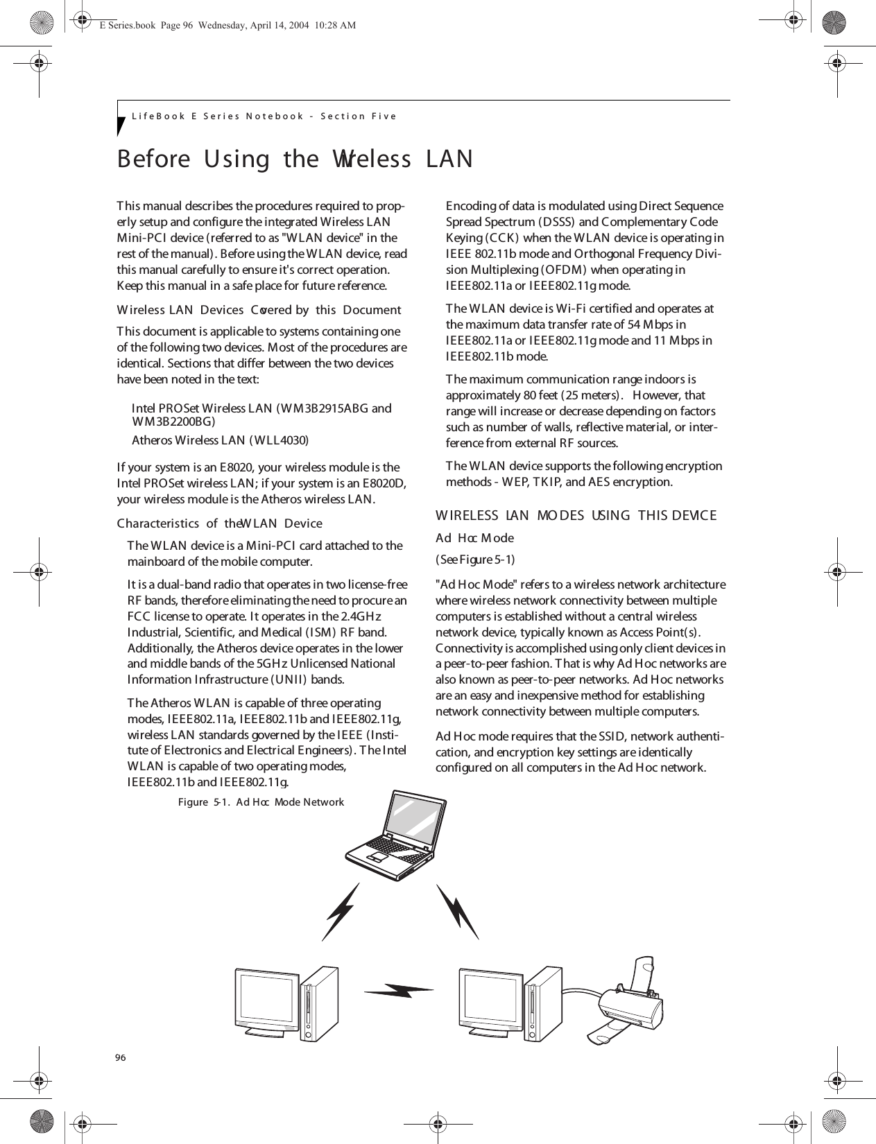 96LifeBook E Series Notebook - Section FiveBefore  Using  the  Wireless  LANThis manual describes the procedures required to prop-erly setup and configure the integrated Wireless LAN Mini-PCI device (referred to as &quot;W LAN device&quot; in the rest of the manual). Before using the WLAN device, read this manual carefully to ensure it&apos;s correct operation. Keep this manual in a safe place for future reference.W ireless LAN  Devices  Covered by  this  DocumentThis document is applicable to systems containing one of the following two devices. Most of the procedures are identical. Sections that differ between the two devices have been noted in the text:Intel PROSet Wireless LAN (WM3B2915ABG andAtheros Wireless LAN ( W LL4030)If your system is an E8020, your wireless module is the Intel PROSet wireless LAN; if your system is an E8020D, your wireless module is the Atheros wireless LAN.Characteristics  of  the W LAN  DeviceThe WLAN device is a Mini-PCI card attached to the mainboard of the mobile computer. It is a dual-band radio that operates in two license-free RF bands, therefore eliminating the need to procure an FCC license to operate. It operates in the 2.4GH z Industrial, Scientific, and Medical (ISM) RF band. Additionally, the Atheros device operates in the lower and middle bands of the 5GHz Unlicensed National Information Infrastructure ( UNII) bands. The Atheros WLAN is capable of three operating modes, I EEE802.11a, IEEE802.11b and IEEE802.11g, wireless LAN standards governed by the IEEE (Insti-tute of Electronics and Electrical Engineers). T he Intel WLAN is capable of two operating modes, IEEE802.11b and I EEE802.11g.Encoding of data is modulated using Direct Sequence Spread Spectrum (DSSS) and Complementary Code Keying (CCK) when the WLAN device is operating in IEEE 802.11b mode and Orthogonal Frequency Divi-sion Multiplexing (OFDM) when operating in IEEE802.11a or IEEE802.11g mode. The WLAN device is Wi-Fi certified and operates at the maximum data transfer rate of 54 Mbps in IEEE802.11a or IEEE802.11g mode and 11 Mbps in IEEE802.11b mode.The maximum communication range indoors is approximately 80 feet (25 meters).   However, that range will increase or decrease depending on factors such as number of walls, reflective material, or inter-ference from external RF sources.The WLAN device supports the following encryption methods - WEP, TK I P, and AES encryption.W IRELESS  LAN  MO DES  USING  THIS  DEVICEAd  Hoc M ode (See Figure 5-1)&quot;Ad Hoc Mode&quot; refers to a wireless network architecture where wireless network connectivity between multiple computers is established without a central wireless network device, typically known as Access Point(s). Connectivity is accomplished using only client devices in a peer-to-peer fashion. T hat is why Ad Hoc networks are also known as peer-to-peer networks. Ad Hoc networks are an easy and inexpensive method for establishing network connectivity between multiple computers.Ad Hoc mode requires that the SSID, network authenti-cation, and encryption key settings are identically configured on all computers in the Ad Hoc network. Figure  5-1.  Ad  Hoc  Mode NetworkE Series.book  Page 96  Wednesday, April 14, 2004  10:28 AMWM3B2200BG)
