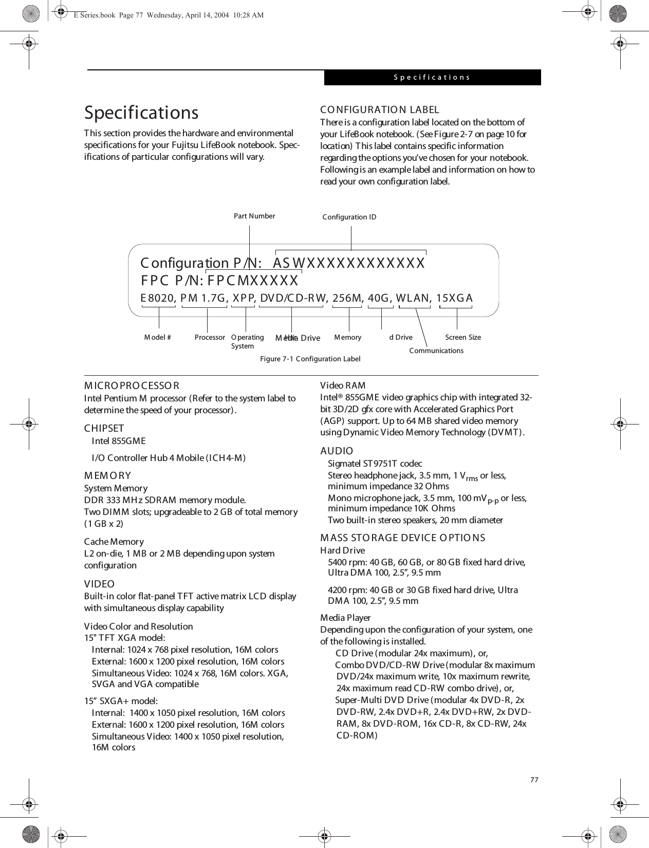 77SpecificationsSpecificationsThis section provides the hardware and environmental specifications for your Fujitsu LifeBook notebook. Spec-ifications of particular configurations will vary.CONFIGURATIO N LABELThere is a configuration label located on the bottom of your LifeBook notebook. (See Figure2-7 on page10 for location) This label contains specific information regarding the options you’ve chosen for your notebook. Following is an example label and information on how to read your own configuration label.Figure 7-1 Configuration LabelM ICRO PRO CESSO RIntel Pentium M processor (Refer to the system label to determine the speed of your processor).CHIPSETIntel 855GME I/O Controller Hub 4 Mobile (ICH4-M)M EM O RYSystem MemoryDDR 333 MHz SDRAM memory module.Two DIMM slots; upgradeable to 2 GB of total memory (1 GB x 2)Cache MemoryL2 on-die, 1 MB or 2 MB depending upon system configurationVIDEOBuilt-in color flat-panel TFT active matrix LCD display with simultaneous display capabilityVideo Color and Resolution15&quot; TFT XGA model: Internal: 1024 x 768 pixel resolution, 16M colorsExternal: 1600 x 1200 pixel resolution, 16M colorsSimultaneous Video: 1024 x 768, 16M colors. XGA, SVGA and VGA compatible15” SXGA+ model:Internal:  1400 x 1050 pixel resolution, 16M colorsExternal: 1600 x 1200 pixel resolution, 16M colorsSimultaneous Video: 1400 x 1050 pixel resolution, 16M colorsVideo R AMIntel® 855GME video graphics chip with integrated 32-bit 3D/2D gfx core with Accelerated Graphics Port (AGP) support. Up to 64 MB shared video memory using Dynamic Video Memory Technology (DVMT). AUDIOSigmatel ST9751T codecStereo headphone jack, 3.5 mm, 1 Vrms or less, minimum impedance 32 OhmsMono microphone jack, 3.5 mm, 100 mVp-p or less, minimum impedance 10K  OhmsTwo built-in stereo speakers, 20 mm diameterM ASS STO RAGE DEVICE O PTIO NSHard Drive5400 rpm: 40 GB, 60 GB, or 80 GB fixed hard drive, Ultra DMA 100, 2.5”, 9.5 mm4200 rpm: 40 GB or 30 GB fixed hard drive, Ultra DMA 100, 2.5”, 9.5 mmMedia PlayerDepending upon the configuration of your system, one of the following is installed.CD Drive (modular 24x maximum), or,Combo DVD/CD-RW Drive (modular 8x maximum DVD/24x maximum write, 10x maximum rewrite, 24x maximum read CD-RW combo drive), or,Super-Multi DVD Drive (modular 4x DVD-R, 2x DVD-RW, 2.4x DVD+R, 2.4x DVD+RW, 2x DVD-RAM, 8x DVD-ROM, 16x CD-R, 8x CD-RW, 24x CD-ROM)  ASWXXXXXXXXXXXXE 8020, P M 1.7G , XPP, DVD/C D-R W, 256M, 40G, WLAN, 15XG AFPC  P /N: F P C MXXXXXC onfiguration P /N:O perating Har d Drive Configuration IDPart NumberProcessorM odel # Screen SizeM emorySystem CommunicationsM edia DriveE Series.book  Page 77  Wednesday, April 14, 2004  10:28 AM