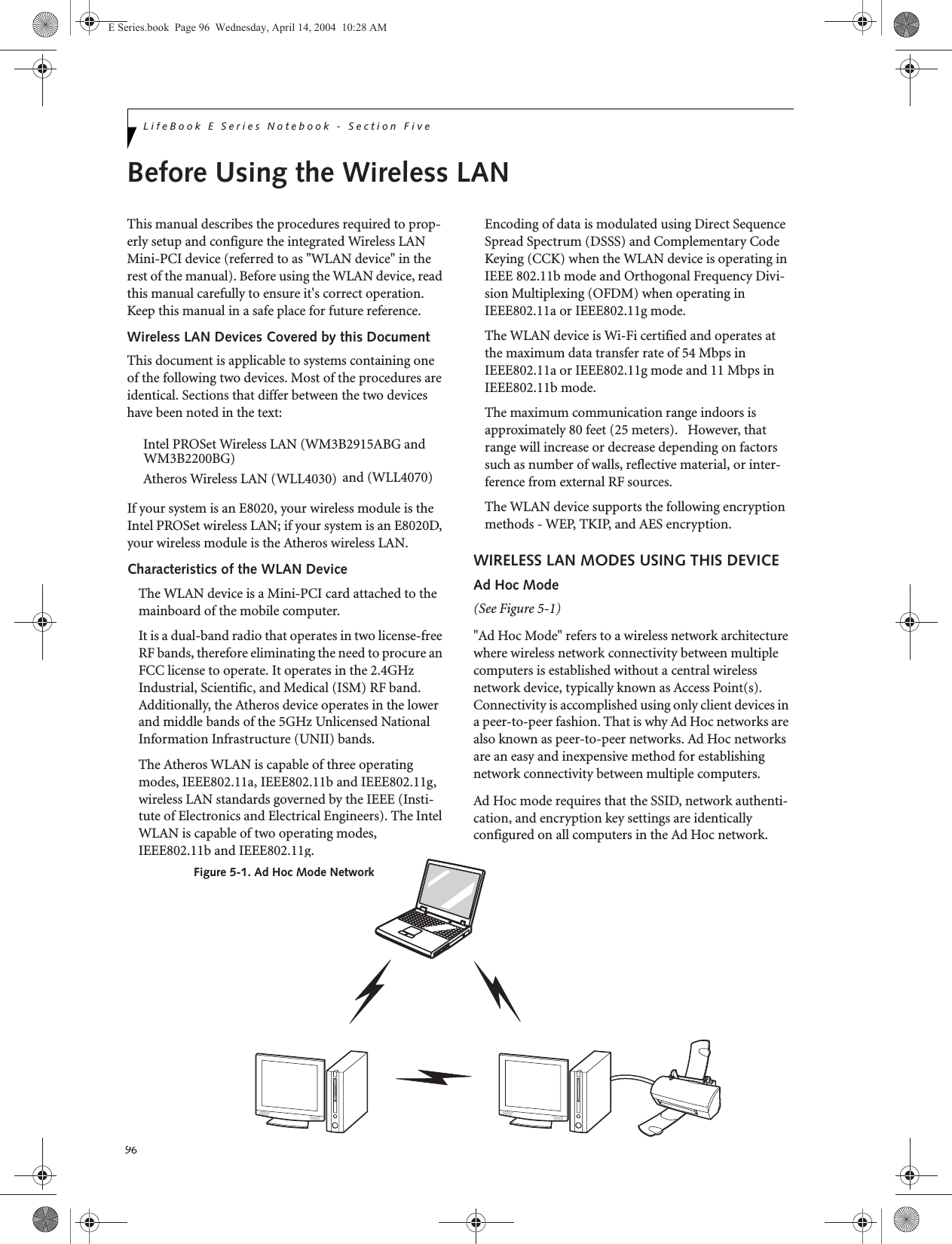96LifeBook E Series Notebook - Section FiveBefore Using the Wireless LANThis manual describes the procedures required to prop-erly setup and configure the integrated Wireless LAN Mini-PCI device (referred to as &quot;WLAN device&quot; in the rest of the manual). Before using the WLAN device, read this manual carefully to ensure it&apos;s correct operation. Keep this manual in a safe place for future reference.Wireless LAN Devices Covered by this DocumentThis document is applicable to systems containing one of the following two devices. Most of the procedures are identical. Sections that differ between the two devices have been noted in the text:Intel PROSet Wireless LAN (WM3B2915ABG andAtheros Wireless LAN (WLL4030)If your system is an E8020, your wireless module is the Intel PROSet wireless LAN; if your system is an E8020D, your wireless module is the Atheros wireless LAN.Characteristics of the WLAN DeviceThe WLAN device is a Mini-PCI card attached to the mainboard of the mobile computer. It is a dual-band radio that operates in two license-free RF bands, therefore eliminating the need to procure an FCC license to operate. It operates in the 2.4GHz Industrial, Scientific, and Medical (ISM) RF band. Additionally, the Atheros device operates in the lower and middle bands of the 5GHz Unlicensed National Information Infrastructure (UNII) bands. The Atheros WLAN is capable of three operating modes, IEEE802.11a, IEEE802.11b and IEEE802.11g, wireless LAN standards governed by the IEEE (Insti-tute of Electronics and Electrical Engineers). The Intel WLAN is capable of two operating modes, IEEE802.11b and IEEE802.11g.Encoding of data is modulated using Direct Sequence Spread Spectrum (DSSS) and Complementary Code Keying (CCK) when the WLAN device is operating in IEEE 802.11b mode and Orthogonal Frequency Divi-sion Multiplexing (OFDM) when operating in IEEE802.11a or IEEE802.11g mode. The WLAN device is Wi-Fi certified and operates at the maximum data transfer rate of 54 Mbps in IEEE802.11a or IEEE802.11g mode and 11 Mbps in IEEE802.11b mode.The maximum communication range indoors is approximately 80 feet (25 meters).   However, that range will increase or decrease depending on factors such as number of walls, reflective material, or inter-ference from external RF sources.The WLAN device supports the following encryption methods - WEP, TKIP, and AES encryption.WIRELESS LAN MODES USING THIS DEVICEAd Hoc Mode (See Figure 5-1)&quot;Ad Hoc Mode&quot; refers to a wireless network architecture where wireless network connectivity between multiple computers is established without a central wireless network device, typically known as Access Point(s). Connectivity is accomplished using only client devices in a peer-to-peer fashion. That is why Ad Hoc networks are also known as peer-to-peer networks. Ad Hoc networks are an easy and inexpensive method for establishing network connectivity between multiple computers.Ad Hoc mode requires that the SSID, network authenti-cation, and encryption key settings are identically configured on all computers in the Ad Hoc network. Figure 5-1. Ad Hoc Mode NetworkE Series.book  Page 96  Wednesday, April 14, 2004  10:28 AMWM3B2200BG)and (WLL4070)