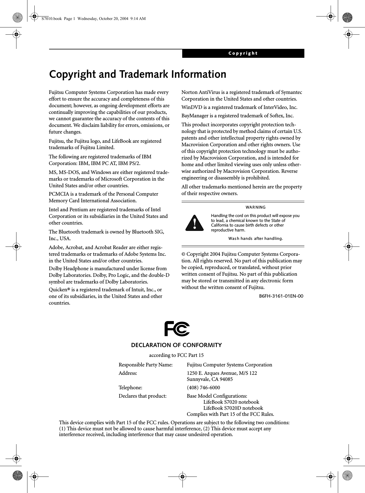 CopyrightCopyright and Trademark InformationFujitsu Computer Systems Corporation has made every effort to ensure the accuracy and completeness of this document; however, as ongoing development efforts are continually improving the capabilities of our products, we cannot guarantee the accuracy of the contents of this document. We disclaim liability for errors, omissions, or future changes.Fujitsu, the Fujitsu logo, and LifeBook are registered trademarks of Fujitsu Limited.The following are registered trademarks of IBM Corporation: IBM, IBM PC AT, IBM PS/2. MS, MS-DOS, and Windows are either registered trade-marks or trademarks of Microsoft Corporation in the United States and/or other countries.PCMCIA is a trademark of the Personal Computer Memory Card International Association.Intel and Pentium are registered trademarks of Intel Corporation or its subsidiaries in the United States and other countries.The Bluetooth trademark is owned by Bluetooth SIG, Inc., USA.Adobe, Acrobat, and Acrobat Reader are either regis-tered trademarks or trademarks of Adobe Systems Inc. in the United States and/or other countries.Dolby Headphone is manufactured under license from Dolby Laboratories. Dolby, Pro Logic, and the double-D symbol are trademarks of Dolby Laboratories.Quicken® is a registered trademark of Intuit, Inc., or one of its subsidiaries, in the United States and other countries.Norton AntiVirus is a registered trademark of Symantec Corporation in the United States and other countries.WinDVD is a registered trademark of InterVideo, Inc.BayManager is a registered trademark of Softex, Inc.This product incorporates copyright protection tech-nology that is protected by method claims of certain U.S. patents and other intellectual property rights owned by Macrovision Corporation and other rights owners. Use of this copyright protection technology must be autho-rized by Macrovision Corporation, and is intended for home and other limited viewing uses only unless other-wise authorized by Macrovision Corporation. Reverse engineering or disassembly is prohibited.All other trademarks mentioned herein are the property of their respective owners.© Copyright 2004 Fujitsu Computer Systems Corpora-tion. All rights reserved. No part of this publication may be copied, reproduced, or translated, without prior written consent of Fujitsu. No part of this publication may be stored or transmitted in any electronic form without the written consent of Fujitsu.B6FH-3161-01EN-00WAR NINGHandling the cord on this product will expose you to lead, a chemical known to the State of California to cause birth defects or other reproductive harm. Was h hands  after handling.DECLARATION OF CONFORMITYaccording to FCC Part 15Responsible Party Name: Fujitsu Computer Systems CorporationAddress:  1250 E. Arques Avenue, M/S 122Sunnyvale, CA 94085Telephone: (408) 746-6000Declares that product: Base Model Configurations:LifeBook S7020 notebookLifeBook S7020D notebookComplies with Part 15 of the FCC Rules.This device complies with Part 15 of the FCC rules. Operations are subject to the following two conditions:(1) This device must not be allowed to cause harmful interference, (2) This device must accept anyinterference received, including interference that may cause undesired operation.S7010.book  Page 1  Wednesday, October 20, 2004  9:14 AM