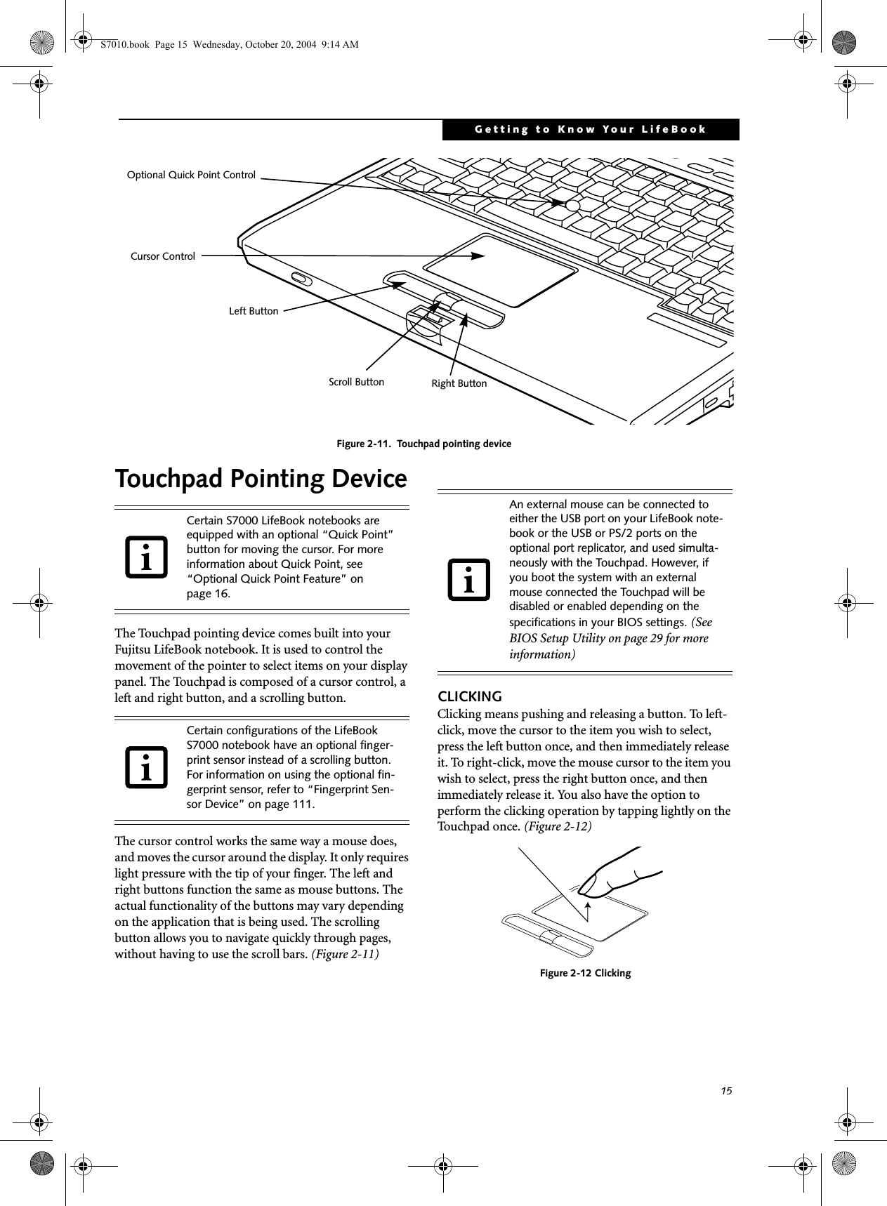 15Getting to Know Your LifeBookFigure 2-11.  Touchpad pointing deviceTouchpad Pointing DeviceThe Touchpad pointing device comes built into your Fujitsu LifeBook notebook. It is used to control the movement of the pointer to select items on your display panel. The Touchpad is composed of a cursor control, a left and right button, and a scrolling button. The cursor control works the same way a mouse does, and moves the cursor around the display. It only requires light pressure with the tip of your finger. The left and right buttons function the same as mouse buttons. The actual functionality of the buttons may vary depending on the application that is being used. The scrolling button allows you to navigate quickly through pages, without having to use the scroll bars. (Figure 2-11)CLICKINGClicking means pushing and releasing a button. To left-click, move the cursor to the item you wish to select, press the left button once, and then immediately release it. To right-click, move the mouse cursor to the item you wish to select, press the right button once, and then immediately release it. You also have the option to perform the clicking operation by tapping lightly on the Touchpad once. (Figure 2-12)Figure 2-12 ClickingCursor ControlLeft ButtonRight ButtonScroll ButtonOptional Quick Point ControlCertain S7000 LifeBook notebooks are equipped with an optional “Quick Point” button for moving the cursor. For more information about Quick Point, see “Optional Quick Point Feature” on page 16.Certain configurations of the LifeBook S7000 notebook have an optional finger-print sensor instead of a scrolling button. For information on using the optional fin-gerprint sensor, refer to “Fingerprint Sen-sor Device” on page 111.An external mouse can be connected to either the USB port on your LifeBook note-book or the USB or PS/2 ports on the optional port replicator, and used simulta-neously with the Touchpad. However, if you boot the system with an external mouse connected the Touchpad will be disabled or enabled depending on the specifications in your BIOS settings. (See BIOS Setup Utility on page 29 for more information)S7010.book  Page 15  Wednesday, October 20, 2004  9:14 AM