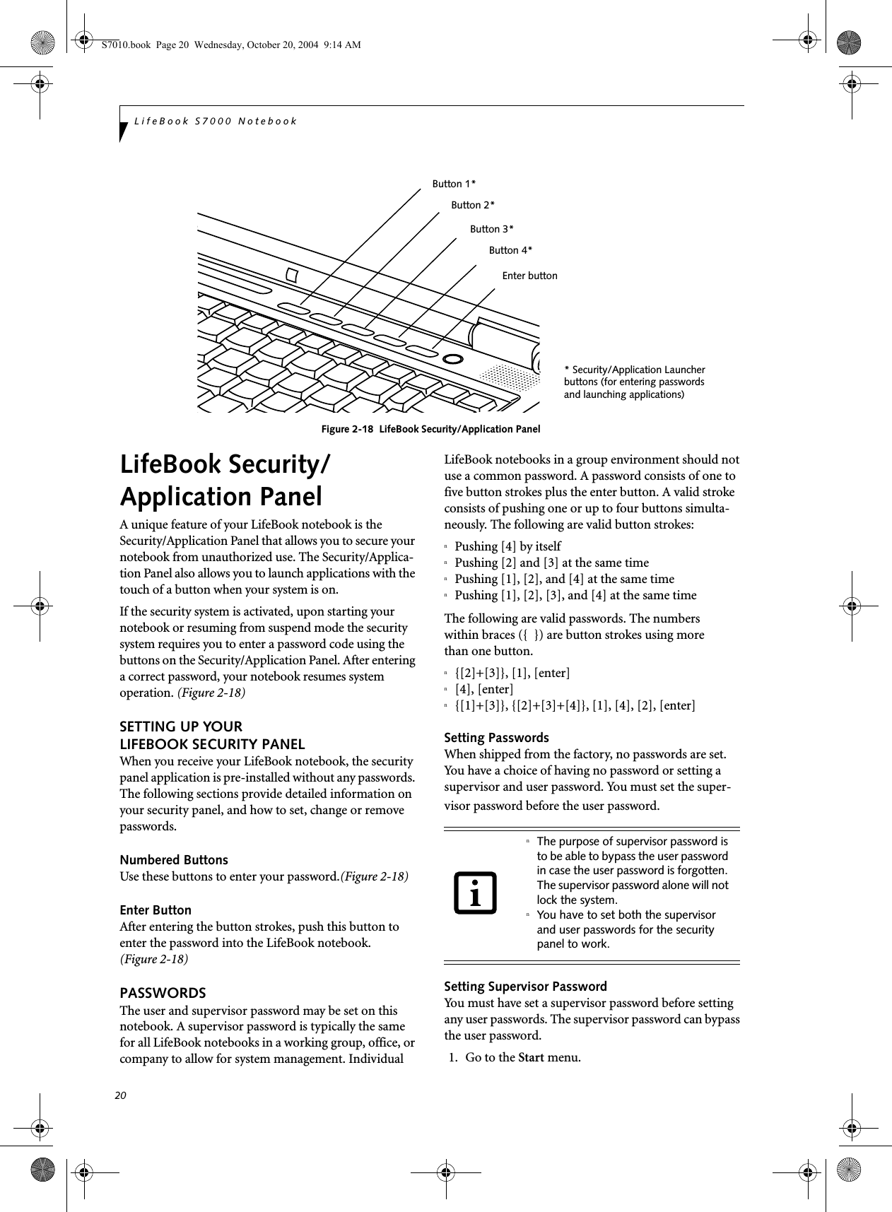 20LifeBook S7000 NotebookFigure 2-18  LifeBook Security/Application Panel LifeBook Security/Application PanelA unique feature of your LifeBook notebook is the Security/Application Panel that allows you to secure your notebook from unauthorized use. The Security/Applica-tion Panel also allows you to launch applications with the touch of a button when your system is on.If the security system is activated, upon starting your notebook or resuming from suspend mode the security system requires you to enter a password code using the buttons on the Security/Application Panel. After entering a correct password, your notebook resumes system operation. (Figure 2-18)SETTING UP YOUR LIFEBOOK SECURITY PANELWhen you receive your LifeBook notebook, the security panel application is pre-installed without any passwords. The following sections provide detailed information on your security panel, and how to set, change or remove passwords.Numbered ButtonsUse these buttons to enter your password.(Figure 2-18)Enter ButtonAfter entering the button strokes, push this button to enter the password into the LifeBook notebook. (Figure 2-18)PASSWORDSThe user and supervisor password may be set on this notebook. A supervisor password is typically the same for all LifeBook notebooks in a working group, office, or company to allow for system management. Individual LifeBook notebooks in a group environment should not use a common password. A password consists of one to five button strokes plus the enter button. A valid stroke consists of pushing one or up to four buttons simulta-neously. The following are valid button strokes: nPushing [4] by itselfnPushing [2] and [3] at the same timenPushing [1], [2], and [4] at the same timenPushing [1], [2], [3], and [4] at the same timeThe following are valid passwords. The numberswithin braces ({  }) are button strokes using morethan one button. n{[2]+[3]}, [1], [enter]n[4], [enter]n{[1]+[3]}, {[2]+[3]+[4]}, [1], [4], [2], [enter]Setting PasswordsWhen shipped from the factory, no passwords are set. You have a choice of having no password or setting a supervisor and user password. You must set the super-visor password before the user password. Setting Supervisor PasswordYou must have set a supervisor password before setting any user passwords. The supervisor password can bypass the user password.1. Go to the Start menu.* Security/Application Launcherbuttons (for entering passwordsand launching applications)Enter buttonButton 1*Button 2*Button 3*Button 4*nThe purpose of supervisor password is to be able to bypass the user password in case the user password is forgotten. The supervisor password alone will not lock the system.nYou have to set both the supervisor and user passwords for the security panel to work.S7010.book  Page 20  Wednesday, October 20, 2004  9:14 AM