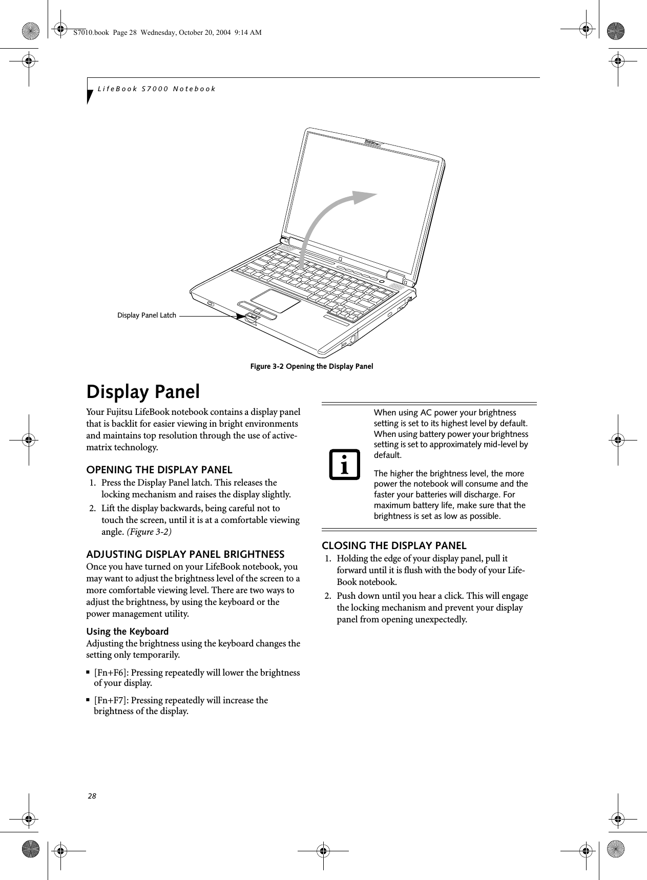 28LifeBook S7000 NotebookFigure 3-2 Opening the Display PanelDisplay PanelYour Fujitsu LifeBook notebook contains a display panel that is backlit for easier viewing in bright environments and maintains top resolution through the use of active-matrix technology. OPENING THE DISPLAY PANEL1. Press the Display Panel latch. This releases the locking mechanism and raises the display slightly.2. Lift the display backwards, being careful not to touch the screen, until it is at a comfortable viewing angle. (Figure 3-2)ADJUSTING DISPLAY PANEL BRIGHTNESSOnce you have turned on your LifeBook notebook, you may want to adjust the brightness level of the screen to a more comfortable viewing level. There are two ways to adjust the brightness, by using the keyboard or the power management utility. Using the KeyboardAdjusting the brightness using the keyboard changes the setting only temporarily. ■[Fn+F6]: Pressing repeatedly will lower the brightness of your display.■[Fn+F7]: Pressing repeatedly will increase thebrightness of the display. CLOSING THE DISPLAY PANEL1. Holding the edge of your display panel, pull it forward until it is flush with the body of your Life-Book notebook. 2. Push down until you hear a click. This will engage the locking mechanism and prevent your display panel from opening unexpectedly.Display Panel LatchWhen using AC power your brightness setting is set to its highest level by default. When using battery power your brightness setting is set to approximately mid-level by default.The higher the brightness level, the more power the notebook will consume and the faster your batteries will discharge. For maximum battery life, make sure that the brightness is set as low as possible.S7010.book  Page 28  Wednesday, October 20, 2004  9:14 AM