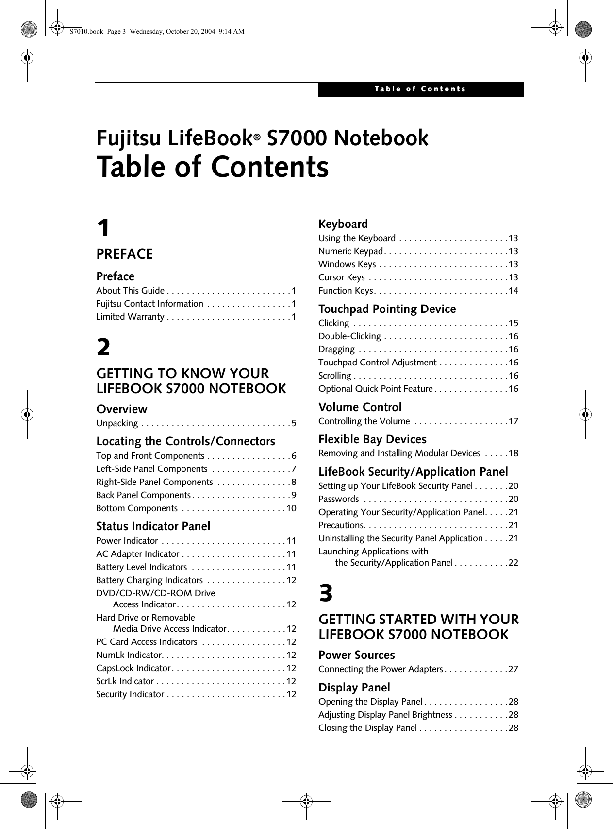 Table of ContentsFujitsu LifeBook® S7000 NotebookTable of Contents1PREFACEPrefaceAbout This Guide . . . . . . . . . . . . . . . . . . . . . . . . .1Fujitsu Contact Information . . . . . . . . . . . . . . . . .1Limited Warranty . . . . . . . . . . . . . . . . . . . . . . . . .12GETTING TO KNOW YOUR LIFEBOOK S7000 NOTEBOOK OverviewUnpacking . . . . . . . . . . . . . . . . . . . . . . . . . . . . . .5Locating the Controls/ConnectorsTop and Front Components . . . . . . . . . . . . . . . . .6Left-Side Panel Components  . . . . . . . . . . . . . . . .7Right-Side Panel Components  . . . . . . . . . . . . . . .8Back Panel Components. . . . . . . . . . . . . . . . . . . .9Bottom Components  . . . . . . . . . . . . . . . . . . . . .10Status Indicator PanelPower Indicator . . . . . . . . . . . . . . . . . . . . . . . . .11AC Adapter Indicator . . . . . . . . . . . . . . . . . . . . .11Battery Level Indicators  . . . . . . . . . . . . . . . . . . .11Battery Charging Indicators  . . . . . . . . . . . . . . . .12DVD/CD-RW/CD-ROM Drive     Access Indicator. . . . . . . . . . . . . . . . . . . . . .12Hard Drive or Removable     Media Drive Access Indicator. . . . . . . . . . . .12PC Card Access Indicators  . . . . . . . . . . . . . . . . .12NumLk Indicator. . . . . . . . . . . . . . . . . . . . . . . . .12CapsLock Indicator. . . . . . . . . . . . . . . . . . . . . . .12ScrLk Indicator . . . . . . . . . . . . . . . . . . . . . . . . . .12Security Indicator . . . . . . . . . . . . . . . . . . . . . . . .12KeyboardUsing the Keyboard . . . . . . . . . . . . . . . . . . . . . .13Numeric Keypad. . . . . . . . . . . . . . . . . . . . . . . . .13Windows Keys . . . . . . . . . . . . . . . . . . . . . . . . . .13Cursor Keys  . . . . . . . . . . . . . . . . . . . . . . . . . . . .13Function Keys. . . . . . . . . . . . . . . . . . . . . . . . . . .14Touchpad Pointing DeviceClicking  . . . . . . . . . . . . . . . . . . . . . . . . . . . . . . .15Double-Clicking . . . . . . . . . . . . . . . . . . . . . . . . .16Dragging  . . . . . . . . . . . . . . . . . . . . . . . . . . . . . .16Touchpad Control Adjustment . . . . . . . . . . . . . .16Scrolling . . . . . . . . . . . . . . . . . . . . . . . . . . . . . . .16Optional Quick Point Feature . . . . . . . . . . . . . . .16Volume ControlControlling the Volume  . . . . . . . . . . . . . . . . . . .17Flexible Bay DevicesRemoving and Installing Modular Devices  . . . . .18LifeBook Security/Application PanelSetting up Your LifeBook Security Panel . . . . . . .20Passwords  . . . . . . . . . . . . . . . . . . . . . . . . . . . . .20Operating Your Security/Application Panel. . . . .21Precautions. . . . . . . . . . . . . . . . . . . . . . . . . . . . .21Uninstalling the Security Panel Application . . . . .21Launching Applications with     the Security/Application Panel . . . . . . . . . . .223GETTING STARTED WITH YOUR LIFEBOOK S7000 NOTEBOOKPower SourcesConnecting the Power Adapters . . . . . . . . . . . . .27Display PanelOpening the Display Panel . . . . . . . . . . . . . . . . .28Adjusting Display Panel Brightness . . . . . . . . . . .28Closing the Display Panel . . . . . . . . . . . . . . . . . .28S7010.book  Page 3  Wednesday, October 20, 2004  9:14 AM