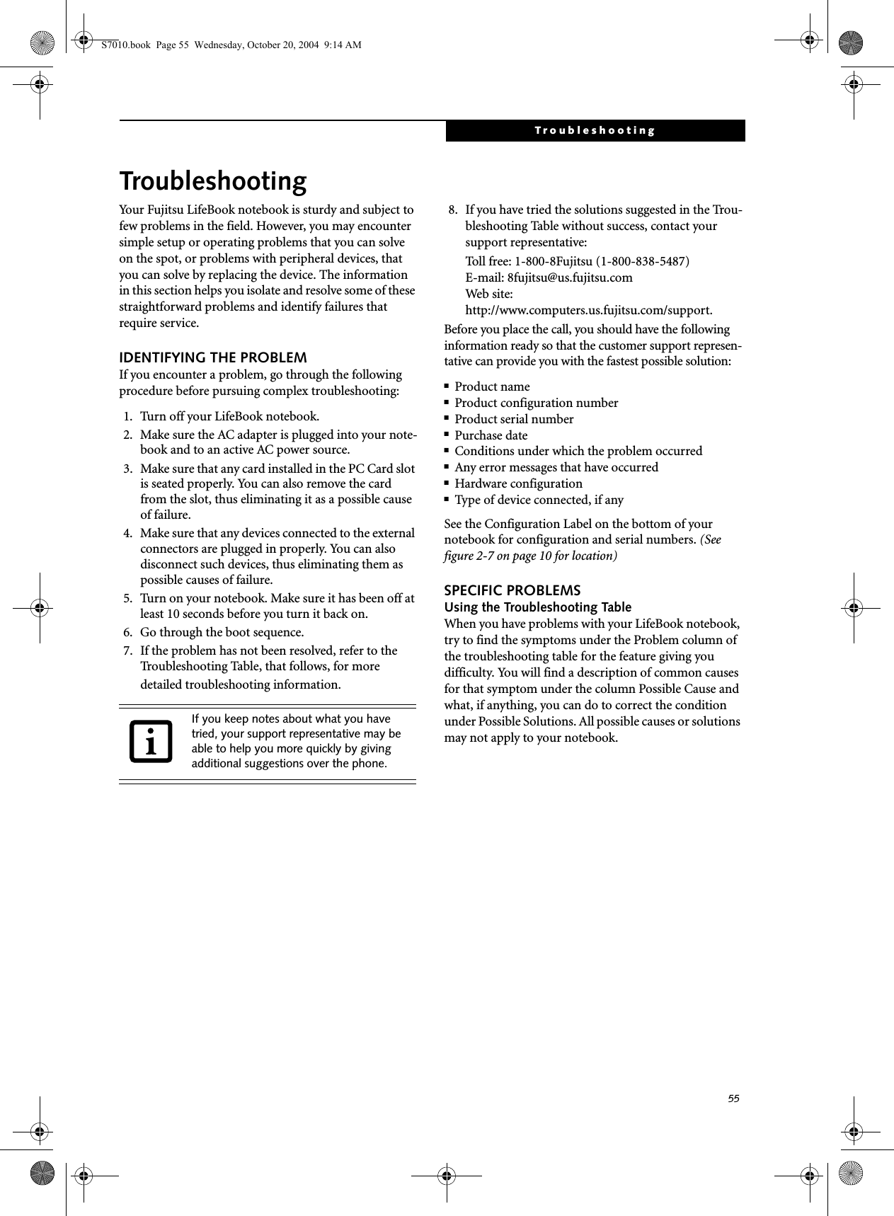 55TroubleshootingTroubleshootingYour Fujitsu LifeBook notebook is sturdy and subject to few problems in the field. However, you may encounter simple setup or operating problems that you can solve on the spot, or problems with peripheral devices, that you can solve by replacing the device. The information in this section helps you isolate and resolve some of these straightforward problems and identify failures that require service.IDENTIFYING THE PROBLEMIf you encounter a problem, go through the following procedure before pursuing complex troubleshooting:1. Turn off your LifeBook notebook.2. Make sure the AC adapter is plugged into your note-book and to an active AC power source.3. Make sure that any card installed in the PC Card slot is seated properly. You can also remove the card from the slot, thus eliminating it as a possible cause of failure.4. Make sure that any devices connected to the external connectors are plugged in properly. You can also disconnect such devices, thus eliminating them as possible causes of failure.5. Turn on your notebook. Make sure it has been off at least 10 seconds before you turn it back on.6. Go through the boot sequence.7. If the problem has not been resolved, refer to the Troubleshooting Table, that follows, for more detailed troubleshooting information. 8. If you have tried the solutions suggested in the Trou-bleshooting Table without success, contact your support representative: Toll free: 1-800-8Fujitsu (1-800-838-5487) E-mail: 8fujitsu@us.fujitsu.com Web site: http://www.computers.us.fujitsu.com/support.Before you place the call, you should have the following information ready so that the customer support represen-tative can provide you with the fastest possible solution:■Product name■Product configuration number■Product serial number■Purchase date■Conditions under which the problem occurred■Any error messages that have occurred■Hardware configuration■Type of device connected, if anySee the Configuration Label on the bottom of yournotebook for configuration and serial numbers. (See figure 2-7 on page 10 for location)SPECIFIC PROBLEMSUsing the Troubleshooting TableWhen you have problems with your LifeBook notebook, try to find the symptoms under the Problem column of the troubleshooting table for the feature giving you difficulty. You will find a description of common causes for that symptom under the column Possible Cause and what, if anything, you can do to correct the condition under Possible Solutions. All possible causes or solutions may not apply to your notebook.If you keep notes about what you have tried, your support representative may be able to help you more quickly by giving additional suggestions over the phone.S7010.book  Page 55  Wednesday, October 20, 2004  9:14 AM