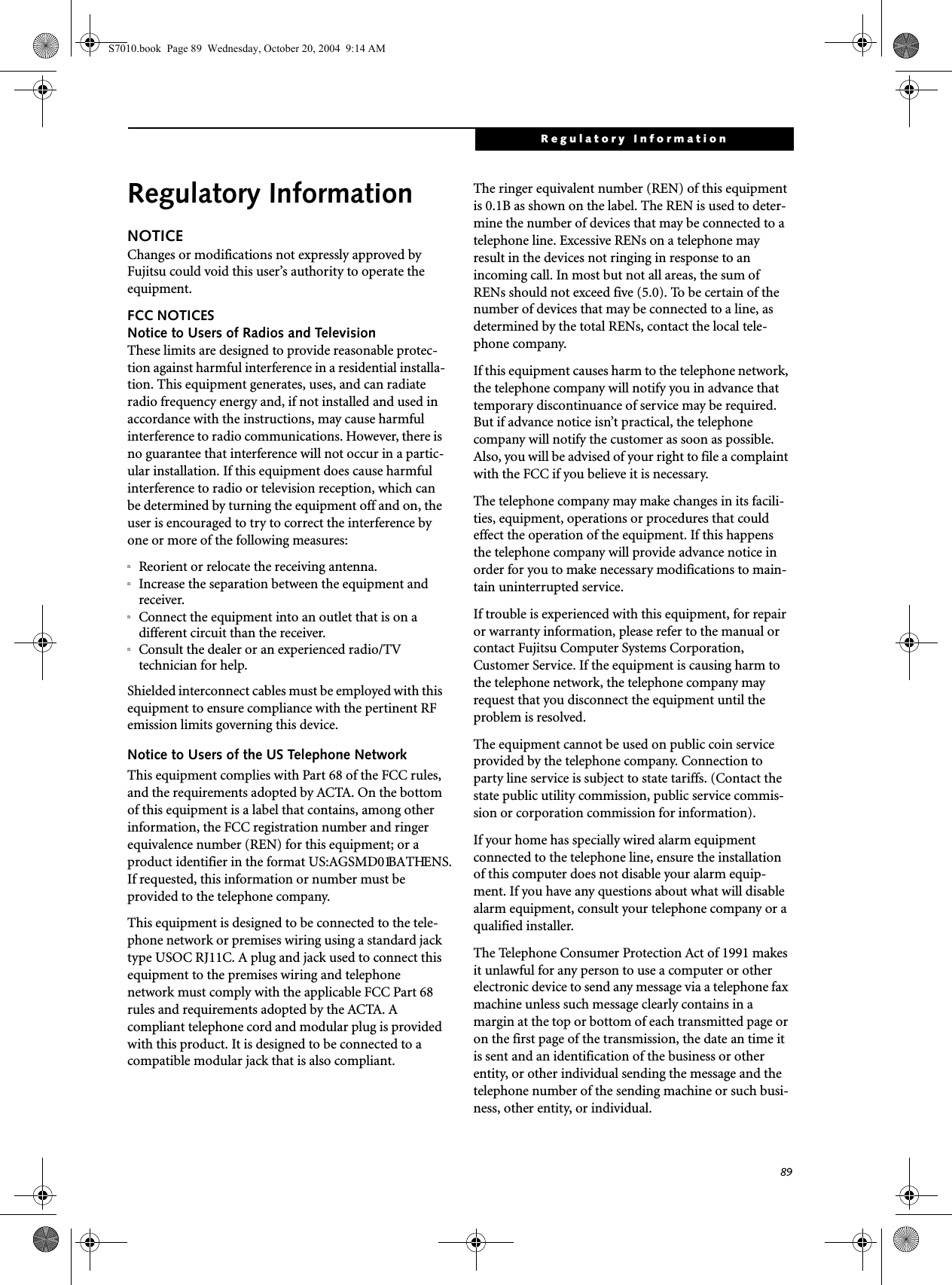 89Regulatory InformationRegulatory InformationNOTICEChanges or modifications not expressly approved by Fujitsu could void this user’s authority to operate the equipment.FCC NOTICESNotice to Users of Radios and TelevisionThese limits are designed to provide reasonable protec-tion against harmful interference in a residential installa-tion. This equipment generates, uses, and can radiate radio frequency energy and, if not installed and used in accordance with the instructions, may cause harmful interference to radio communications. However, there is no guarantee that interference will not occur in a partic-ular installation. If this equipment does cause harmful interference to radio or television reception, which can be determined by turning the equipment off and on, the user is encouraged to try to correct the interference by one or more of the following measures:nReorient or relocate the receiving antenna.nIncrease the separation between the equipment and receiver.nConnect the equipment into an outlet that is on a different circuit than the receiver.nConsult the dealer or an experienced radio/TVtechnician for help.Shielded interconnect cables must be employed with this equipment to ensure compliance with the pertinent RF emission limits governing this device. Notice to Users of the US Telephone NetworkThis equipment complies with Part 68 of the FCC rules, and the requirements adopted by ACTA. On the bottom of this equipment is a label that contains, among other information, the FCC registration number and ringer equivalence number (REN) for this equipment; or a product identifier in the format US:AGSMD01BATHENS. If requested, this information or number must be provided to the telephone company.This equipment is designed to be connected to the tele-phone network or premises wiring using a standard jack type USOC RJ11C. A plug and jack used to connect this equipment to the premises wiring and telephone network must comply with the applicable FCC Part 68 rules and requirements adopted by the ACTA. A compliant telephone cord and modular plug is provided with this product. It is designed to be connected to a compatible modular jack that is also compliant.The ringer equivalent number (REN) of this equipment is 0.1B as shown on the label. The REN is used to deter-mine the number of devices that may be connected to a telephone line. Excessive RENs on a telephone may result in the devices not ringing in response to an incoming call. In most but not all areas, the sum of RENs should not exceed five (5.0). To be certain of the number of devices that may be connected to a line, as determined by the total RENs, contact the local tele-phone company. If this equipment causes harm to the telephone network, the telephone company will notify you in advance that temporary discontinuance of service may be required. But if advance notice isn’t practical, the telephone company will notify the customer as soon as possible. Also, you will be advised of your right to file a complaint with the FCC if you believe it is necessary.The telephone company may make changes in its facili-ties, equipment, operations or procedures that could effect the operation of the equipment. If this happens the telephone company will provide advance notice in order for you to make necessary modifications to main-tain uninterrupted service. If trouble is experienced with this equipment, for repair or warranty information, please refer to the manual or contact Fujitsu Computer Systems Corporation, Customer Service. If the equipment is causing harm to the telephone network, the telephone company may request that you disconnect the equipment until the problem is resolved.The equipment cannot be used on public coin service provided by the telephone company. Connection to party line service is subject to state tariffs. (Contact the state public utility commission, public service commis-sion or corporation commission for information). If your home has specially wired alarm equipment connected to the telephone line, ensure the installation of this computer does not disable your alarm equip-ment. If you have any questions about what will disable alarm equipment, consult your telephone company or a qualified installer.The Telephone Consumer Protection Act of 1991 makes it unlawful for any person to use a computer or other electronic device to send any message via a telephone fax machine unless such message clearly contains in a margin at the top or bottom of each transmitted page or on the first page of the transmission, the date an time it is sent and an identification of the business or other entity, or other individual sending the message and the telephone number of the sending machine or such busi-ness, other entity, or individual.S7010.book  Page 89  Wednesday, October 20, 2004  9:14 AM