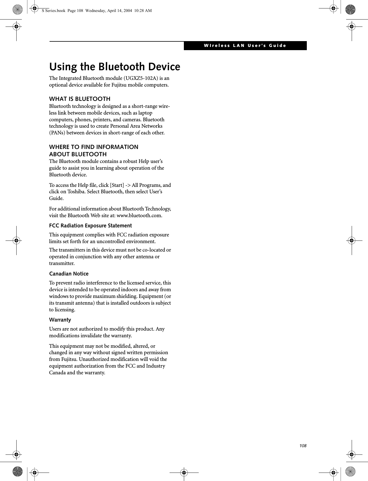 108WIreless LAN User’s Guide Using the Bluetooth DeviceThe Integrated Bluetooth module (UGXZ5-102A) is an optional device available for Fujitsu mobile computers. WHAT IS BLUETOOTHBluetooth technology is designed as a short-range wire-less link between mobile devices, such as laptop computers, phones, printers, and cameras. Bluetooth technology is used to create Personal Area Networks (PANs) between devices in short-range of each other. WHERE TO FIND INFORMATIONABOUT BLUETOOTHThe Bluetooth module contains a robust Help user’s guide to assist you in learning about operation of the Bluetooth device.To access the Help file, click [Start] -&gt; All Programs, and click on Toshiba. Select Bluetooth, then select User’s Guide.For additional information about Bluetooth Technology, visit the Bluetooth Web site at: www.bluetooth.com.FCC Radiation Exposure StatementThis equipment complies with FCC radiation exposure limits set forth for an uncontrolled environment. The transmitters in this device must not be co-located or operated in conjunction with any other antenna or transmitter.Canadian NoticeTo prevent radio interference to the licensed service, this device is intended to be operated indoors and away from windows to provide maximum shielding. Equipment (or its transmit antenna) that is installed outdoors is subject to licensing.WarrantyUsers are not authorized to modify this product. Any modifications invalidate the warranty.This equipment may not be modified, altered, or changed in any way without signed written permission from Fujitsu. Unauthorized modification will void the equipment authorization from the FCC and Industry Canada and the warranty.S Series.book  Page 108  Wednesday, April 14, 2004  10:28 AM